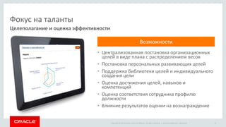 Copyright © 2014 Oracle and/or its affiliates. All rights reserved. |
Фокус на таланты
• Централизованная постановка организационных
целей в виде плана с распределением весов
• Постановка персональных развивающих целей
• Поддержка библиотеки целей и индивидуального
создания цели
• Оценка достижения целей, навыков и
компетенций
• Оценка соответствия сотрудника профилю
должности
• Влияние результатов оценки на вознаграждение
Целеполагание и оценка эффективности
Oracle Confidential – Restricted 16
Возможности
 