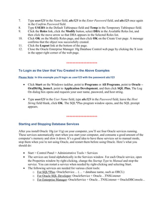 7.        Type user123 in the Name field, abc123 in the Enter Password field, and abc123 once again
          in the Confirm Password field.
8.        Type USERS in the Default Tablespace field and Temp in the Temporary Tablespace field.
9.        Click the Roles link, click the Modify button, select DBA in the Available Roles list, and
          then click the move arrow so that DBA appears in the Selected Roles list.
10.       Click OK on the Modify Roles page, and then click OK on the Create User page. A message
          confirms that the object was successfully created.
11.       Click the Logout link at the bottom of the page.
12.       Close the Oracle Enterprise Manager 10g Database Control web page by clicking the X icon
          in the upper right corner of the web page.


                                        ********************

To Login as the User that You Created in the Above Examples

Please Note: In this example you’ll login as user123 with the password abc123

      •   Click Start on the Windows taskbar, point to Programs or All Programs, point to Oracle –
          OraDb10g_home1, point to Application Development, and then click SQL Plus. The Log
          On dialog box opens and requests your user name, password, and host string.

      •   Type user123 in the User Name field, type abc123 in the Password field, leave the Host
          String field blank, click OK. The SQL*Plus program window opens, and the SQL prompt
          appears.


                                        ********************

Starting and Stopping Database Services

After you install Oracle 10g (or 11g) on your computer, you’ll see four Oracle services running.
These services automatically start when you start your computer, and consume a good amount of the
computer’s memory and slow it down. It’s a good idea to have these services set to manual mode,
stop them when you’re not using Oracle, and restart them before using Oracle. Here’s what you
should do:

      •   Start > Control Panel > Administrative Tools > Services
      •   The services are listed alphabetically in the Services window. For each Oracle service, open
          the Properties window by right-clicking, change the Startup Type to Manual and stop the
          service. You can restart a service when needed by right-clicking and selecting Start.
      •   The following services are needed for various client tools:
              o For SQL*Plus: OracleService… (… = database name, such as ORCL)
              o For Oracle SQL Developer: OracleService + Oracle…TNSListener
              o For Enterprise Manager: OracleService + Oracle…TNSListener + OracleDBConsole...
 