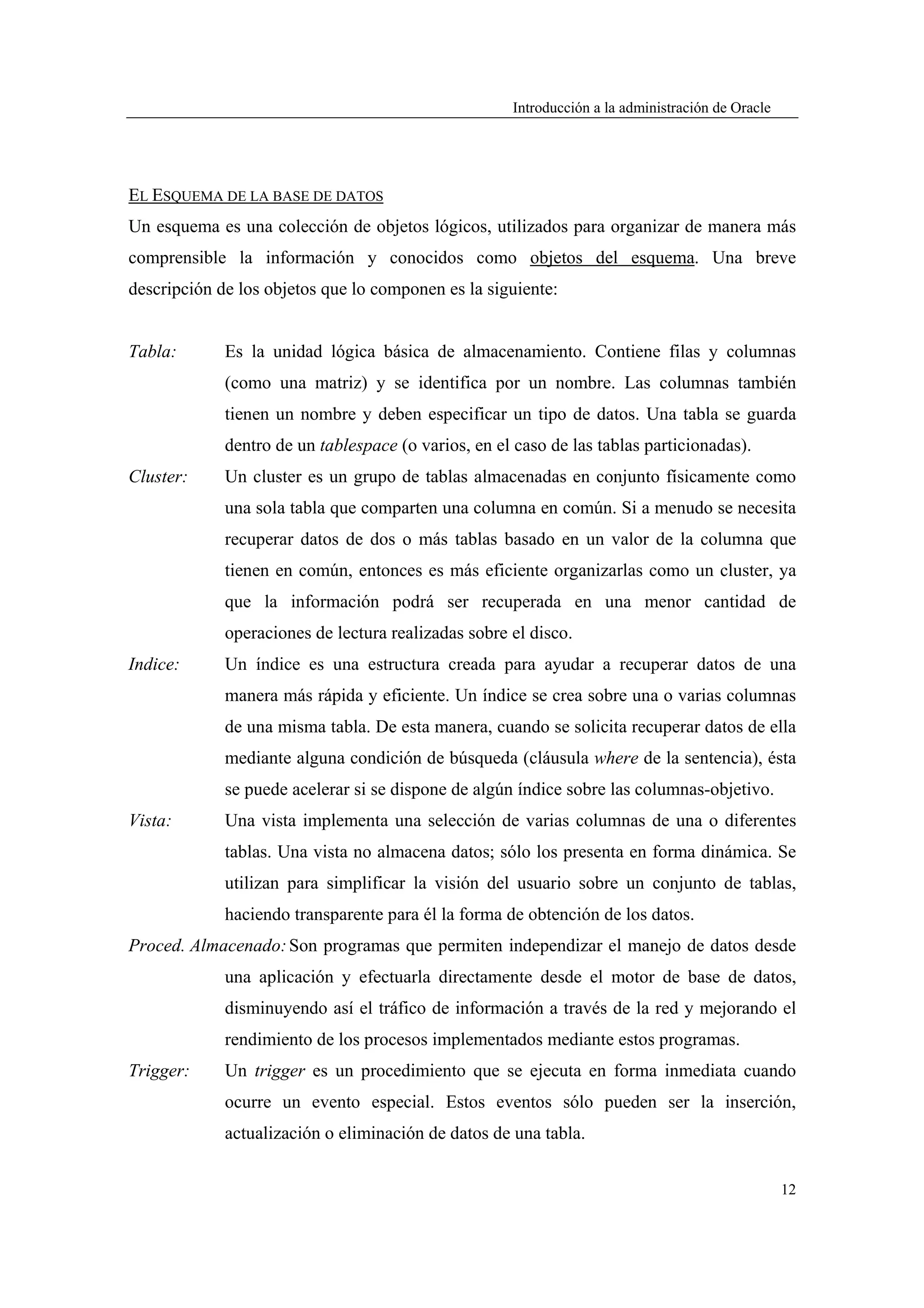 Introducción a la administración de Oracle




EL ESQUEMA DE LA BASE DE DATOS
Un esquema es una colección de objetos lógicos, utilizados para organizar de manera más
comprensible la información y conocidos como objetos del esquema. Una breve
descripción de los objetos que lo componen es la siguiente:


Tabla:       Es la unidad lógica básica de almacenamiento. Contiene filas y columnas
             (como una matriz) y se identifica por un nombre. Las columnas también
             tienen un nombre y deben especificar un tipo de datos. Una tabla se guarda
             dentro de un tablespace (o varios, en el caso de las tablas particionadas).
Cluster:     Un cluster es un grupo de tablas almacenadas en conjunto físicamente como
             una sola tabla que comparten una columna en común. Si a menudo se necesita
             recuperar datos de dos o más tablas basado en un valor de la columna que
             tienen en común, entonces es más eficiente organizarlas como un cluster, ya
             que la información podrá ser recuperada en una menor cantidad de
             operaciones de lectura realizadas sobre el disco.
Indice:      Un índice es una estructura creada para ayudar a recuperar datos de una
             manera más rápida y eficiente. Un índice se crea sobre una o varias columnas
             de una misma tabla. De esta manera, cuando se solicita recuperar datos de ella
             mediante alguna condición de búsqueda (cláusula where de la sentencia), ésta
             se puede acelerar si se dispone de algún índice sobre las columnas-objetivo.
Vista:       Una vista implementa una selección de varias columnas de una o diferentes
             tablas. Una vista no almacena datos; sólo los presenta en forma dinámica. Se
             utilizan para simplificar la visión del usuario sobre un conjunto de tablas,
             haciendo transparente para él la forma de obtención de los datos.
Proced. Almacenado: Son programas que permiten independizar el manejo de datos desde
             una aplicación y efectuarla directamente desde el motor de base de datos,
             disminuyendo así el tráfico de información a través de la red y mejorando el
             rendimiento de los procesos implementados mediante estos programas.
Trigger:     Un trigger es un procedimiento que se ejecuta en forma inmediata cuando
             ocurre un evento especial. Estos eventos sólo pueden ser la inserción,
             actualización o eliminación de datos de una tabla.


                                                                                                   12
 