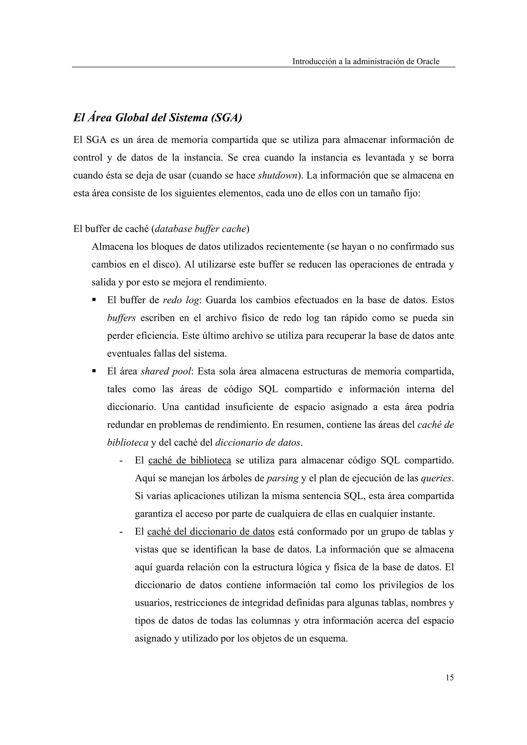 Introducción a la administración de Oracle




El Área Global del Sistema (SGA)
El SGA es un área de memoria compartida que se utiliza para almacenar información de
control y de datos de la instancia. Se crea cuando la instancia es levantada y se borra
cuando ésta se deja de usar (cuando se hace shutdown). La información que se almacena en
esta área consiste de los siguientes elementos, cada uno de ellos con un tamaño fijo:


El buffer de caché (database buffer cache)
    Almacena los bloques de datos utilizados recientemente (se hayan o no confirmado sus
    cambios en el disco). Al utilizarse este buffer se reducen las operaciones de entrada y
    salida y por esto se mejora el rendimiento.
        El buffer de redo log: Guarda los cambios efectuados en la base de datos. Estos
        buffers escriben en el archivo físico de redo log tan rápido como se pueda sin
        perder eficiencia. Este último archivo se utiliza para recuperar la base de datos ante
        eventuales fallas del sistema.
        El área shared pool: Esta sola área almacena estructuras de memoria compartida,
        tales como las áreas de código SQL compartido e información interna del
        diccionario. Una cantidad insuficiente de espacio asignado a esta área podría
        redundar en problemas de rendimiento. En resumen, contiene las áreas del caché de
        biblioteca y del caché del diccionario de datos.
           -   El caché de biblioteca se utiliza para almacenar código SQL compartido.
               Aquí se manejan los árboles de parsing y el plan de ejecución de las queries.
               Si varias aplicaciones utilizan la misma sentencia SQL, esta área compartida
               garantiza el acceso por parte de cualquiera de ellas en cualquier instante.
           -   El caché del diccionario de datos está conformado por un grupo de tablas y
               vistas que se identifican la base de datos. La información que se almacena
               aquí guarda relación con la estructura lógica y física de la base de datos. El
               diccionario de datos contiene información tal como los privilegios de los
               usuarios, restricciones de integridad definidas para algunas tablas, nombres y
               tipos de datos de todas las columnas y otra información acerca del espacio
               asignado y utilizado por los objetos de un esquema.


                                                                                                   15
 