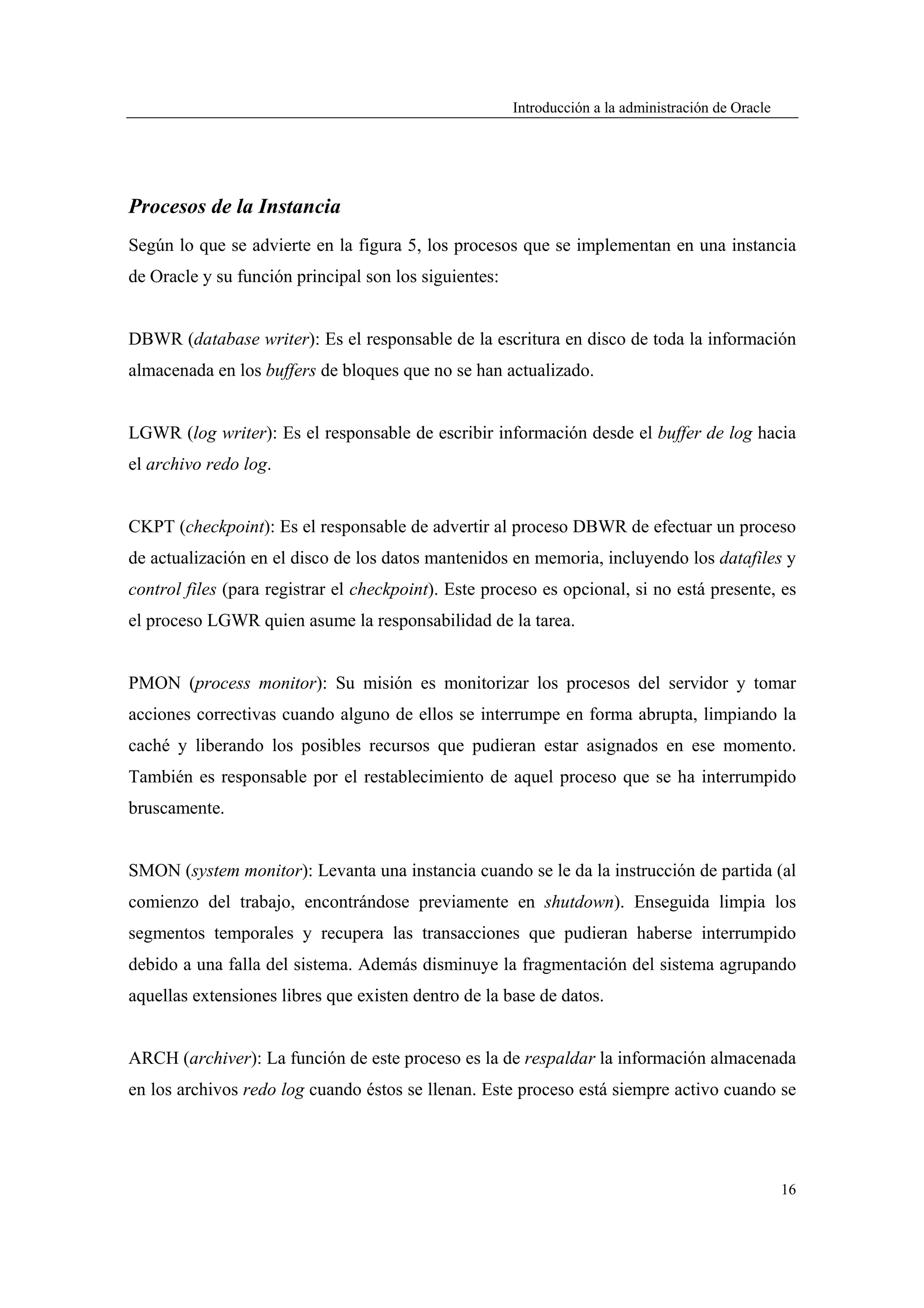Introducción a la administración de Oracle




Procesos de la Instancia
Según lo que se advierte en la figura 5, los procesos que se implementan en una instancia
de Oracle y su función principal son los siguientes:


DBWR (database writer): Es el responsable de la escritura en disco de toda la información
almacenada en los buffers de bloques que no se han actualizado.


LGWR (log writer): Es el responsable de escribir información desde el buffer de log hacia
el archivo redo log.


CKPT (checkpoint): Es el responsable de advertir al proceso DBWR de efectuar un proceso
de actualización en el disco de los datos mantenidos en memoria, incluyendo los datafiles y
control files (para registrar el checkpoint). Este proceso es opcional, si no está presente, es
el proceso LGWR quien asume la responsabilidad de la tarea.


PMON (process monitor): Su misión es monitorizar los procesos del servidor y tomar
acciones correctivas cuando alguno de ellos se interrumpe en forma abrupta, limpiando la
caché y liberando los posibles recursos que pudieran estar asignados en ese momento.
También es responsable por el restablecimiento de aquel proceso que se ha interrumpido
bruscamente.


SMON (system monitor): Levanta una instancia cuando se le da la instrucción de partida (al
comienzo del trabajo, encontrándose previamente en shutdown). Enseguida limpia los
segmentos temporales y recupera las transacciones que pudieran haberse interrumpido
debido a una falla del sistema. Además disminuye la fragmentación del sistema agrupando
aquellas extensiones libres que existen dentro de la base de datos.


ARCH (archiver): La función de este proceso es la de respaldar la información almacenada
en los archivos redo log cuando éstos se llenan. Este proceso está siempre activo cuando se




                                                                                                    16
 