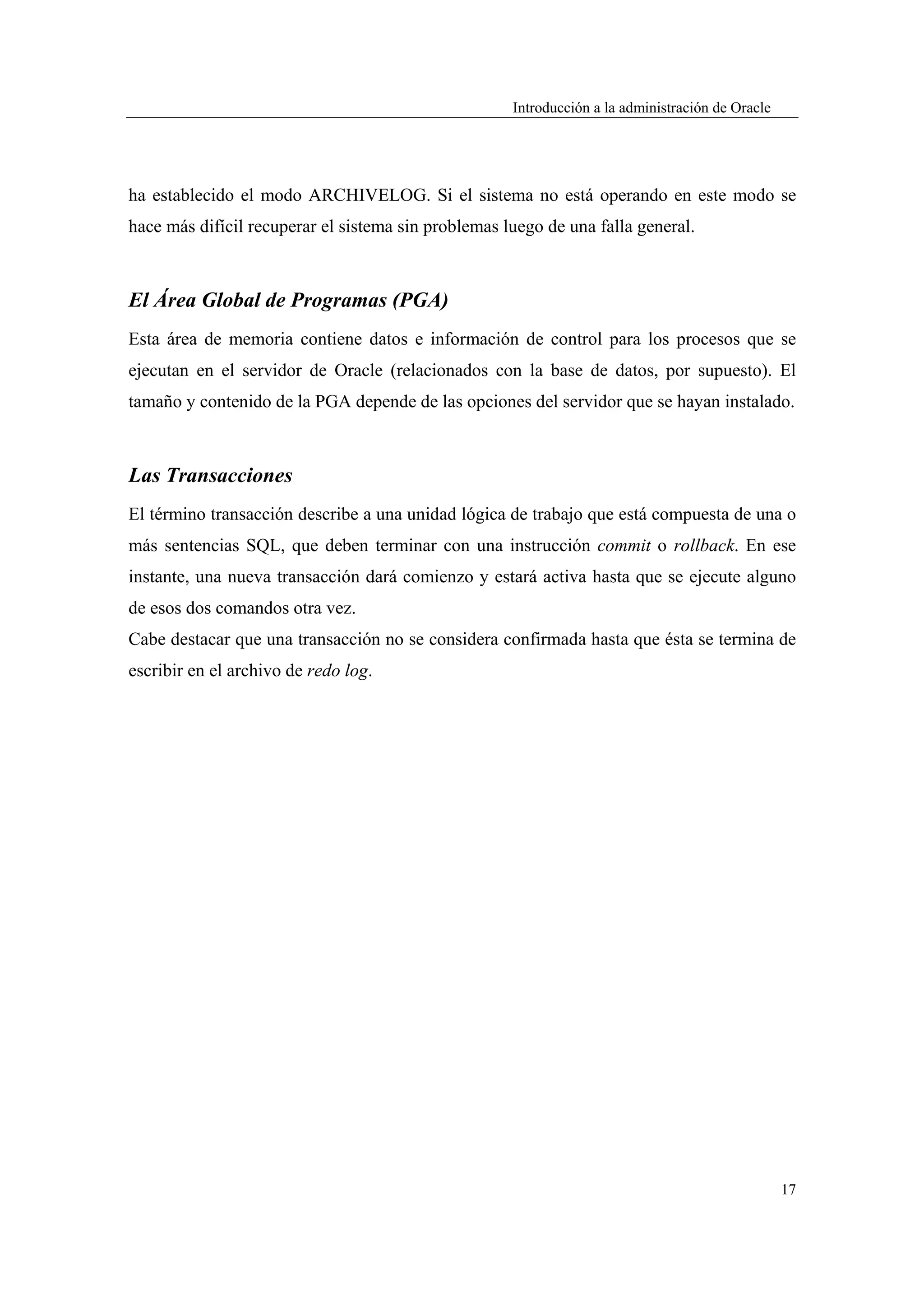 Introducción a la administración de Oracle




ha establecido el modo ARCHIVELOG. Si el sistema no está operando en este modo se
hace más difícil recuperar el sistema sin problemas luego de una falla general.



El Área Global de Programas (PGA)
Esta área de memoria contiene datos e información de control para los procesos que se
ejecutan en el servidor de Oracle (relacionados con la base de datos, por supuesto). El
tamaño y contenido de la PGA depende de las opciones del servidor que se hayan instalado.



Las Transacciones
El término transacción describe a una unidad lógica de trabajo que está compuesta de una o
más sentencias SQL, que deben terminar con una instrucción commit o rollback. En ese
instante, una nueva transacción dará comienzo y estará activa hasta que se ejecute alguno
de esos dos comandos otra vez.
Cabe destacar que una transacción no se considera confirmada hasta que ésta se termina de
escribir en el archivo de redo log.




                                                                                                  17
 