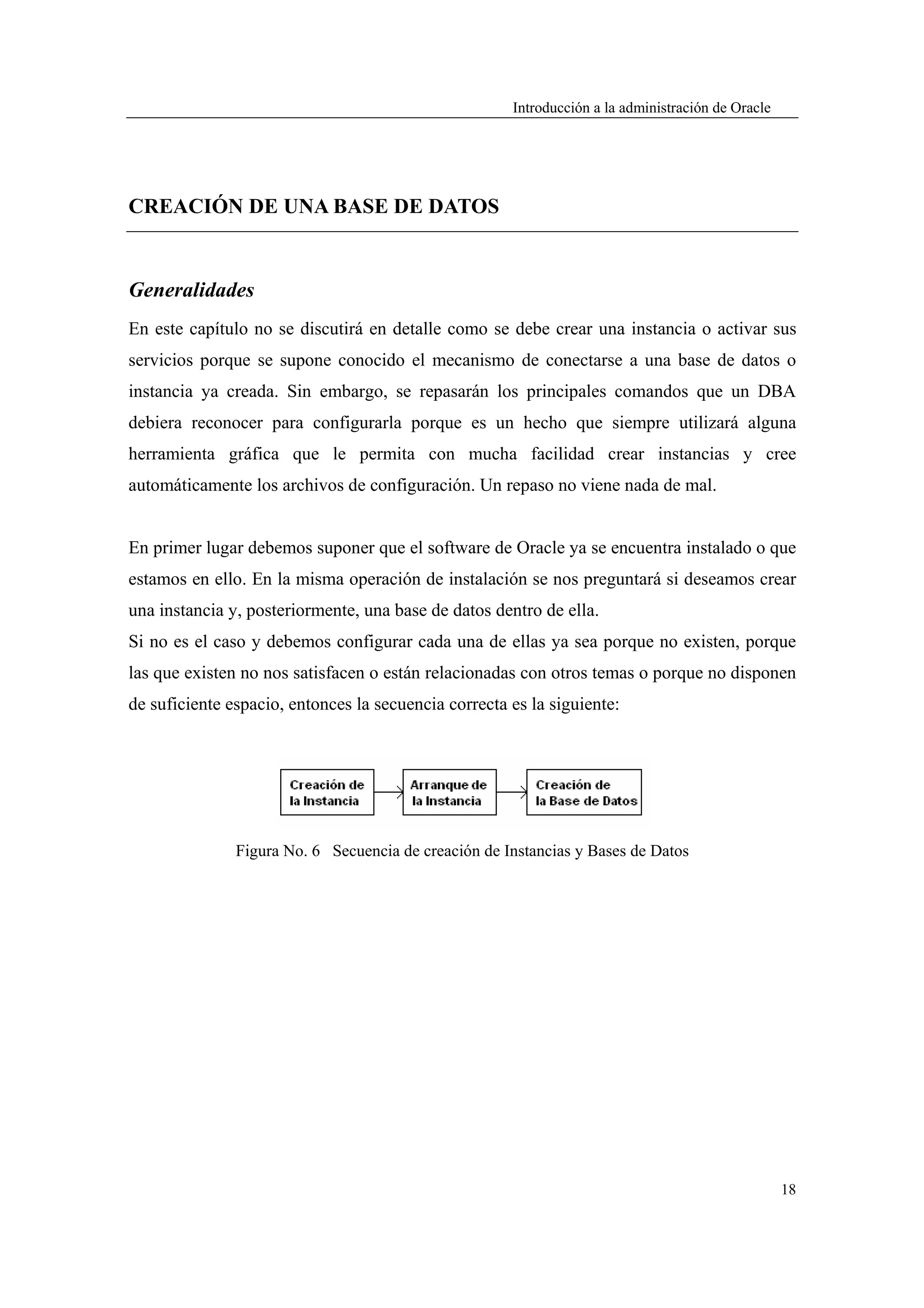 Introducción a la administración de Oracle




CREACIÓN DE UNA BASE DE DATOS


Generalidades
En este capítulo no se discutirá en detalle como se debe crear una instancia o activar sus
servicios porque se supone conocido el mecanismo de conectarse a una base de datos o
instancia ya creada. Sin embargo, se repasarán los principales comandos que un DBA
debiera reconocer para configurarla porque es un hecho que siempre utilizará alguna
herramienta gráfica que le permita con mucha facilidad crear instancias y cree
automáticamente los archivos de configuración. Un repaso no viene nada de mal.


En primer lugar debemos suponer que el software de Oracle ya se encuentra instalado o que
estamos en ello. En la misma operación de instalación se nos preguntará si deseamos crear
una instancia y, posteriormente, una base de datos dentro de ella.
Si no es el caso y debemos configurar cada una de ellas ya sea porque no existen, porque
las que existen no nos satisfacen o están relacionadas con otros temas o porque no disponen
de suficiente espacio, entonces la secuencia correcta es la siguiente:




               Figura No. 6 Secuencia de creación de Instancias y Bases de Datos




                                                                                                   18
 