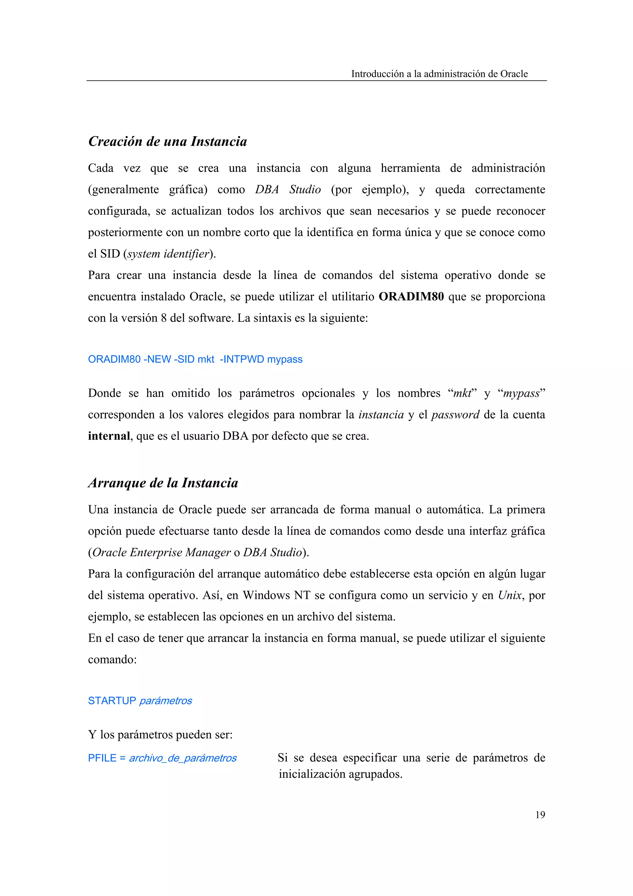 Introducción a la administración de Oracle




Creación de una Instancia
Cada vez que se crea una instancia con alguna herramienta de administración
(generalmente gráfica) como DBA Studio (por ejemplo), y queda correctamente
configurada, se actualizan todos los archivos que sean necesarios y se puede reconocer
posteriormente con un nombre corto que la identifica en forma única y que se conoce como
el SID (system identifier).
Para crear una instancia desde la línea de comandos del sistema operativo donde se
encuentra instalado Oracle, se puede utilizar el utilitario ORADIM80 que se proporciona
con la versión 8 del software. La sintaxis es la siguiente:


ORADIM80 -NEW -SID mkt -INTPWD mypass


Donde se han omitido los parámetros opcionales y los nombres “mkt” y “mypass”
corresponden a los valores elegidos para nombrar la instancia y el password de la cuenta
internal, que es el usuario DBA por defecto que se crea.


Arranque de la Instancia
Una instancia de Oracle puede ser arrancada de forma manual o automática. La primera
opción puede efectuarse tanto desde la línea de comandos como desde una interfaz gráfica
(Oracle Enterprise Manager o DBA Studio).
Para la configuración del arranque automático debe establecerse esta opción en algún lugar
del sistema operativo. Así, en Windows NT se configura como un servicio y en Unix, por
ejemplo, se establecen las opciones en un archivo del sistema.
En el caso de tener que arrancar la instancia en forma manual, se puede utilizar el siguiente
comando:


STARTUP parámetros


Y los parámetros pueden ser:
PFILE = archivo_de_parámetros          Si se desea especificar una serie de parámetros de
                                       inicialización agrupados.


                                                                                                    19
 