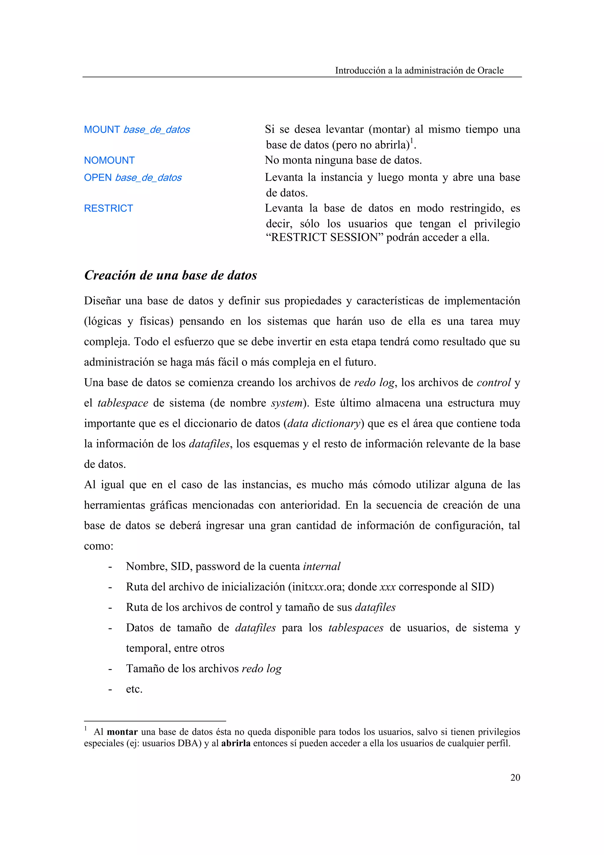 Introducción a la administración de Oracle




MOUNT base_de_datos                          Si se desea levantar (montar) al mismo tiempo una
                                             base de datos (pero no abrirla)1.
NOMOUNT                                      No monta ninguna base de datos.
OPEN base_de_datos                           Levanta la instancia y luego monta y abre una base
                                             de datos.
RESTRICT                                     Levanta la base de datos en modo restringido, es
                                             decir, sólo los usuarios que tengan el privilegio
                                             “RESTRICT SESSION” podrán acceder a ella.


Creación de una base de datos
Diseñar una base de datos y definir sus propiedades y características de implementación
(lógicas y físicas) pensando en los sistemas que harán uso de ella es una tarea muy
compleja. Todo el esfuerzo que se debe invertir en esta etapa tendrá como resultado que su
administración se haga más fácil o más compleja en el futuro.
Una base de datos se comienza creando los archivos de redo log, los archivos de control y
el tablespace de sistema (de nombre system). Este último almacena una estructura muy
importante que es el diccionario de datos (data dictionary) que es el área que contiene toda
la información de los datafiles, los esquemas y el resto de información relevante de la base
de datos.
Al igual que en el caso de las instancias, es mucho más cómodo utilizar alguna de las
herramientas gráficas mencionadas con anterioridad. En la secuencia de creación de una
base de datos se deberá ingresar una gran cantidad de información de configuración, tal
como:
      -   Nombre, SID, password de la cuenta internal
      -   Ruta del archivo de inicialización (initxxx.ora; donde xxx corresponde al SID)
      -   Ruta de los archivos de control y tamaño de sus datafiles
      -   Datos de tamaño de datafiles para los tablespaces de usuarios, de sistema y
          temporal, entre otros
      -   Tamaño de los archivos redo log
      -   etc.


1
  Al montar una base de datos ésta no queda disponible para todos los usuarios, salvo si tienen privilegios
especiales (ej: usuarios DBA) y al abrirla entonces sí pueden acceder a ella los usuarios de cualquier perfil.


                                                                                                            20
 