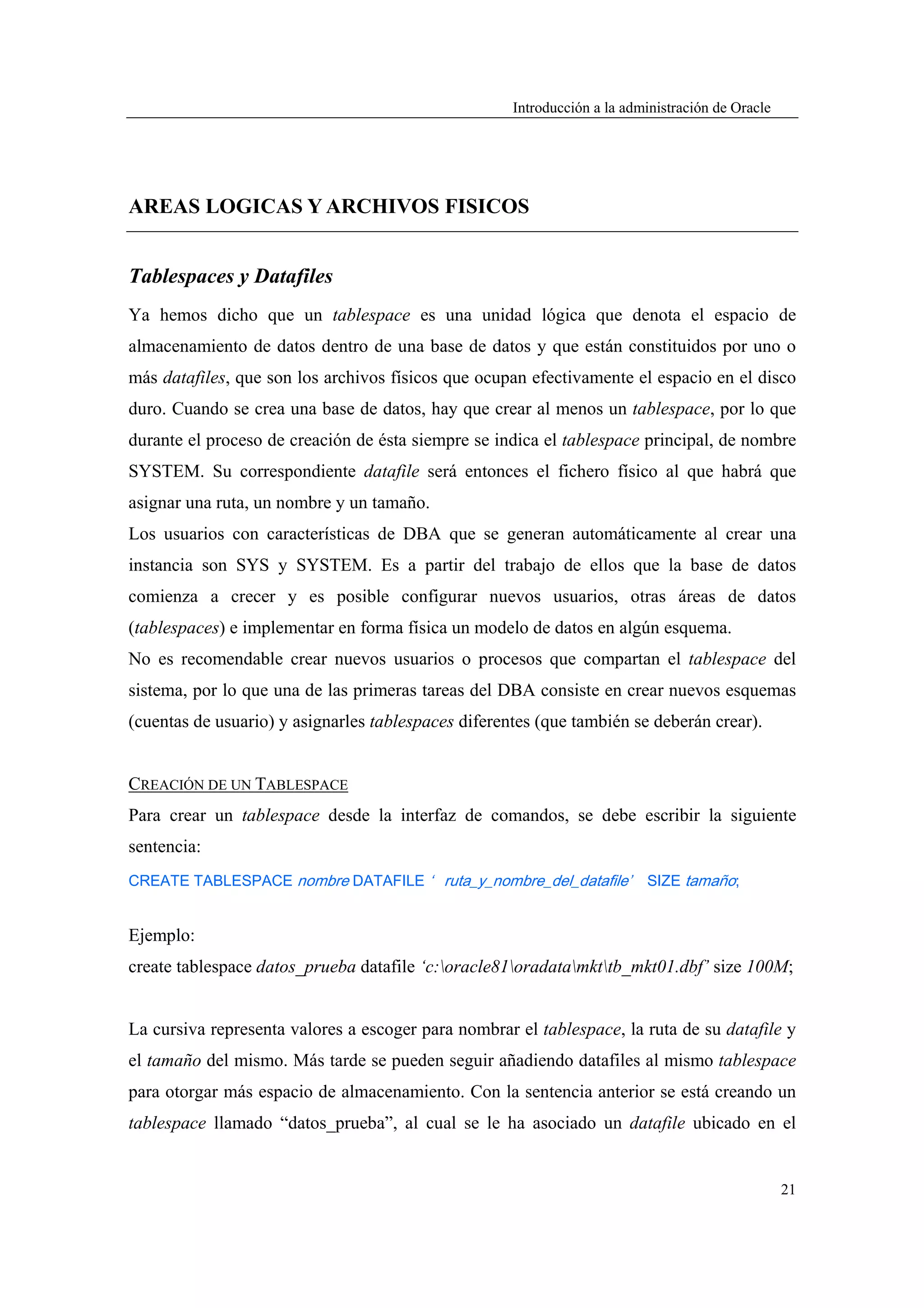 Introducción a la administración de Oracle




AREAS LOGICAS Y ARCHIVOS FISICOS


Tablespaces y Datafiles
Ya hemos dicho que un tablespace es una unidad lógica que denota el espacio de
almacenamiento de datos dentro de una base de datos y que están constituidos por uno o
más datafiles, que son los archivos físicos que ocupan efectivamente el espacio en el disco
duro. Cuando se crea una base de datos, hay que crear al menos un tablespace, por lo que
durante el proceso de creación de ésta siempre se indica el tablespace principal, de nombre
SYSTEM. Su correspondiente datafile será entonces el fichero físico al que habrá que
asignar una ruta, un nombre y un tamaño.
Los usuarios con características de DBA que se generan automáticamente al crear una
instancia son SYS y SYSTEM. Es a partir del trabajo de ellos que la base de datos
comienza a crecer y es posible configurar nuevos usuarios, otras áreas de datos
(tablespaces) e implementar en forma física un modelo de datos en algún esquema.
No es recomendable crear nuevos usuarios o procesos que compartan el tablespace del
sistema, por lo que una de las primeras tareas del DBA consiste en crear nuevos esquemas
(cuentas de usuario) y asignarles tablespaces diferentes (que también se deberán crear).


CREACIÓN DE UN TABLESPACE
Para crear un tablespace desde la interfaz de comandos, se debe escribir la siguiente
sentencia:
CREATE TABLESPACE nombre DATAFILE ‘ ruta_y_nombre_del_datafile’           SIZE tamaño;


Ejemplo:
create tablespace datos_prueba datafile ‘c:oracle81oradatamkttb_mkt01.dbf’ size 100M;


La cursiva representa valores a escoger para nombrar el tablespace, la ruta de su datafile y
el tamaño del mismo. Más tarde se pueden seguir añadiendo datafiles al mismo tablespace
para otorgar más espacio de almacenamiento. Con la sentencia anterior se está creando un
tablespace llamado “datos_prueba”, al cual se le ha asociado un datafile ubicado en el


                                                                                                  21
 