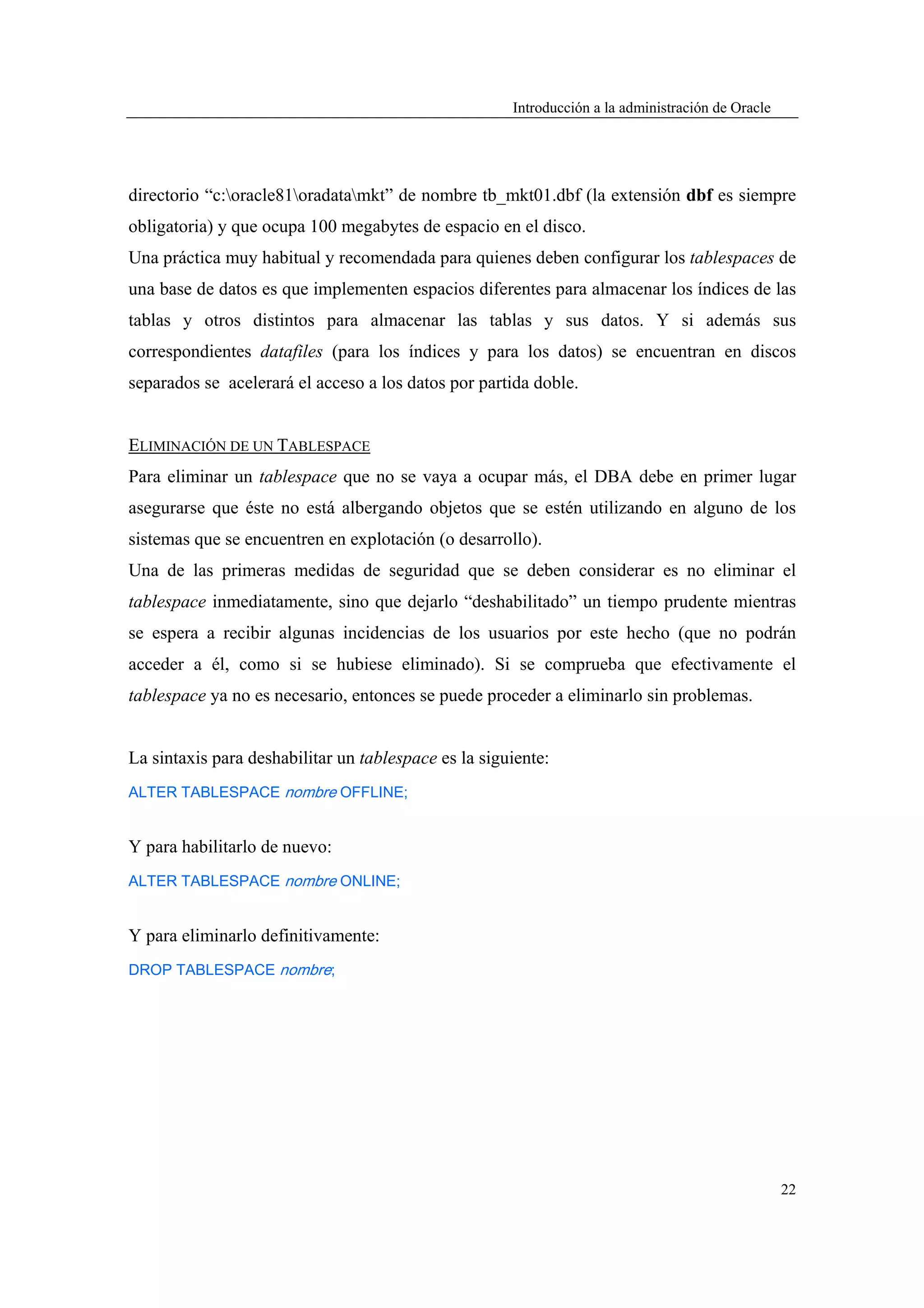 Introducción a la administración de Oracle




directorio “c:oracle81oradatamkt” de nombre tb_mkt01.dbf (la extensión dbf es siempre
obligatoria) y que ocupa 100 megabytes de espacio en el disco.
Una práctica muy habitual y recomendada para quienes deben configurar los tablespaces de
una base de datos es que implementen espacios diferentes para almacenar los índices de las
tablas y otros distintos para almacenar las tablas y sus datos. Y si además sus
correspondientes datafiles (para los índices y para los datos) se encuentran en discos
separados se acelerará el acceso a los datos por partida doble.


ELIMINACIÓN DE UN TABLESPACE
Para eliminar un tablespace que no se vaya a ocupar más, el DBA debe en primer lugar
asegurarse que éste no está albergando objetos que se estén utilizando en alguno de los
sistemas que se encuentren en explotación (o desarrollo).
Una de las primeras medidas de seguridad que se deben considerar es no eliminar el
tablespace inmediatamente, sino que dejarlo “deshabilitado” un tiempo prudente mientras
se espera a recibir algunas incidencias de los usuarios por este hecho (que no podrán
acceder a él, como si se hubiese eliminado). Si se comprueba que efectivamente el
tablespace ya no es necesario, entonces se puede proceder a eliminarlo sin problemas.


La sintaxis para deshabilitar un tablespace es la siguiente:
ALTER TABLESPACE nombre OFFLINE;


Y para habilitarlo de nuevo:
ALTER TABLESPACE nombre ONLINE;


Y para eliminarlo definitivamente:
DROP TABLESPACE nombre;




                                                                                                   22
 