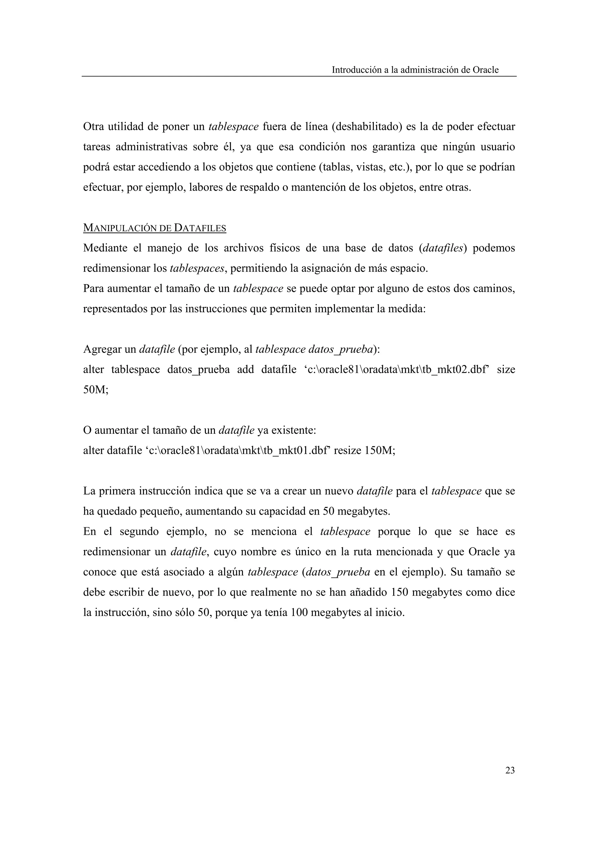 Introducción a la administración de Oracle




Otra utilidad de poner un tablespace fuera de línea (deshabilitado) es la de poder efectuar
tareas administrativas sobre él, ya que esa condición nos garantiza que ningún usuario
podrá estar accediendo a los objetos que contiene (tablas, vistas, etc.), por lo que se podrían
efectuar, por ejemplo, labores de respaldo o mantención de los objetos, entre otras.


MANIPULACIÓN DE DATAFILES
Mediante el manejo de los archivos físicos de una base de datos (datafiles) podemos
redimensionar los tablespaces, permitiendo la asignación de más espacio.
Para aumentar el tamaño de un tablespace se puede optar por alguno de estos dos caminos,
representados por las instrucciones que permiten implementar la medida:


Agregar un datafile (por ejemplo, al tablespace datos_prueba):
alter tablespace datos_prueba add datafile ‘c:oracle81oradatamkttb_mkt02.dbf’ size
50M;


O aumentar el tamaño de un datafile ya existente:
alter datafile ‘c:oracle81oradatamkttb_mkt01.dbf’ resize 150M;


La primera instrucción indica que se va a crear un nuevo datafile para el tablespace que se
ha quedado pequeño, aumentando su capacidad en 50 megabytes.
En el segundo ejemplo, no se menciona el tablespace porque lo que se hace es
redimensionar un datafile, cuyo nombre es único en la ruta mencionada y que Oracle ya
conoce que está asociado a algún tablespace (datos_prueba en el ejemplo). Su tamaño se
debe escribir de nuevo, por lo que realmente no se han añadido 150 megabytes como dice
la instrucción, sino sólo 50, porque ya tenía 100 megabytes al inicio.




                                                                                                   23
 