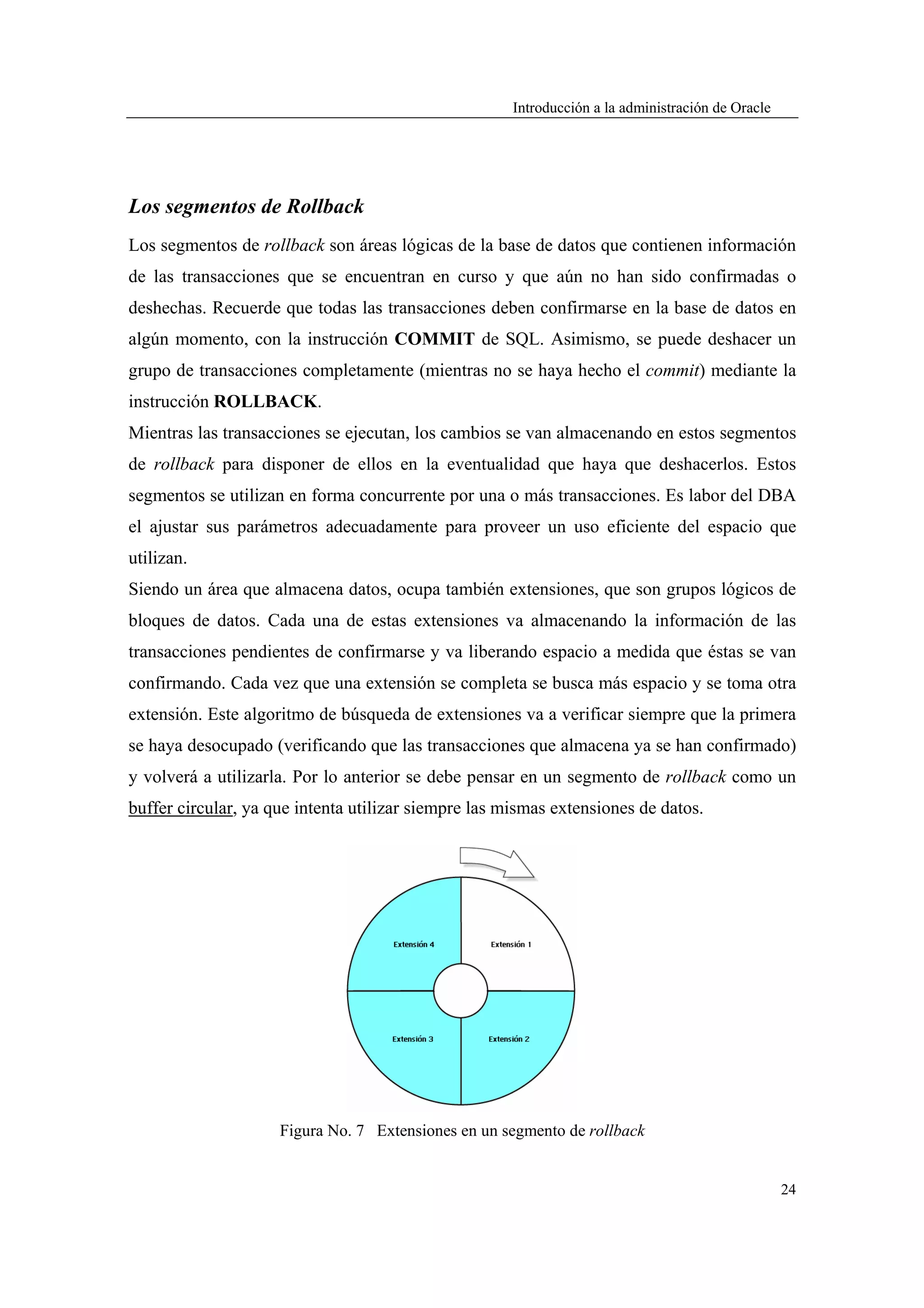 Introducción a la administración de Oracle




Los segmentos de Rollback
Los segmentos de rollback son áreas lógicas de la base de datos que contienen información
de las transacciones que se encuentran en curso y que aún no han sido confirmadas o
deshechas. Recuerde que todas las transacciones deben confirmarse en la base de datos en
algún momento, con la instrucción COMMIT de SQL. Asimismo, se puede deshacer un
grupo de transacciones completamente (mientras no se haya hecho el commit) mediante la
instrucción ROLLBACK.
Mientras las transacciones se ejecutan, los cambios se van almacenando en estos segmentos
de rollback para disponer de ellos en la eventualidad que haya que deshacerlos. Estos
segmentos se utilizan en forma concurrente por una o más transacciones. Es labor del DBA
el ajustar sus parámetros adecuadamente para proveer un uso eficiente del espacio que
utilizan.
Siendo un área que almacena datos, ocupa también extensiones, que son grupos lógicos de
bloques de datos. Cada una de estas extensiones va almacenando la información de las
transacciones pendientes de confirmarse y va liberando espacio a medida que éstas se van
confirmando. Cada vez que una extensión se completa se busca más espacio y se toma otra
extensión. Este algoritmo de búsqueda de extensiones va a verificar siempre que la primera
se haya desocupado (verificando que las transacciones que almacena ya se han confirmado)
y volverá a utilizarla. Por lo anterior se debe pensar en un segmento de rollback como un
buffer circular, ya que intenta utilizar siempre las mismas extensiones de datos.




                     Figura No. 7 Extensiones en un segmento de rollback


                                                                                                   24
 