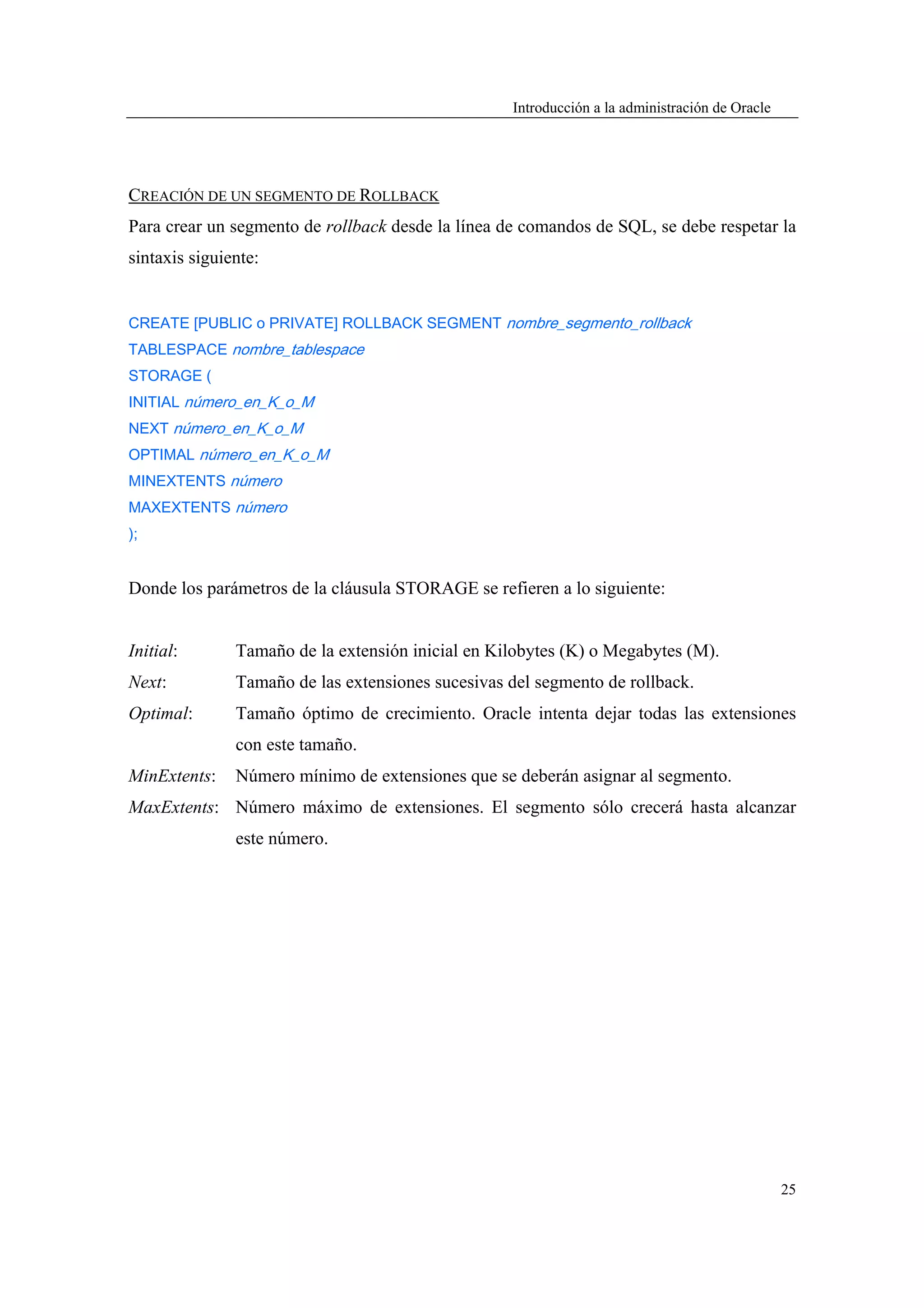 Introducción a la administración de Oracle




CREACIÓN DE UN SEGMENTO DE ROLLBACK
Para crear un segmento de rollback desde la línea de comandos de SQL, se debe respetar la
sintaxis siguiente:


CREATE [PUBLIC o PRIVATE] ROLLBACK SEGMENT nombre_segmento_rollback
TABLESPACE nombre_tablespace
STORAGE (
INITIAL número_en_K_o_M
NEXT número_en_K_o_M
OPTIMAL número_en_K_o_M
MINEXTENTS número
MAXEXTENTS número
);


Donde los parámetros de la cláusula STORAGE se refieren a lo siguiente:


Initial:       Tamaño de la extensión inicial en Kilobytes (K) o Megabytes (M).
Next:          Tamaño de las extensiones sucesivas del segmento de rollback.
Optimal:       Tamaño óptimo de crecimiento. Oracle intenta dejar todas las extensiones
               con este tamaño.
MinExtents:    Número mínimo de extensiones que se deberán asignar al segmento.
MaxExtents: Número máximo de extensiones. El segmento sólo crecerá hasta alcanzar
               este número.




                                                                                                25
 