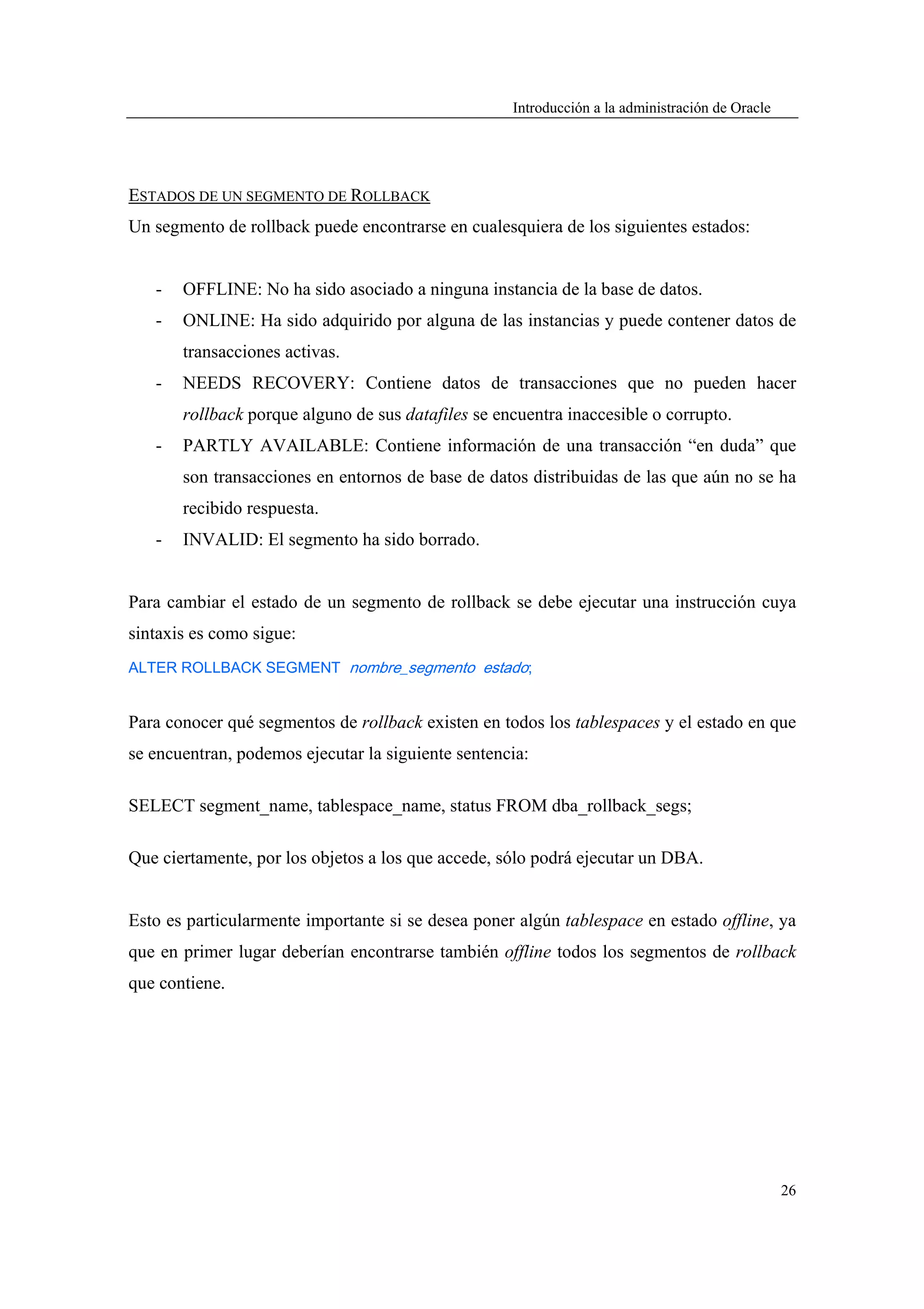 Introducción a la administración de Oracle




ESTADOS DE UN SEGMENTO DE ROLLBACK
Un segmento de rollback puede encontrarse en cualesquiera de los siguientes estados:


   -   OFFLINE: No ha sido asociado a ninguna instancia de la base de datos.
   -   ONLINE: Ha sido adquirido por alguna de las instancias y puede contener datos de
       transacciones activas.
   -   NEEDS RECOVERY: Contiene datos de transacciones que no pueden hacer
       rollback porque alguno de sus datafiles se encuentra inaccesible o corrupto.
   -   PARTLY AVAILABLE: Contiene información de una transacción “en duda” que
       son transacciones en entornos de base de datos distribuidas de las que aún no se ha
       recibido respuesta.
   -   INVALID: El segmento ha sido borrado.


Para cambiar el estado de un segmento de rollback se debe ejecutar una instrucción cuya
sintaxis es como sigue:
ALTER ROLLBACK SEGMENT nombre_segmento estado;


Para conocer qué segmentos de rollback existen en todos los tablespaces y el estado en que
se encuentran, podemos ejecutar la siguiente sentencia:

SELECT segment_name, tablespace_name, status FROM dba_rollback_segs;

Que ciertamente, por los objetos a los que accede, sólo podrá ejecutar un DBA.


Esto es particularmente importante si se desea poner algún tablespace en estado offline, ya
que en primer lugar deberían encontrarse también offline todos los segmentos de rollback
que contiene.




                                                                                                 26
 