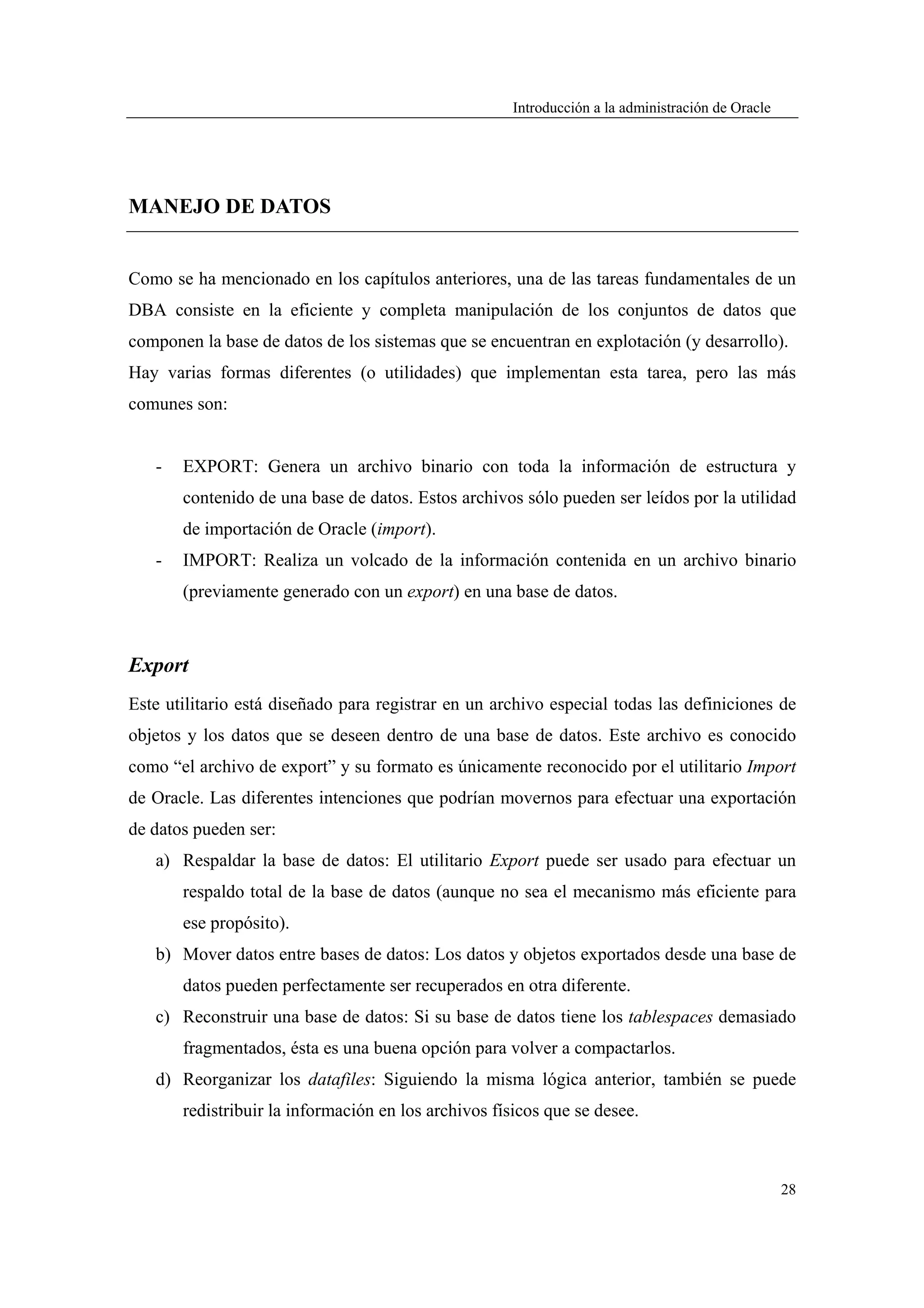 Introducción a la administración de Oracle




MANEJO DE DATOS


Como se ha mencionado en los capítulos anteriores, una de las tareas fundamentales de un
DBA consiste en la eficiente y completa manipulación de los conjuntos de datos que
componen la base de datos de los sistemas que se encuentran en explotación (y desarrollo).
Hay varias formas diferentes (o utilidades) que implementan esta tarea, pero las más
comunes son:


   -   EXPORT: Genera un archivo binario con toda la información de estructura y
       contenido de una base de datos. Estos archivos sólo pueden ser leídos por la utilidad
       de importación de Oracle (import).
   -   IMPORT: Realiza un volcado de la información contenida en un archivo binario
       (previamente generado con un export) en una base de datos.



Export
Este utilitario está diseñado para registrar en un archivo especial todas las definiciones de
objetos y los datos que se deseen dentro de una base de datos. Este archivo es conocido
como “el archivo de export” y su formato es únicamente reconocido por el utilitario Import
de Oracle. Las diferentes intenciones que podrían movernos para efectuar una exportación
de datos pueden ser:
   a) Respaldar la base de datos: El utilitario Export puede ser usado para efectuar un
       respaldo total de la base de datos (aunque no sea el mecanismo más eficiente para
       ese propósito).
   b) Mover datos entre bases de datos: Los datos y objetos exportados desde una base de
       datos pueden perfectamente ser recuperados en otra diferente.
   c) Reconstruir una base de datos: Si su base de datos tiene los tablespaces demasiado
       fragmentados, ésta es una buena opción para volver a compactarlos.
   d) Reorganizar los datafiles: Siguiendo la misma lógica anterior, también se puede
       redistribuir la información en los archivos físicos que se desee.



                                                                                                   28
 