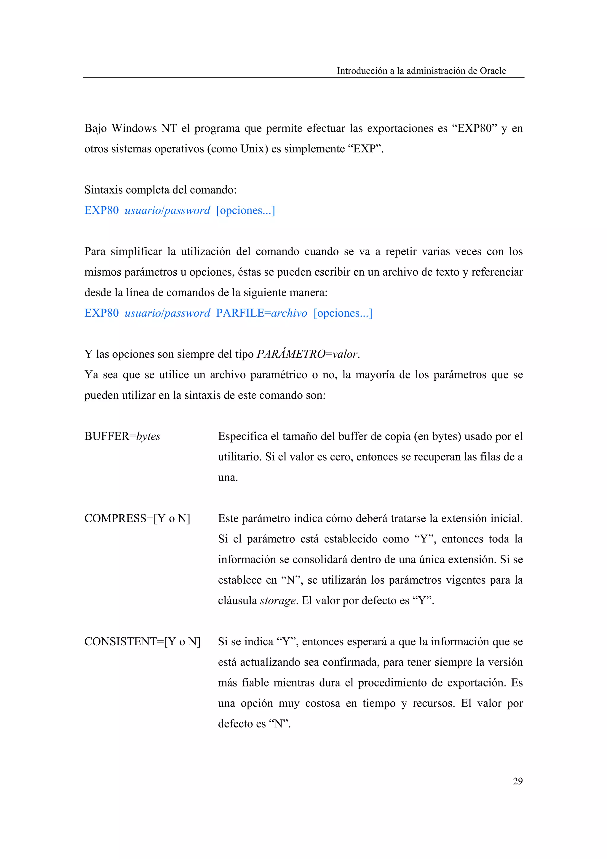 Introducción a la administración de Oracle




Bajo Windows NT el programa que permite efectuar las exportaciones es “EXP80” y en
otros sistemas operativos (como Unix) es simplemente “EXP”.


Sintaxis completa del comando:
EXP80 usuario/password [opciones...]


Para simplificar la utilización del comando cuando se va a repetir varias veces con los
mismos parámetros u opciones, éstas se pueden escribir en un archivo de texto y referenciar
desde la línea de comandos de la siguiente manera:
EXP80 usuario/password PARFILE=archivo [opciones...]


Y las opciones son siempre del tipo PARÁMETRO=valor.
Ya sea que se utilice un archivo paramétrico o no, la mayoría de los parámetros que se
pueden utilizar en la sintaxis de este comando son:


BUFFER=bytes                Especifica el tamaño del buffer de copia (en bytes) usado por el
                            utilitario. Si el valor es cero, entonces se recuperan las filas de a
                            una.


COMPRESS=[Y o N]            Este parámetro indica cómo deberá tratarse la extensión inicial.
                            Si el parámetro está establecido como “Y”, entonces toda la
                            información se consolidará dentro de una única extensión. Si se
                            establece en “N”, se utilizarán los parámetros vigentes para la
                            cláusula storage. El valor por defecto es “Y”.


CONSISTENT=[Y o N]          Si se indica “Y”, entonces esperará a que la información que se
                            está actualizando sea confirmada, para tener siempre la versión
                            más fiable mientras dura el procedimiento de exportación. Es
                            una opción muy costosa en tiempo y recursos. El valor por
                            defecto es “N”.



                                                                                                   29
 