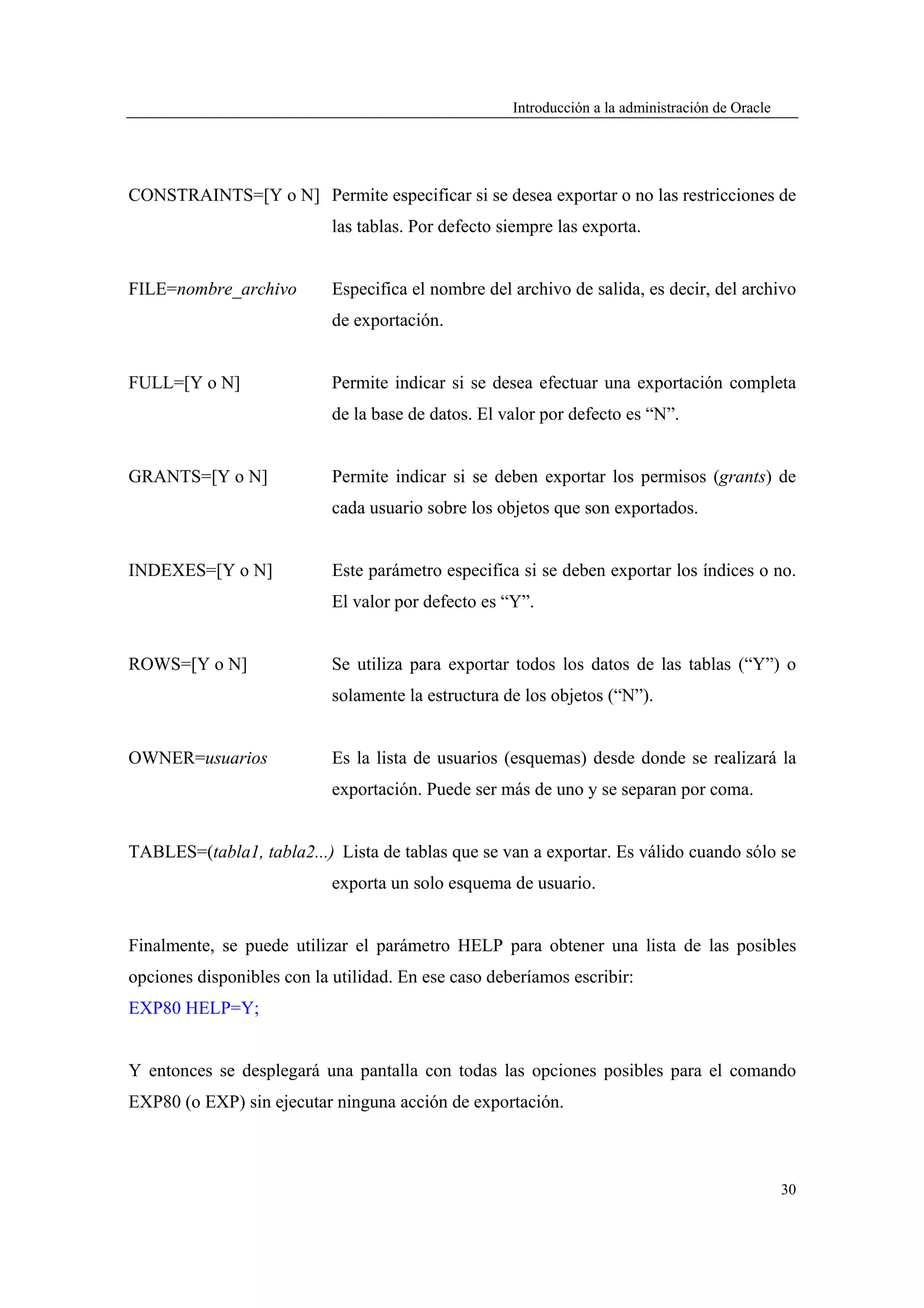 Introducción a la administración de Oracle




CONSTRAINTS=[Y o N] Permite especificar si se desea exportar o no las restricciones de
                            las tablas. Por defecto siempre las exporta.


FILE=nombre_archivo         Especifica el nombre del archivo de salida, es decir, del archivo
                            de exportación.


FULL=[Y o N]                Permite indicar si se desea efectuar una exportación completa
                            de la base de datos. El valor por defecto es “N”.


GRANTS=[Y o N]              Permite indicar si se deben exportar los permisos (grants) de
                            cada usuario sobre los objetos que son exportados.


INDEXES=[Y o N]             Este parámetro especifica si se deben exportar los índices o no.
                            El valor por defecto es “Y”.


ROWS=[Y o N]                Se utiliza para exportar todos los datos de las tablas (“Y”) o
                            solamente la estructura de los objetos (“N”).


OWNER=usuarios              Es la lista de usuarios (esquemas) desde donde se realizará la
                            exportación. Puede ser más de uno y se separan por coma.


TABLES=(tabla1, tabla2...) Lista de tablas que se van a exportar. Es válido cuando sólo se
                            exporta un solo esquema de usuario.


Finalmente, se puede utilizar el parámetro HELP para obtener una lista de las posibles
opciones disponibles con la utilidad. En ese caso deberíamos escribir:
EXP80 HELP=Y;


Y entonces se desplegará una pantalla con todas las opciones posibles para el comando
EXP80 (o EXP) sin ejecutar ninguna acción de exportación.



                                                                                                  30
 