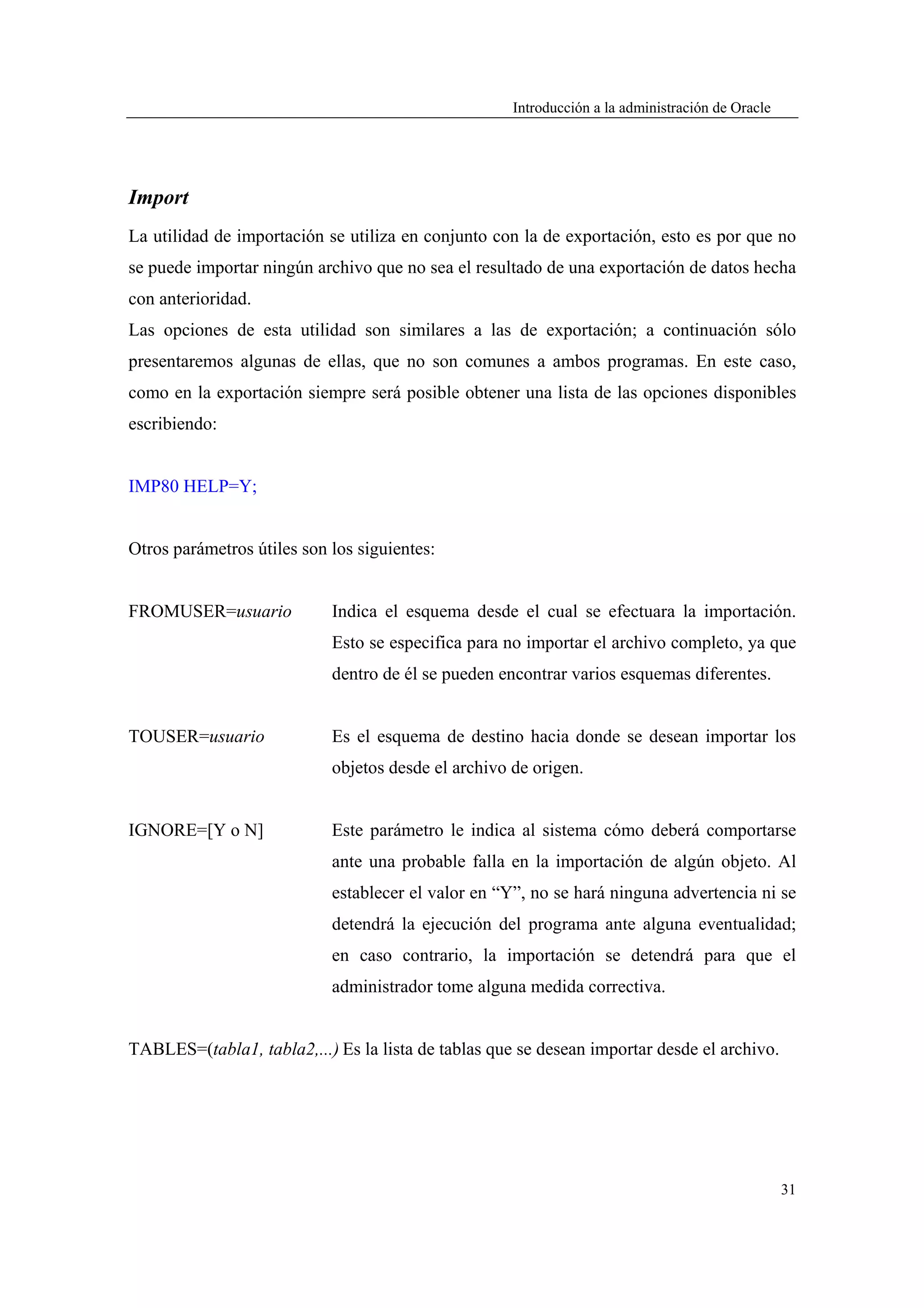 Introducción a la administración de Oracle




Import
La utilidad de importación se utiliza en conjunto con la de exportación, esto es por que no
se puede importar ningún archivo que no sea el resultado de una exportación de datos hecha
con anterioridad.
Las opciones de esta utilidad son similares a las de exportación; a continuación sólo
presentaremos algunas de ellas, que no son comunes a ambos programas. En este caso,
como en la exportación siempre será posible obtener una lista de las opciones disponibles
escribiendo:


IMP80 HELP=Y;


Otros parámetros útiles son los siguientes:


FROMUSER=usuario            Indica el esquema desde el cual se efectuara la importación.
                            Esto se especifica para no importar el archivo completo, ya que
                            dentro de él se pueden encontrar varios esquemas diferentes.


TOUSER=usuario              Es el esquema de destino hacia donde se desean importar los
                            objetos desde el archivo de origen.


IGNORE=[Y o N]              Este parámetro le indica al sistema cómo deberá comportarse
                            ante una probable falla en la importación de algún objeto. Al
                            establecer el valor en “Y”, no se hará ninguna advertencia ni se
                            detendrá la ejecución del programa ante alguna eventualidad;
                            en caso contrario, la importación se detendrá para que el
                            administrador tome alguna medida correctiva.


TABLES=(tabla1, tabla2,...) Es la lista de tablas que se desean importar desde el archivo.




                                                                                                  31
 