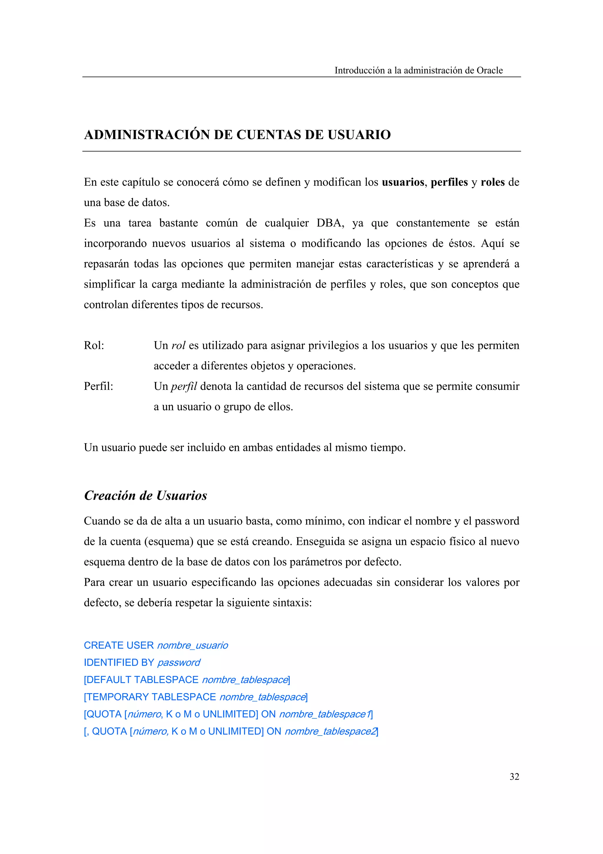 Introducción a la administración de Oracle




ADMINISTRACIÓN DE CUENTAS DE USUARIO


En este capítulo se conocerá cómo se definen y modifican los usuarios, perfiles y roles de
una base de datos.
Es una tarea bastante común de cualquier DBA, ya que constantemente se están
incorporando nuevos usuarios al sistema o modificando las opciones de éstos. Aquí se
repasarán todas las opciones que permiten manejar estas características y se aprenderá a
simplificar la carga mediante la administración de perfiles y roles, que son conceptos que
controlan diferentes tipos de recursos.


Rol:           Un rol es utilizado para asignar privilegios a los usuarios y que les permiten
               acceder a diferentes objetos y operaciones.
Perfil:        Un perfil denota la cantidad de recursos del sistema que se permite consumir
               a un usuario o grupo de ellos.


Un usuario puede ser incluido en ambas entidades al mismo tiempo.



Creación de Usuarios
Cuando se da de alta a un usuario basta, como mínimo, con indicar el nombre y el password
de la cuenta (esquema) que se está creando. Enseguida se asigna un espacio físico al nuevo
esquema dentro de la base de datos con los parámetros por defecto.
Para crear un usuario especificando las opciones adecuadas sin considerar los valores por
defecto, se debería respetar la siguiente sintaxis:


CREATE USER nombre_usuario
IDENTIFIED BY password
[DEFAULT TABLESPACE nombre_tablespace]
[TEMPORARY TABLESPACE nombre_tablespace]
[QUOTA [número, K o M o UNLIMITED] ON nombre_tablespace1]
[, QUOTA [número, K o M o UNLIMITED] ON nombre_tablespace2]



                                                                                                   32
 