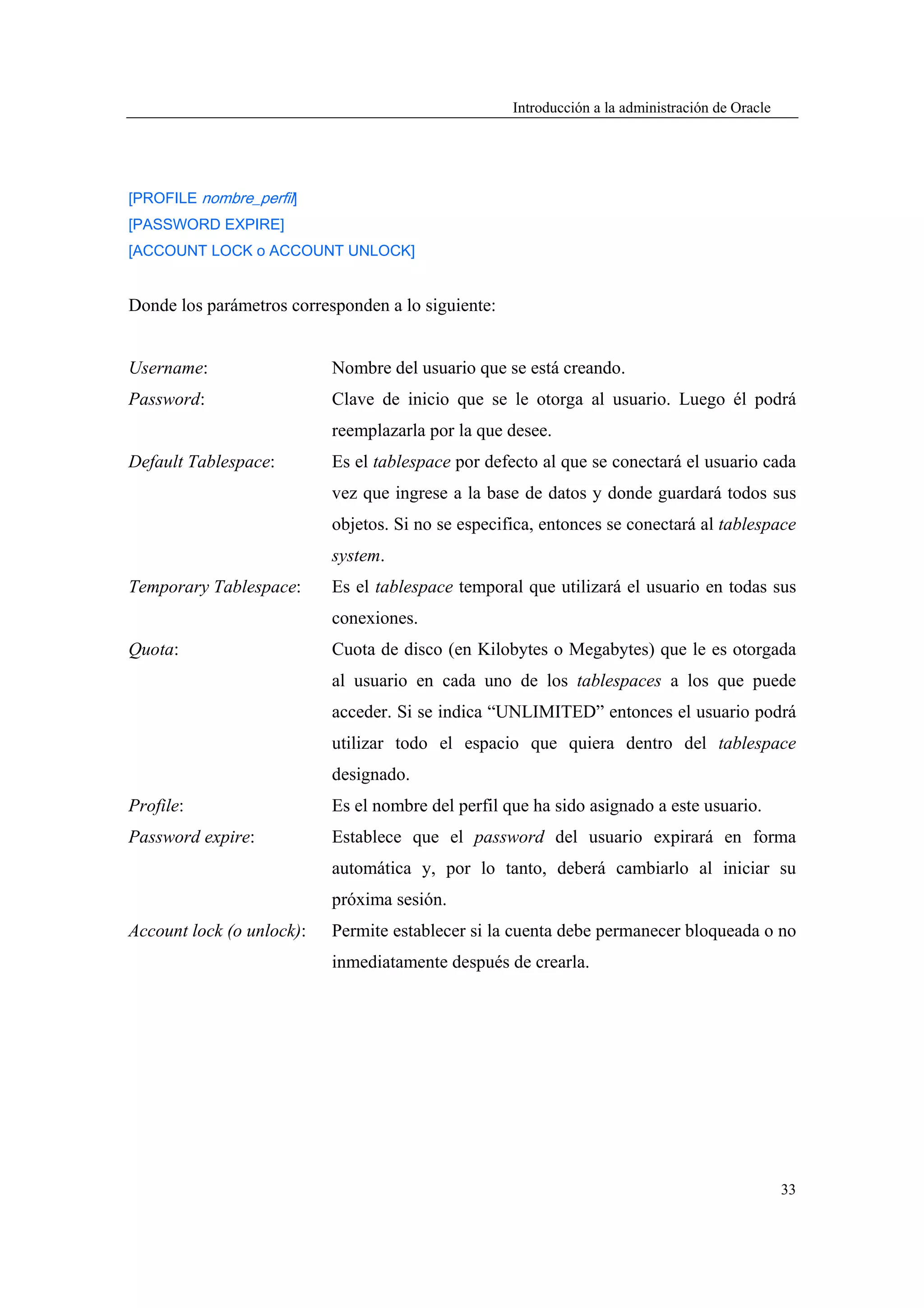 Introducción a la administración de Oracle




[PROFILE nombre_perfil]
[PASSWORD EXPIRE]
[ACCOUNT LOCK o ACCOUNT UNLOCK]


Donde los parámetros corresponden a lo siguiente:


Username:                  Nombre del usuario que se está creando.
Password:                  Clave de inicio que se le otorga al usuario. Luego él podrá
                           reemplazarla por la que desee.
Default Tablespace:        Es el tablespace por defecto al que se conectará el usuario cada
                           vez que ingrese a la base de datos y donde guardará todos sus
                           objetos. Si no se especifica, entonces se conectará al tablespace
                           system.
Temporary Tablespace:      Es el tablespace temporal que utilizará el usuario en todas sus
                           conexiones.
Quota:                     Cuota de disco (en Kilobytes o Megabytes) que le es otorgada
                           al usuario en cada uno de los tablespaces a los que puede
                           acceder. Si se indica “UNLIMITED” entonces el usuario podrá
                           utilizar todo el espacio que quiera dentro del tablespace
                           designado.
Profile:                   Es el nombre del perfil que ha sido asignado a este usuario.
Password expire:           Establece que el password del usuario expirará en forma
                           automática y, por lo tanto, deberá cambiarlo al iniciar su
                           próxima sesión.
Account lock (o unlock):   Permite establecer si la cuenta debe permanecer bloqueada o no
                           inmediatamente después de crearla.




                                                                                                 33
 