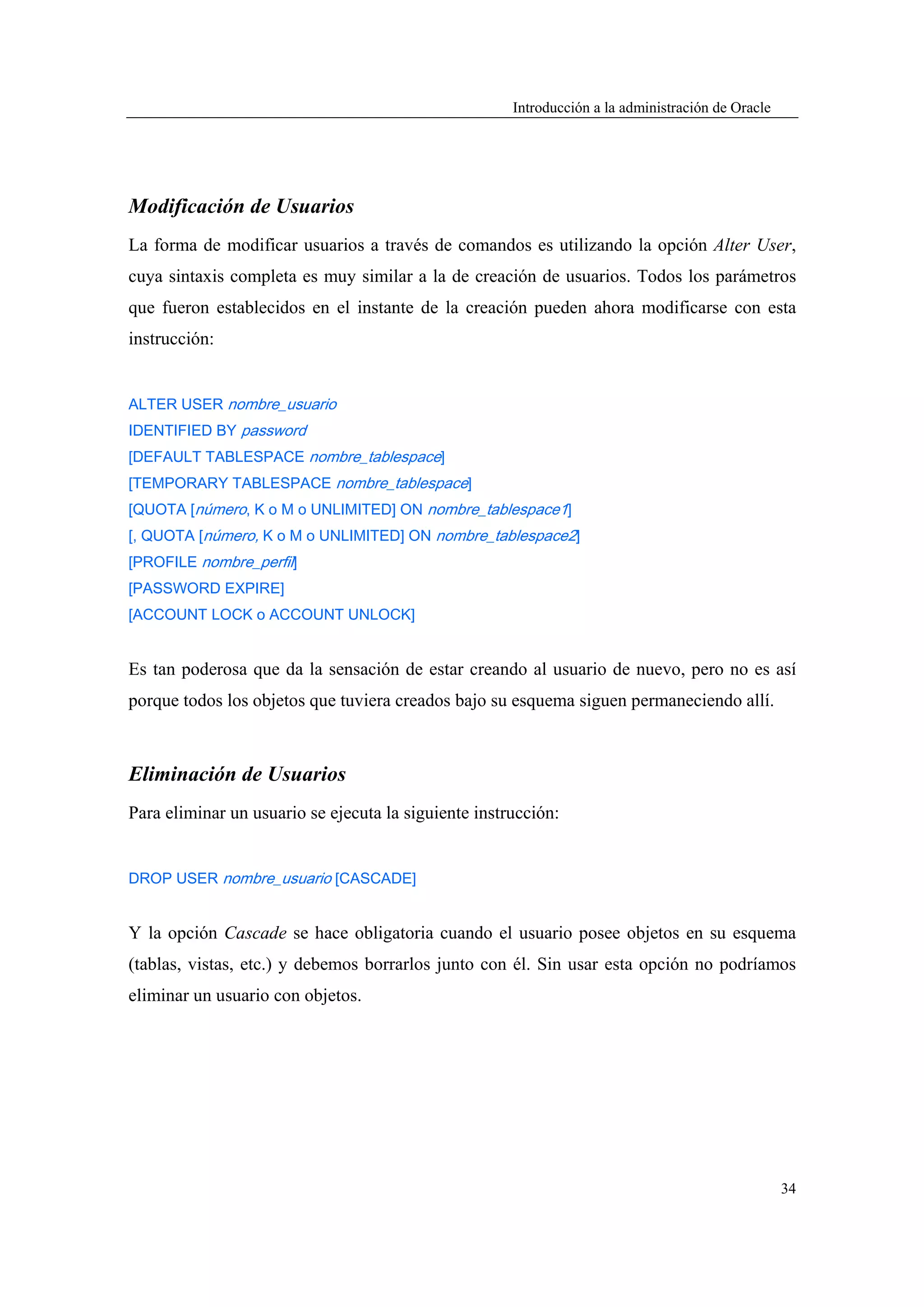 Introducción a la administración de Oracle




Modificación de Usuarios
La forma de modificar usuarios a través de comandos es utilizando la opción Alter User,
cuya sintaxis completa es muy similar a la de creación de usuarios. Todos los parámetros
que fueron establecidos en el instante de la creación pueden ahora modificarse con esta
instrucción:


ALTER USER nombre_usuario
IDENTIFIED BY password
[DEFAULT TABLESPACE nombre_tablespace]
[TEMPORARY TABLESPACE nombre_tablespace]
[QUOTA [número, K o M o UNLIMITED] ON nombre_tablespace1]
[, QUOTA [número, K o M o UNLIMITED] ON nombre_tablespace2]
[PROFILE nombre_perfil]
[PASSWORD EXPIRE]
[ACCOUNT LOCK o ACCOUNT UNLOCK]


Es tan poderosa que da la sensación de estar creando al usuario de nuevo, pero no es así
porque todos los objetos que tuviera creados bajo su esquema siguen permaneciendo allí.



Eliminación de Usuarios
Para eliminar un usuario se ejecuta la siguiente instrucción:


DROP USER nombre_usuario [CASCADE]


Y la opción Cascade se hace obligatoria cuando el usuario posee objetos en su esquema
(tablas, vistas, etc.) y debemos borrarlos junto con él. Sin usar esta opción no podríamos
eliminar un usuario con objetos.




                                                                                                   34
 