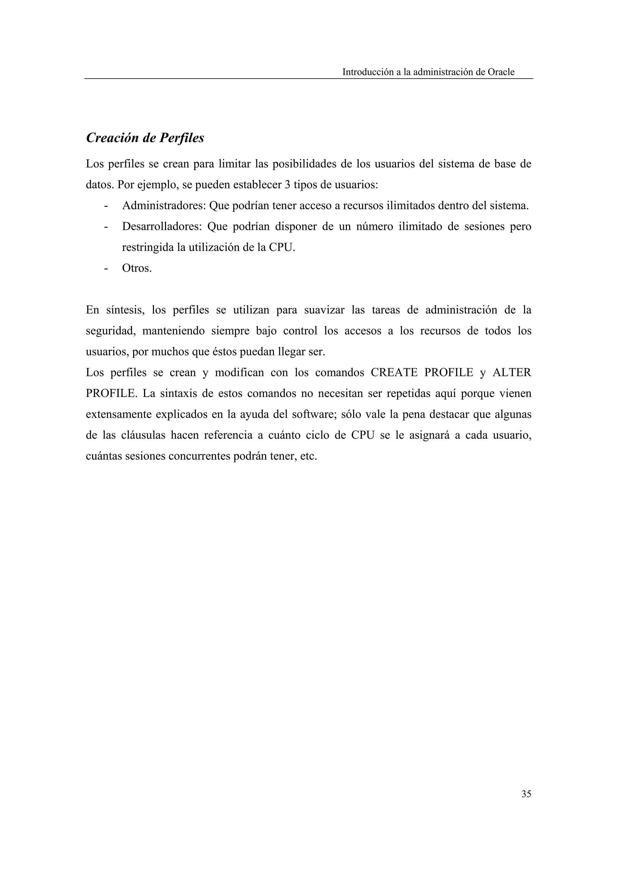 Introducción a la administración de Oracle




Creación de Perfiles
Los perfiles se crean para limitar las posibilidades de los usuarios del sistema de base de
datos. Por ejemplo, se pueden establecer 3 tipos de usuarios:
   -   Administradores: Que podrían tener acceso a recursos ilimitados dentro del sistema.
   -   Desarrolladores: Que podrían disponer de un número ilimitado de sesiones pero
       restringida la utilización de la CPU.
   -   Otros.


En síntesis, los perfiles se utilizan para suavizar las tareas de administración de la
seguridad, manteniendo siempre bajo control los accesos a los recursos de todos los
usuarios, por muchos que éstos puedan llegar ser.
Los perfiles se crean y modifican con los comandos CREATE PROFILE y ALTER
PROFILE. La sintaxis de estos comandos no necesitan ser repetidas aquí porque vienen
extensamente explicados en la ayuda del software; sólo vale la pena destacar que algunas
de las cláusulas hacen referencia a cuánto ciclo de CPU se le asignará a cada usuario,
cuántas sesiones concurrentes podrán tener, etc.




                                                                                                  35
 