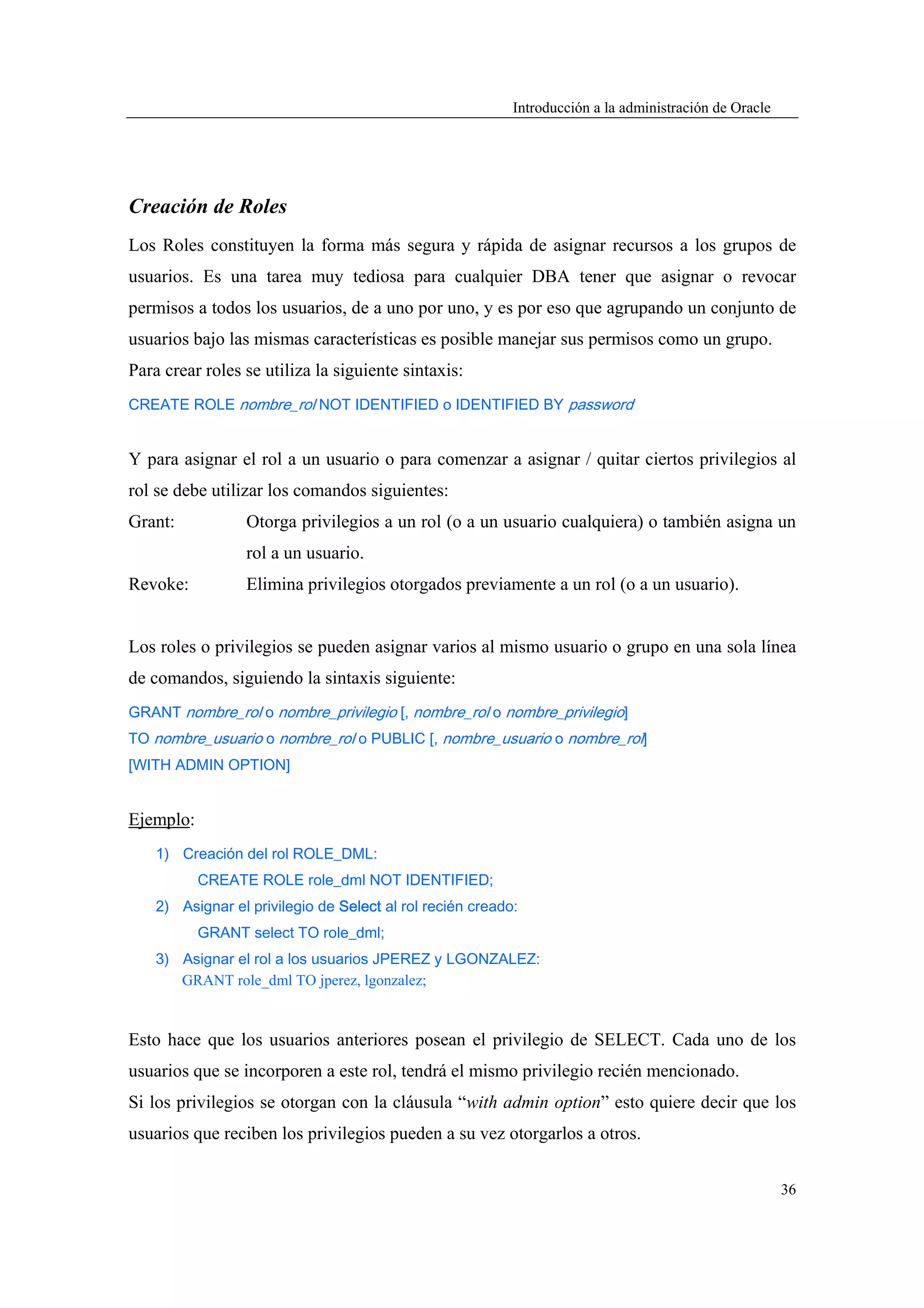Introducción a la administración de Oracle




Creación de Roles
Los Roles constituyen la forma más segura y rápida de asignar recursos a los grupos de
usuarios. Es una tarea muy tediosa para cualquier DBA tener que asignar o revocar
permisos a todos los usuarios, de a uno por uno, y es por eso que agrupando un conjunto de
usuarios bajo las mismas características es posible manejar sus permisos como un grupo.
Para crear roles se utiliza la siguiente sintaxis:
CREATE ROLE nombre_rol NOT IDENTIFIED o IDENTIFIED BY password


Y para asignar el rol a un usuario o para comenzar a asignar / quitar ciertos privilegios al
rol se debe utilizar los comandos siguientes:
Grant:            Otorga privilegios a un rol (o a un usuario cualquiera) o también asigna un
                  rol a un usuario.
Revoke:           Elimina privilegios otorgados previamente a un rol (o a un usuario).


Los roles o privilegios se pueden asignar varios al mismo usuario o grupo en una sola línea
de comandos, siguiendo la sintaxis siguiente:
GRANT nombre_rol o nombre_privilegio [, nombre_rol o nombre_privilegio]
TO nombre_usuario o nombre_rol o PUBLIC [, nombre_usuario o nombre_rol]
[WITH ADMIN OPTION]


Ejemplo:
    1) Creación del rol ROLE_DML:
           CREATE ROLE role_dml NOT IDENTIFIED;
    2) Asignar el privilegio de Select al rol recién creado:
           GRANT select TO role_dml;
    3) Asignar el rol a los usuarios JPEREZ y LGONZALEZ:
       GRANT role_dml TO jperez, lgonzalez;


Esto hace que los usuarios anteriores posean el privilegio de SELECT. Cada uno de los
usuarios que se incorporen a este rol, tendrá el mismo privilegio recién mencionado.
Si los privilegios se otorgan con la cláusula “with admin option” esto quiere decir que los
usuarios que reciben los privilegios pueden a su vez otorgarlos a otros.


                                                                                                        36
 