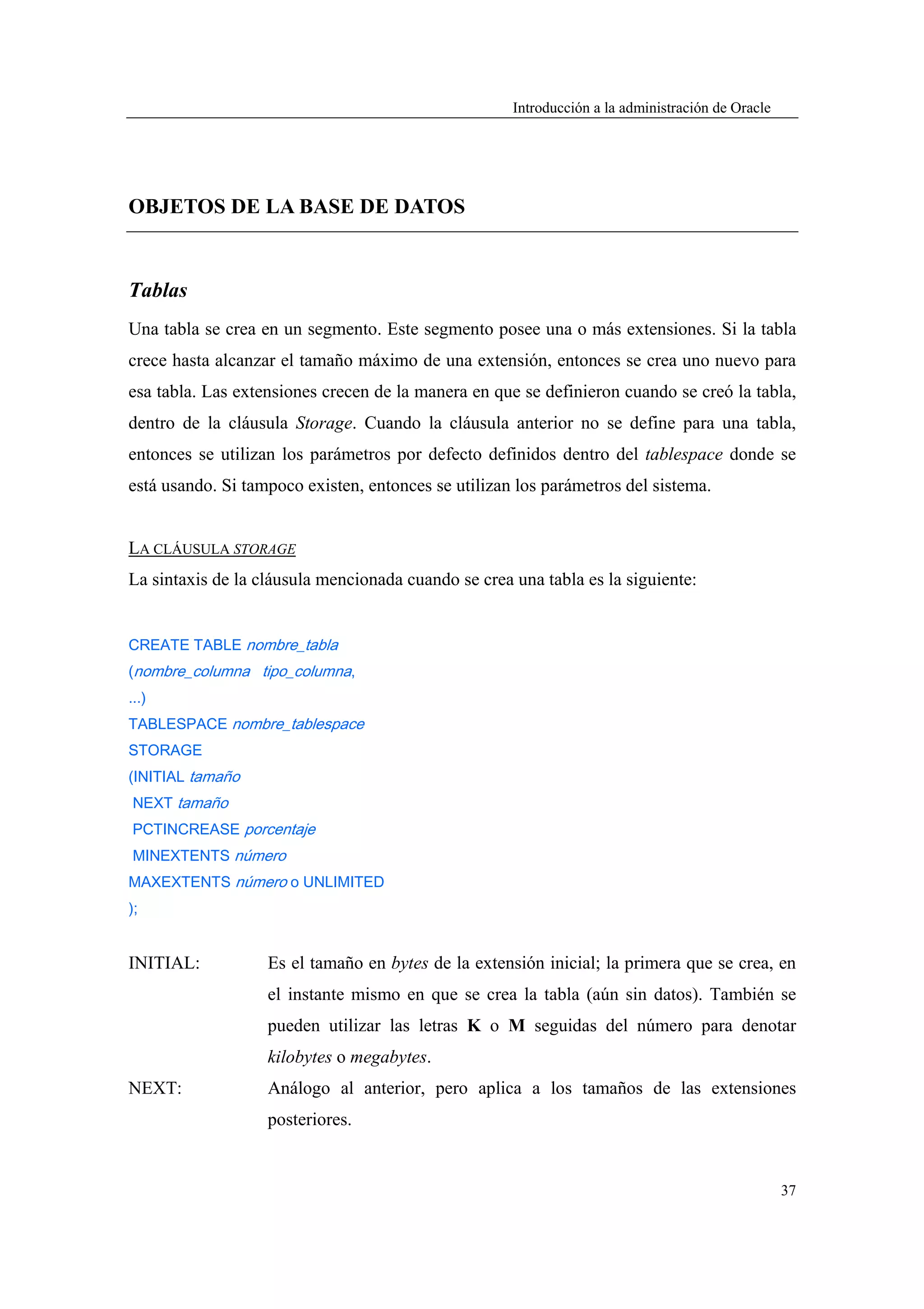 Introducción a la administración de Oracle




OBJETOS DE LA BASE DE DATOS


Tablas
Una tabla se crea en un segmento. Este segmento posee una o más extensiones. Si la tabla
crece hasta alcanzar el tamaño máximo de una extensión, entonces se crea uno nuevo para
esa tabla. Las extensiones crecen de la manera en que se definieron cuando se creó la tabla,
dentro de la cláusula Storage. Cuando la cláusula anterior no se define para una tabla,
entonces se utilizan los parámetros por defecto definidos dentro del tablespace donde se
está usando. Si tampoco existen, entonces se utilizan los parámetros del sistema.


LA CLÁUSULA STORAGE
La sintaxis de la cláusula mencionada cuando se crea una tabla es la siguiente:


CREATE TABLE nombre_tabla
(nombre_columna tipo_columna,
...)
TABLESPACE nombre_tablespace
STORAGE
(INITIAL tamaño
NEXT tamaño
PCTINCREASE porcentaje
MINEXTENTS número
MAXEXTENTS número o UNLIMITED
);


INITIAL:           Es el tamaño en bytes de la extensión inicial; la primera que se crea, en
                   el instante mismo en que se crea la tabla (aún sin datos). También se
                   pueden utilizar las letras K o M seguidas del número para denotar
                   kilobytes o megabytes.
NEXT:              Análogo al anterior, pero aplica a los tamaños de las extensiones
                   posteriores.


                                                                                                  37
 