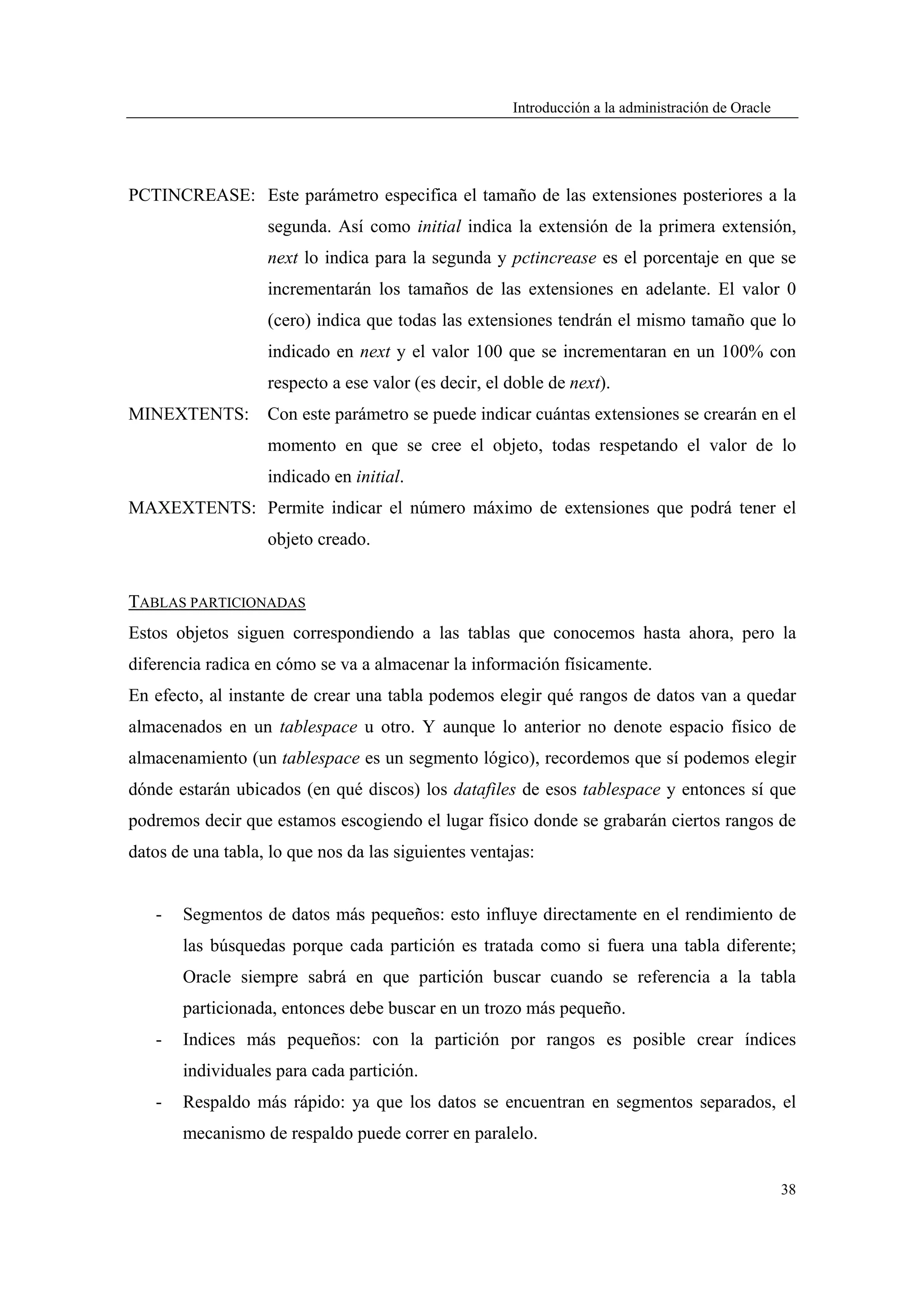 Introducción a la administración de Oracle




PCTINCREASE: Este parámetro especifica el tamaño de las extensiones posteriores a la
                   segunda. Así como initial indica la extensión de la primera extensión,
                   next lo indica para la segunda y pctincrease es el porcentaje en que se
                   incrementarán los tamaños de las extensiones en adelante. El valor 0
                   (cero) indica que todas las extensiones tendrán el mismo tamaño que lo
                   indicado en next y el valor 100 que se incrementaran en un 100% con
                   respecto a ese valor (es decir, el doble de next).
MINEXTENTS:        Con este parámetro se puede indicar cuántas extensiones se crearán en el
                   momento en que se cree el objeto, todas respetando el valor de lo
                   indicado en initial.
MAXEXTENTS: Permite indicar el número máximo de extensiones que podrá tener el
                   objeto creado.


TABLAS PARTICIONADAS
Estos objetos siguen correspondiendo a las tablas que conocemos hasta ahora, pero la
diferencia radica en cómo se va a almacenar la información físicamente.
En efecto, al instante de crear una tabla podemos elegir qué rangos de datos van a quedar
almacenados en un tablespace u otro. Y aunque lo anterior no denote espacio físico de
almacenamiento (un tablespace es un segmento lógico), recordemos que sí podemos elegir
dónde estarán ubicados (en qué discos) los datafiles de esos tablespace y entonces sí que
podremos decir que estamos escogiendo el lugar físico donde se grabarán ciertos rangos de
datos de una tabla, lo que nos da las siguientes ventajas:


   -   Segmentos de datos más pequeños: esto influye directamente en el rendimiento de
       las búsquedas porque cada partición es tratada como si fuera una tabla diferente;
       Oracle siempre sabrá en que partición buscar cuando se referencia a la tabla
       particionada, entonces debe buscar en un trozo más pequeño.
   -   Indices más pequeños: con la partición por rangos es posible crear índices
       individuales para cada partición.
   -   Respaldo más rápido: ya que los datos se encuentran en segmentos separados, el
       mecanismo de respaldo puede correr en paralelo.


                                                                                                   38
 