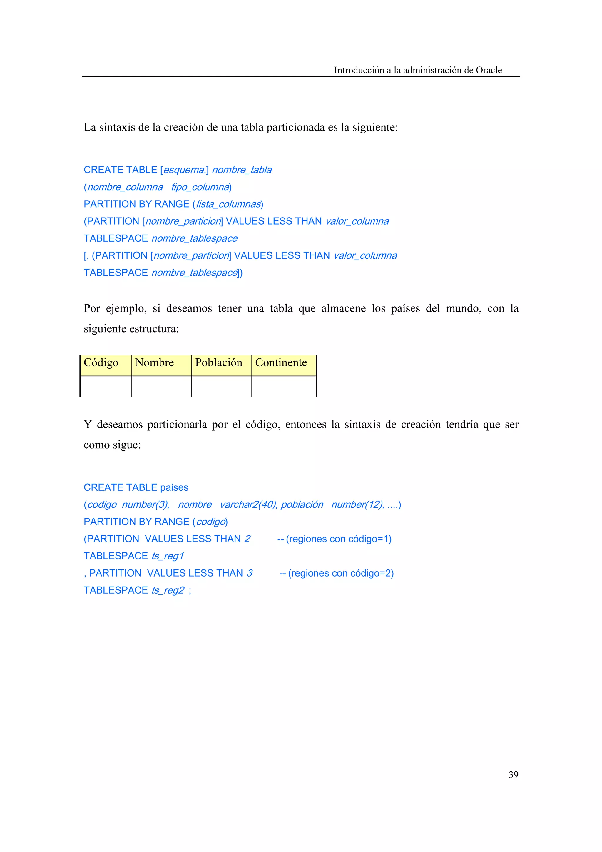 Introducción a la administración de Oracle




La sintaxis de la creación de una tabla particionada es la siguiente:


CREATE TABLE [esquema.] nombre_tabla
(nombre_columna tipo_columna)
PARTITION BY RANGE (lista_columnas)
(PARTITION [nombre_particion] VALUES LESS THAN valor_columna
TABLESPACE nombre_tablespace
[, (PARTITION [nombre_particion] VALUES LESS THAN valor_columna
TABLESPACE nombre_tablespace])


Por ejemplo, si deseamos tener una tabla que almacene los países del mundo, con la
siguiente estructura:

Código     Nombre       Población    Continente




Y deseamos particionarla por el código, entonces la sintaxis de creación tendría que ser
como sigue:


CREATE TABLE paises
(codigo number(3), nombre varchar2(40), población number(12), ....)
PARTITION BY RANGE (codigo)
(PARTITION VALUES LESS THAN 2             -- (regiones con código=1)
TABLESPACE ts_reg1
, PARTITION VALUES LESS THAN 3            -- (regiones con código=2)
TABLESPACE ts_reg2 ;




                                                                                                   39
 