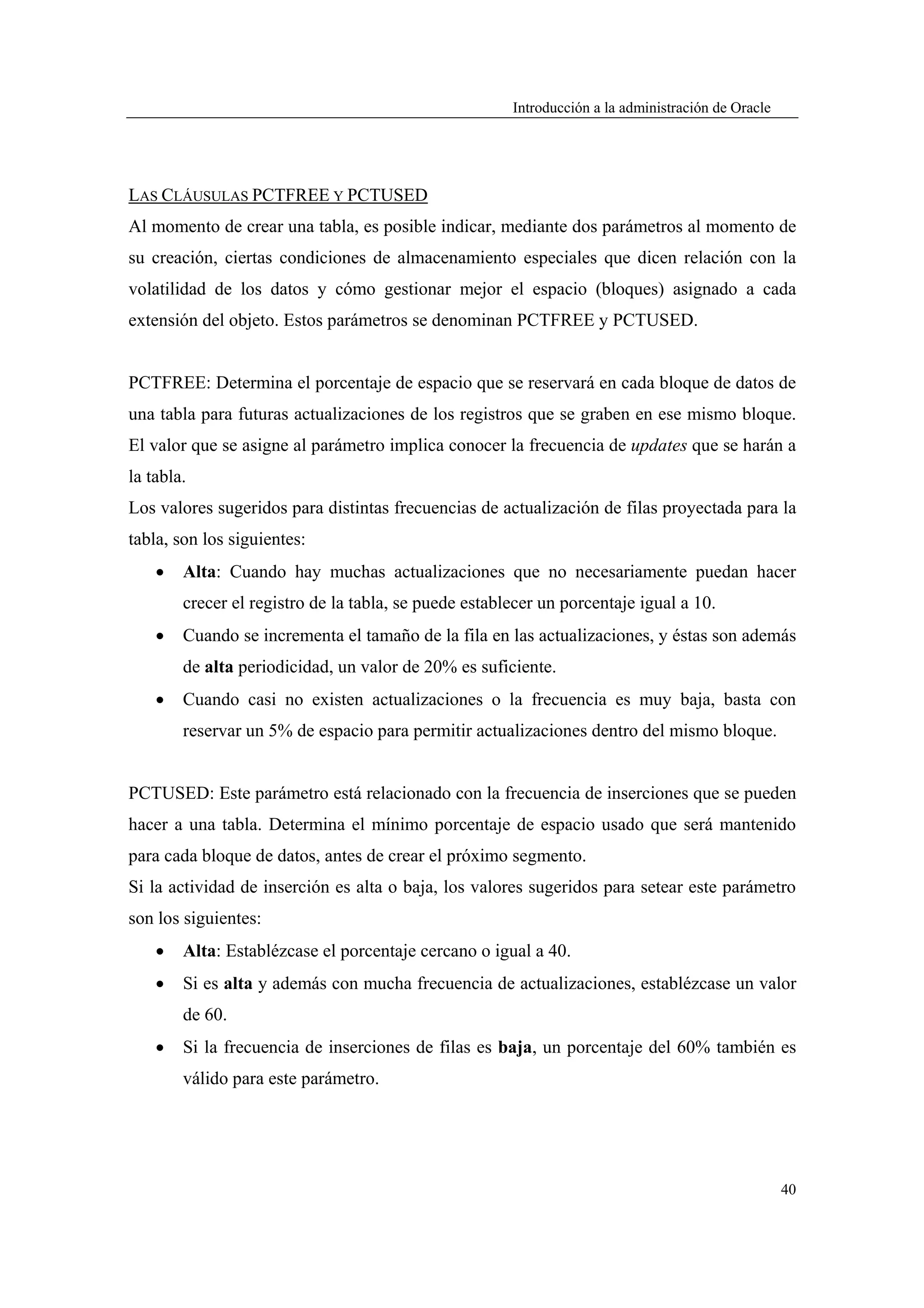 Introducción a la administración de Oracle




LAS CLÁUSULAS PCTFREE Y PCTUSED
Al momento de crear una tabla, es posible indicar, mediante dos parámetros al momento de
su creación, ciertas condiciones de almacenamiento especiales que dicen relación con la
volatilidad de los datos y cómo gestionar mejor el espacio (bloques) asignado a cada
extensión del objeto. Estos parámetros se denominan PCTFREE y PCTUSED.


PCTFREE: Determina el porcentaje de espacio que se reservará en cada bloque de datos de
una tabla para futuras actualizaciones de los registros que se graben en ese mismo bloque.
El valor que se asigne al parámetro implica conocer la frecuencia de updates que se harán a
la tabla.
Los valores sugeridos para distintas frecuencias de actualización de filas proyectada para la
tabla, son los siguientes:
    •   Alta: Cuando hay muchas actualizaciones que no necesariamente puedan hacer
        crecer el registro de la tabla, se puede establecer un porcentaje igual a 10.
    •   Cuando se incrementa el tamaño de la fila en las actualizaciones, y éstas son además
        de alta periodicidad, un valor de 20% es suficiente.
    •   Cuando casi no existen actualizaciones o la frecuencia es muy baja, basta con
        reservar un 5% de espacio para permitir actualizaciones dentro del mismo bloque.


PCTUSED: Este parámetro está relacionado con la frecuencia de inserciones que se pueden
hacer a una tabla. Determina el mínimo porcentaje de espacio usado que será mantenido
para cada bloque de datos, antes de crear el próximo segmento.
Si la actividad de inserción es alta o baja, los valores sugeridos para setear este parámetro
son los siguientes:
    •   Alta: Establézcase el porcentaje cercano o igual a 40.
    •   Si es alta y además con mucha frecuencia de actualizaciones, establézcase un valor
        de 60.
    •   Si la frecuencia de inserciones de filas es baja, un porcentaje del 60% también es
        válido para este parámetro.




                                                                                                    40
 