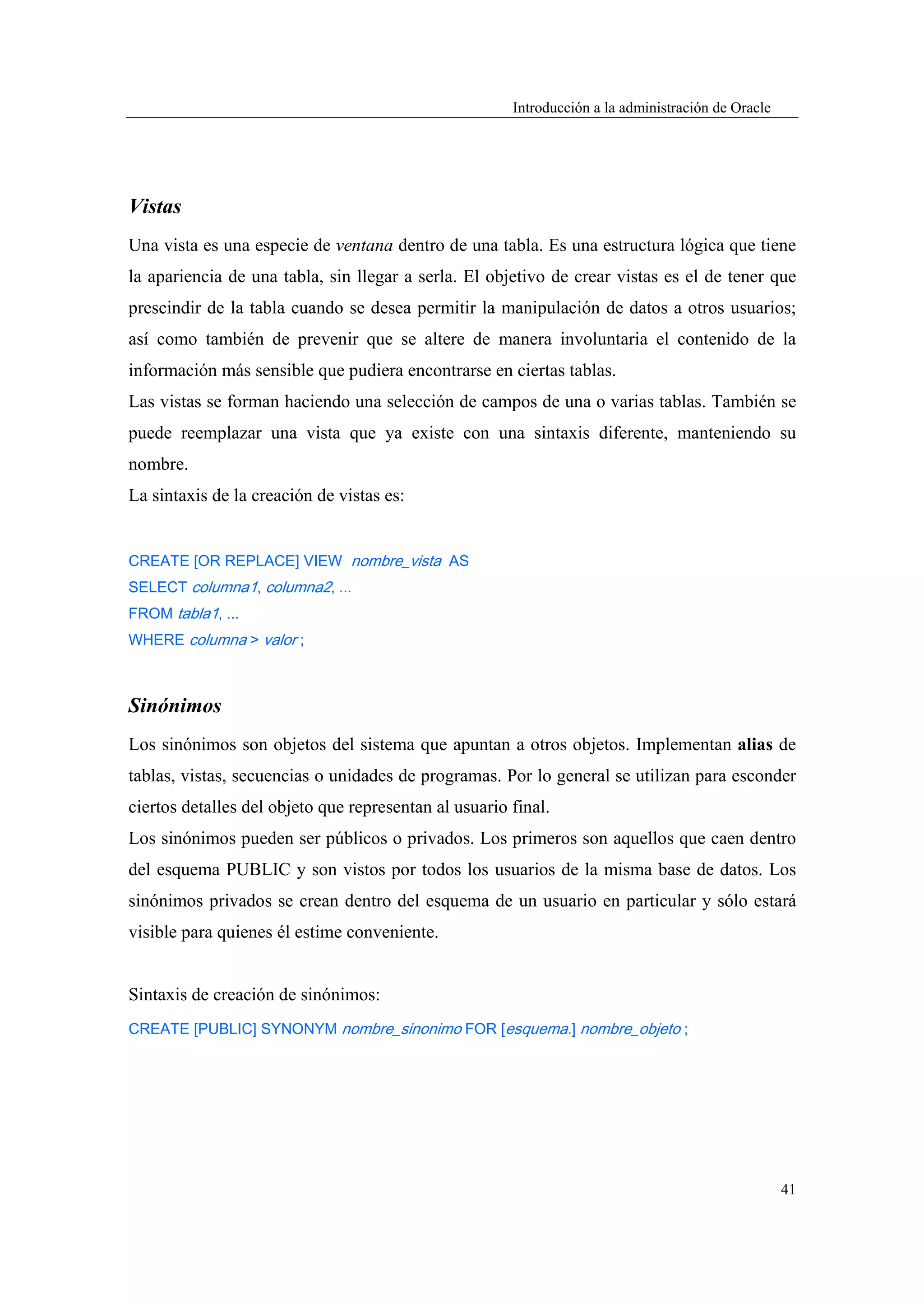 Introducción a la administración de Oracle




Vistas
Una vista es una especie de ventana dentro de una tabla. Es una estructura lógica que tiene
la apariencia de una tabla, sin llegar a serla. El objetivo de crear vistas es el de tener que
prescindir de la tabla cuando se desea permitir la manipulación de datos a otros usuarios;
así como también de prevenir que se altere de manera involuntaria el contenido de la
información más sensible que pudiera encontrarse en ciertas tablas.
Las vistas se forman haciendo una selección de campos de una o varias tablas. También se
puede reemplazar una vista que ya existe con una sintaxis diferente, manteniendo su
nombre.
La sintaxis de la creación de vistas es:


CREATE [OR REPLACE] VIEW nombre_vista AS
SELECT columna1, columna2, ...
FROM tabla1, ...
WHERE columna > valor ;



Sinónimos
Los sinónimos son objetos del sistema que apuntan a otros objetos. Implementan alias de
tablas, vistas, secuencias o unidades de programas. Por lo general se utilizan para esconder
ciertos detalles del objeto que representan al usuario final.
Los sinónimos pueden ser públicos o privados. Los primeros son aquellos que caen dentro
del esquema PUBLIC y son vistos por todos los usuarios de la misma base de datos. Los
sinónimos privados se crean dentro del esquema de un usuario en particular y sólo estará
visible para quienes él estime conveniente.


Sintaxis de creación de sinónimos:
CREATE [PUBLIC] SYNONYM nombre_sinonimo FOR [esquema.] nombre_objeto ;




                                                                                                    41
 