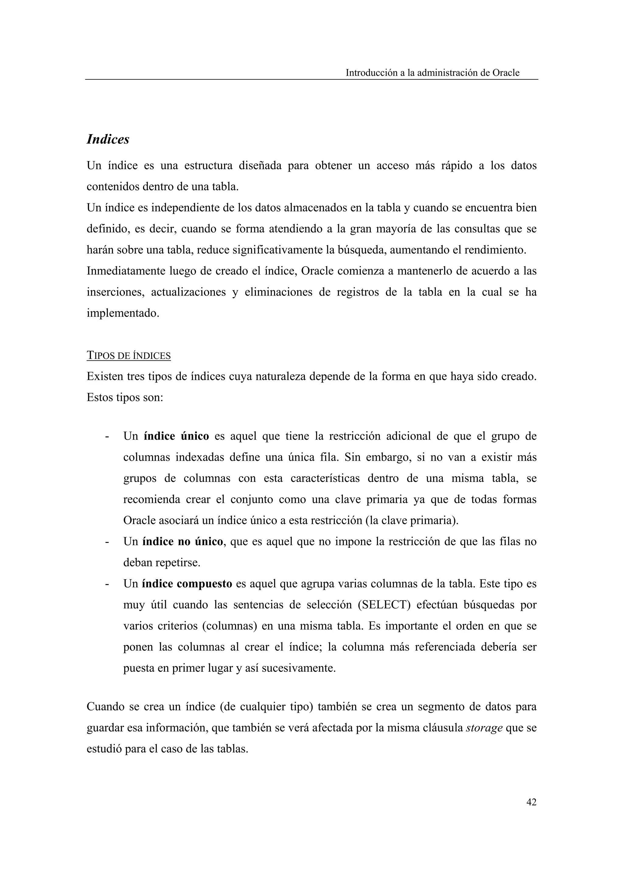 Introducción a la administración de Oracle




Indices
Un índice es una estructura diseñada para obtener un acceso más rápido a los datos
contenidos dentro de una tabla.
Un índice es independiente de los datos almacenados en la tabla y cuando se encuentra bien
definido, es decir, cuando se forma atendiendo a la gran mayoría de las consultas que se
harán sobre una tabla, reduce significativamente la búsqueda, aumentando el rendimiento.
Inmediatamente luego de creado el índice, Oracle comienza a mantenerlo de acuerdo a las
inserciones, actualizaciones y eliminaciones de registros de la tabla en la cual se ha
implementado.


TIPOS DE ÍNDICES
Existen tres tipos de índices cuya naturaleza depende de la forma en que haya sido creado.
Estos tipos son:


   -   Un índice único es aquel que tiene la restricción adicional de que el grupo de
       columnas indexadas define una única fila. Sin embargo, si no van a existir más
       grupos de columnas con esta características dentro de una misma tabla, se
       recomienda crear el conjunto como una clave primaria ya que de todas formas
       Oracle asociará un índice único a esta restricción (la clave primaria).
   -   Un índice no único, que es aquel que no impone la restricción de que las filas no
       deban repetirse.
   -   Un índice compuesto es aquel que agrupa varias columnas de la tabla. Este tipo es
       muy útil cuando las sentencias de selección (SELECT) efectúan búsquedas por
       varios criterios (columnas) en una misma tabla. Es importante el orden en que se
       ponen las columnas al crear el índice; la columna más referenciada debería ser
       puesta en primer lugar y así sucesivamente.


Cuando se crea un índice (de cualquier tipo) también se crea un segmento de datos para
guardar esa información, que también se verá afectada por la misma cláusula storage que se
estudió para el caso de las tablas.



                                                                                                   42
 