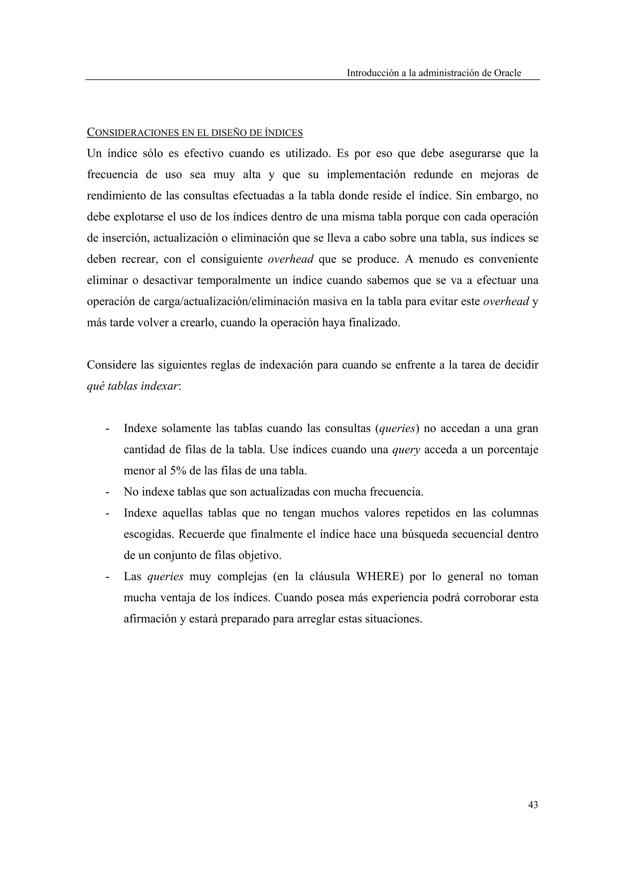 Introducción a la administración de Oracle




CONSIDERACIONES EN EL DISEÑO DE ÍNDICES
Un índice sólo es efectivo cuando es utilizado. Es por eso que debe asegurarse que la
frecuencia de uso sea muy alta y que su implementación redunde en mejoras de
rendimiento de las consultas efectuadas a la tabla donde reside el índice. Sin embargo, no
debe explotarse el uso de los índices dentro de una misma tabla porque con cada operación
de inserción, actualización o eliminación que se lleva a cabo sobre una tabla, sus índices se
deben recrear, con el consiguiente overhead que se produce. A menudo es conveniente
eliminar o desactivar temporalmente un índice cuando sabemos que se va a efectuar una
operación de carga/actualización/eliminación masiva en la tabla para evitar este overhead y
más tarde volver a crearlo, cuando la operación haya finalizado.


Considere las siguientes reglas de indexación para cuando se enfrente a la tarea de decidir
qué tablas indexar:


   -   Indexe solamente las tablas cuando las consultas (queries) no accedan a una gran
       cantidad de filas de la tabla. Use índices cuando una query acceda a un porcentaje
       menor al 5% de las filas de una tabla.
   -   No indexe tablas que son actualizadas con mucha frecuencia.
   -   Indexe aquellas tablas que no tengan muchos valores repetidos en las columnas
       escogidas. Recuerde que finalmente el índice hace una búsqueda secuencial dentro
       de un conjunto de filas objetivo.
   -   Las queries muy complejas (en la cláusula WHERE) por lo general no toman
       mucha ventaja de los índices. Cuando posea más experiencia podrá corroborar esta
       afirmación y estará preparado para arreglar estas situaciones.




                                                                                                  43
 