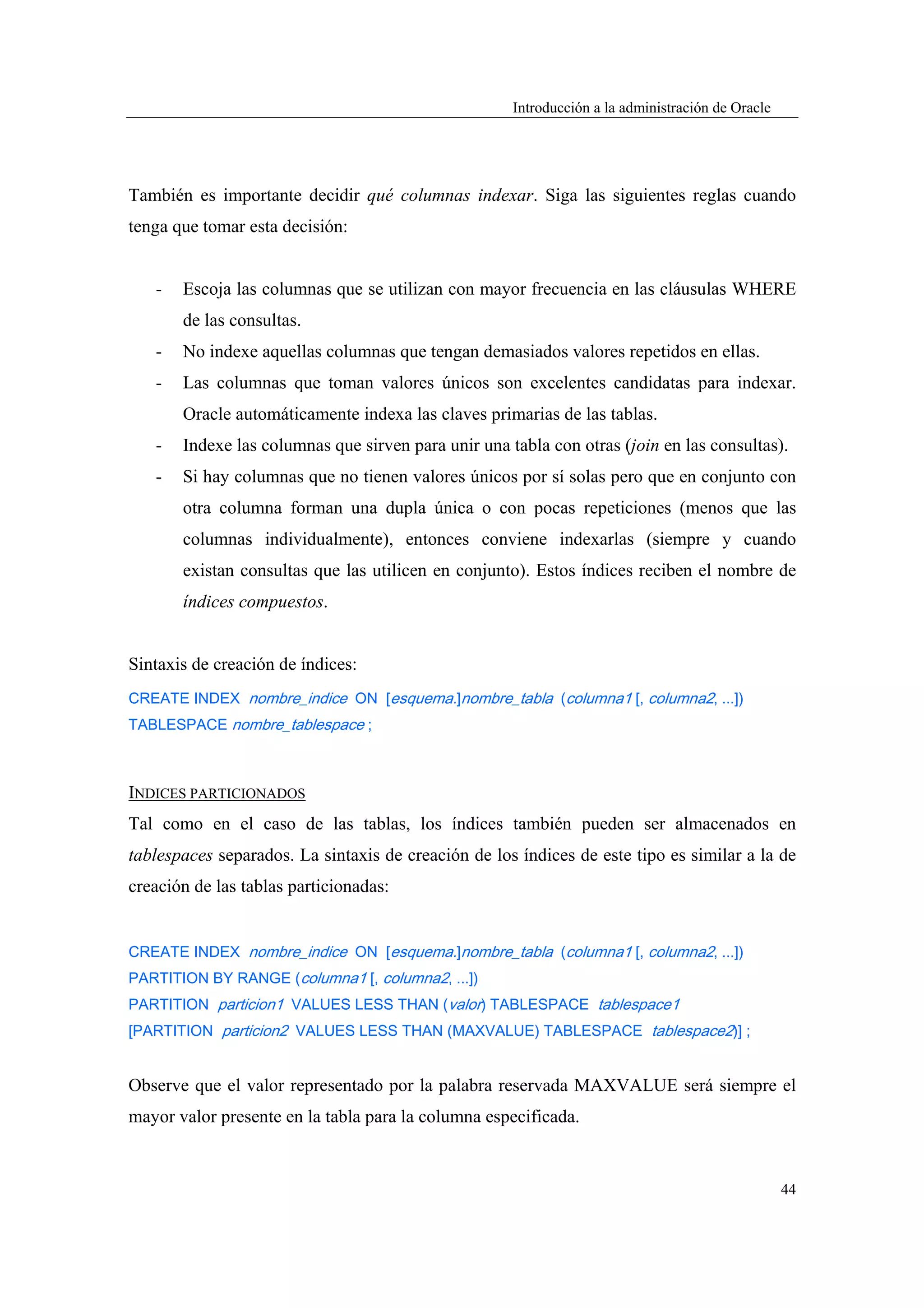 Introducción a la administración de Oracle




También es importante decidir qué columnas indexar. Siga las siguientes reglas cuando
tenga que tomar esta decisión:


   -   Escoja las columnas que se utilizan con mayor frecuencia en las cláusulas WHERE
       de las consultas.
   -   No indexe aquellas columnas que tengan demasiados valores repetidos en ellas.
   -   Las columnas que toman valores únicos son excelentes candidatas para indexar.
       Oracle automáticamente indexa las claves primarias de las tablas.
   -   Indexe las columnas que sirven para unir una tabla con otras (join en las consultas).
   -   Si hay columnas que no tienen valores únicos por sí solas pero que en conjunto con
       otra columna forman una dupla única o con pocas repeticiones (menos que las
       columnas individualmente), entonces conviene indexarlas (siempre y cuando
       existan consultas que las utilicen en conjunto). Estos índices reciben el nombre de
       índices compuestos.


Sintaxis de creación de índices:
CREATE INDEX nombre_indice ON [esquema.]nombre_tabla (columna1 [, columna2, ...])
TABLESPACE nombre_tablespace ;



INDICES PARTICIONADOS
Tal como en el caso de las tablas, los índices también pueden ser almacenados en
tablespaces separados. La sintaxis de creación de los índices de este tipo es similar a la de
creación de las tablas particionadas:


CREATE INDEX nombre_indice ON [esquema.]nombre_tabla (columna1 [, columna2, ...])
PARTITION BY RANGE (columna1 [, columna2, ...])
PARTITION particion1 VALUES LESS THAN (valor) TABLESPACE tablespace1
[PARTITION particion2 VALUES LESS THAN (MAXVALUE) TABLESPACE tablespace2)] ;


Observe que el valor representado por la palabra reservada MAXVALUE será siempre el
mayor valor presente en la tabla para la columna especificada.


                                                                                                  44
 