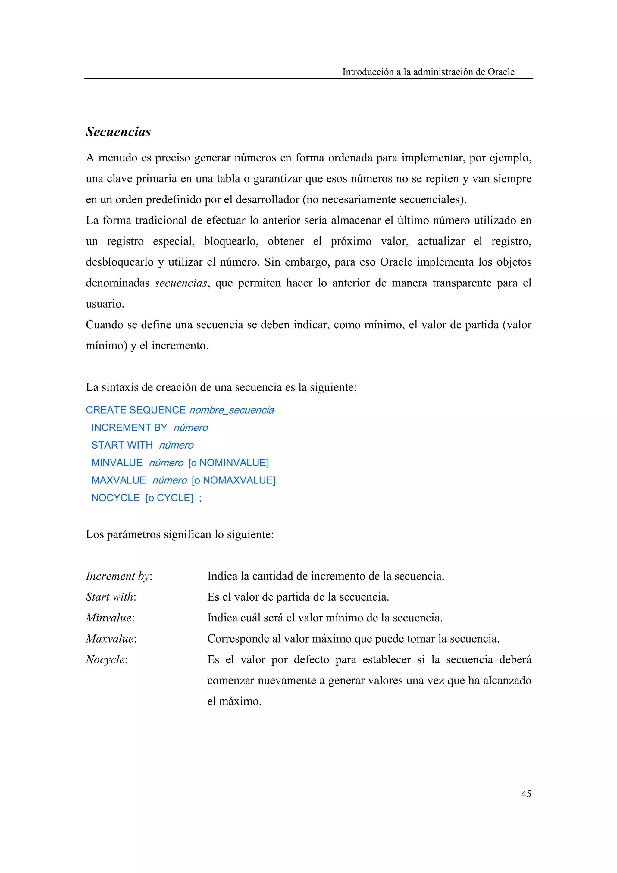 Introducción a la administración de Oracle




Secuencias
A menudo es preciso generar números en forma ordenada para implementar, por ejemplo,
una clave primaria en una tabla o garantizar que esos números no se repiten y van siempre
en un orden predefinido por el desarrollador (no necesariamente secuenciales).
La forma tradicional de efectuar lo anterior sería almacenar el último número utilizado en
un registro especial, bloquearlo, obtener el próximo valor, actualizar el registro,
desbloquearlo y utilizar el número. Sin embargo, para eso Oracle implementa los objetos
denominadas secuencias, que permiten hacer lo anterior de manera transparente para el
usuario.
Cuando se define una secuencia se deben indicar, como mínimo, el valor de partida (valor
mínimo) y el incremento.


La sintaxis de creación de una secuencia es la siguiente:
CREATE SEQUENCE nombre_secuencia
 INCREMENT BY número
 START WITH número
 MINVALUE número [o NOMINVALUE]
 MAXVALUE número [o NOMAXVALUE]
 NOCYCLE [o CYCLE] ;


Los parámetros significan lo siguiente:


Increment by:            Indica la cantidad de incremento de la secuencia.
Start with:              Es el valor de partida de la secuencia.
Minvalue:                Indica cuál será el valor mínimo de la secuencia.
Maxvalue:                Corresponde al valor máximo que puede tomar la secuencia.
Nocycle:                 Es el valor por defecto para establecer si la secuencia deberá
                         comenzar nuevamente a generar valores una vez que ha alcanzado
                         el máximo.




                                                                                                  45
 