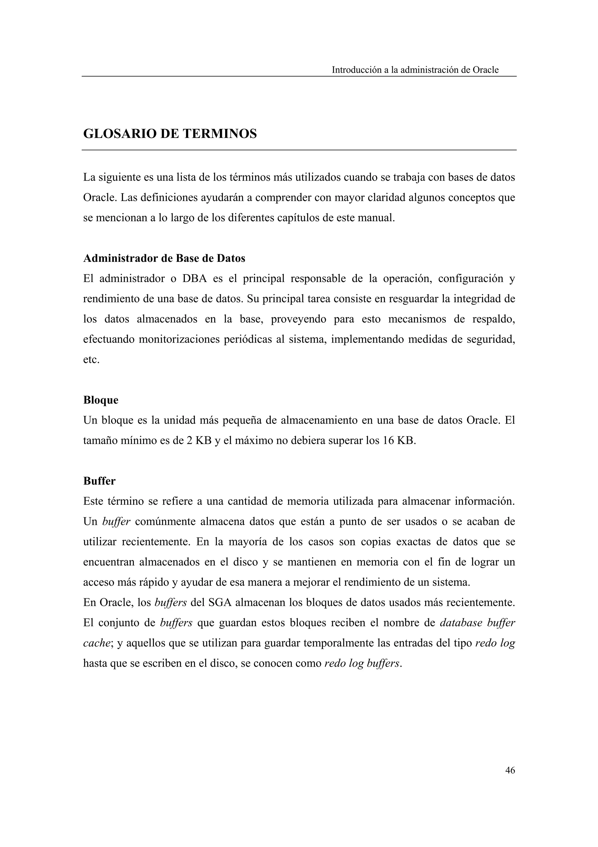 Introducción a la administración de Oracle




GLOSARIO DE TERMINOS


La siguiente es una lista de los términos más utilizados cuando se trabaja con bases de datos
Oracle. Las definiciones ayudarán a comprender con mayor claridad algunos conceptos que
se mencionan a lo largo de los diferentes capítulos de este manual.


Administrador de Base de Datos
El administrador o DBA es el principal responsable de la operación, configuración y
rendimiento de una base de datos. Su principal tarea consiste en resguardar la integridad de
los datos almacenados en la base, proveyendo para esto mecanismos de respaldo,
efectuando monitorizaciones periódicas al sistema, implementando medidas de seguridad,
etc.


Bloque
Un bloque es la unidad más pequeña de almacenamiento en una base de datos Oracle. El
tamaño mínimo es de 2 KB y el máximo no debiera superar los 16 KB.


Buffer
Este término se refiere a una cantidad de memoria utilizada para almacenar información.
Un buffer comúnmente almacena datos que están a punto de ser usados o se acaban de
utilizar recientemente. En la mayoría de los casos son copias exactas de datos que se
encuentran almacenados en el disco y se mantienen en memoria con el fin de lograr un
acceso más rápido y ayudar de esa manera a mejorar el rendimiento de un sistema.
En Oracle, los buffers del SGA almacenan los bloques de datos usados más recientemente.
El conjunto de buffers que guardan estos bloques reciben el nombre de database buffer
cache; y aquellos que se utilizan para guardar temporalmente las entradas del tipo redo log
hasta que se escriben en el disco, se conocen como redo log buffers.




                                                                                                  46
 