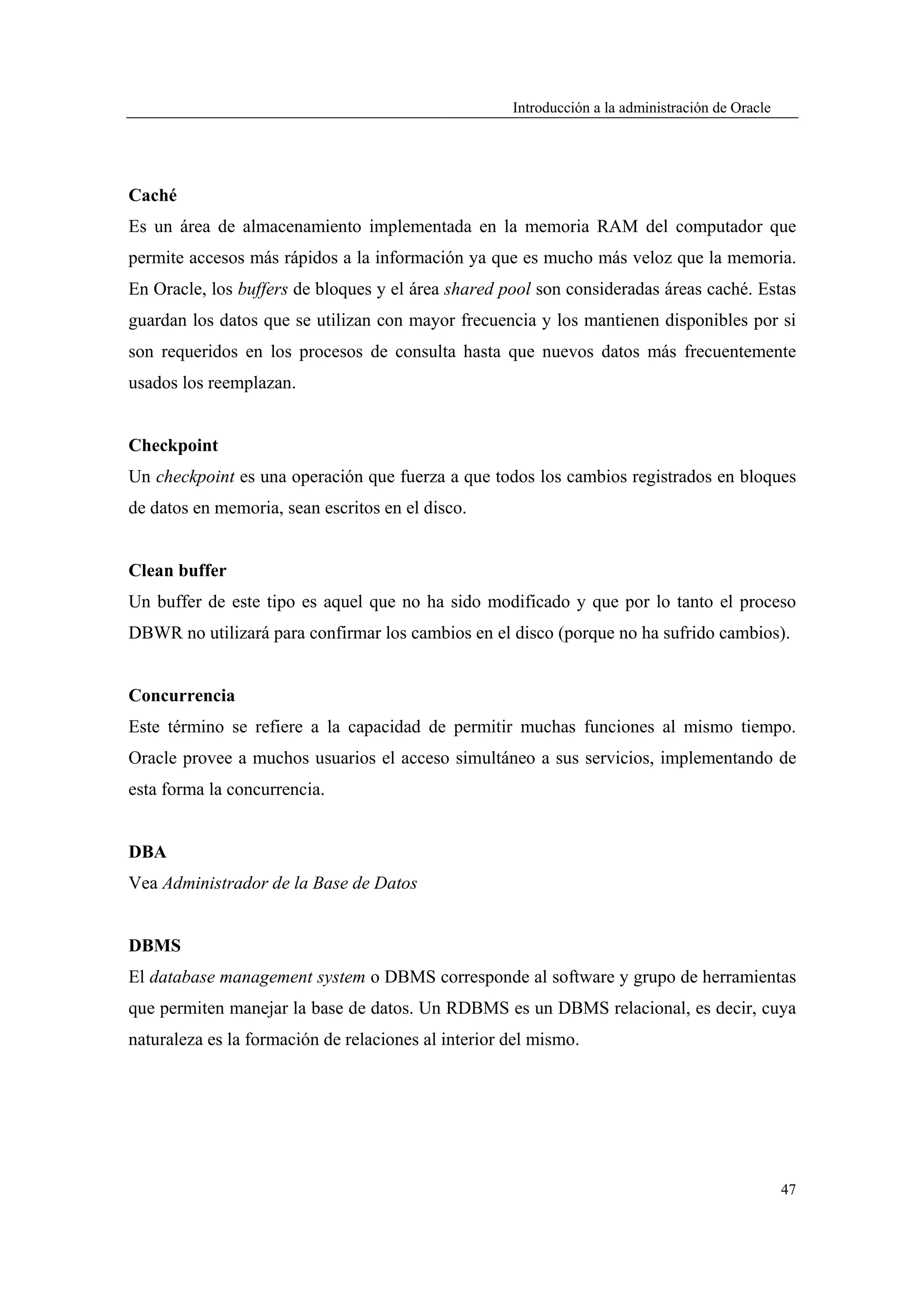 Introducción a la administración de Oracle




Caché
Es un área de almacenamiento implementada en la memoria RAM del computador que
permite accesos más rápidos a la información ya que es mucho más veloz que la memoria.
En Oracle, los buffers de bloques y el área shared pool son consideradas áreas caché. Estas
guardan los datos que se utilizan con mayor frecuencia y los mantienen disponibles por si
son requeridos en los procesos de consulta hasta que nuevos datos más frecuentemente
usados los reemplazan.


Checkpoint
Un checkpoint es una operación que fuerza a que todos los cambios registrados en bloques
de datos en memoria, sean escritos en el disco.


Clean buffer
Un buffer de este tipo es aquel que no ha sido modificado y que por lo tanto el proceso
DBWR no utilizará para confirmar los cambios en el disco (porque no ha sufrido cambios).


Concurrencia
Este término se refiere a la capacidad de permitir muchas funciones al mismo tiempo.
Oracle provee a muchos usuarios el acceso simultáneo a sus servicios, implementando de
esta forma la concurrencia.


DBA
Vea Administrador de la Base de Datos


DBMS
El database management system o DBMS corresponde al software y grupo de herramientas
que permiten manejar la base de datos. Un RDBMS es un DBMS relacional, es decir, cuya
naturaleza es la formación de relaciones al interior del mismo.




                                                                                                  47
 