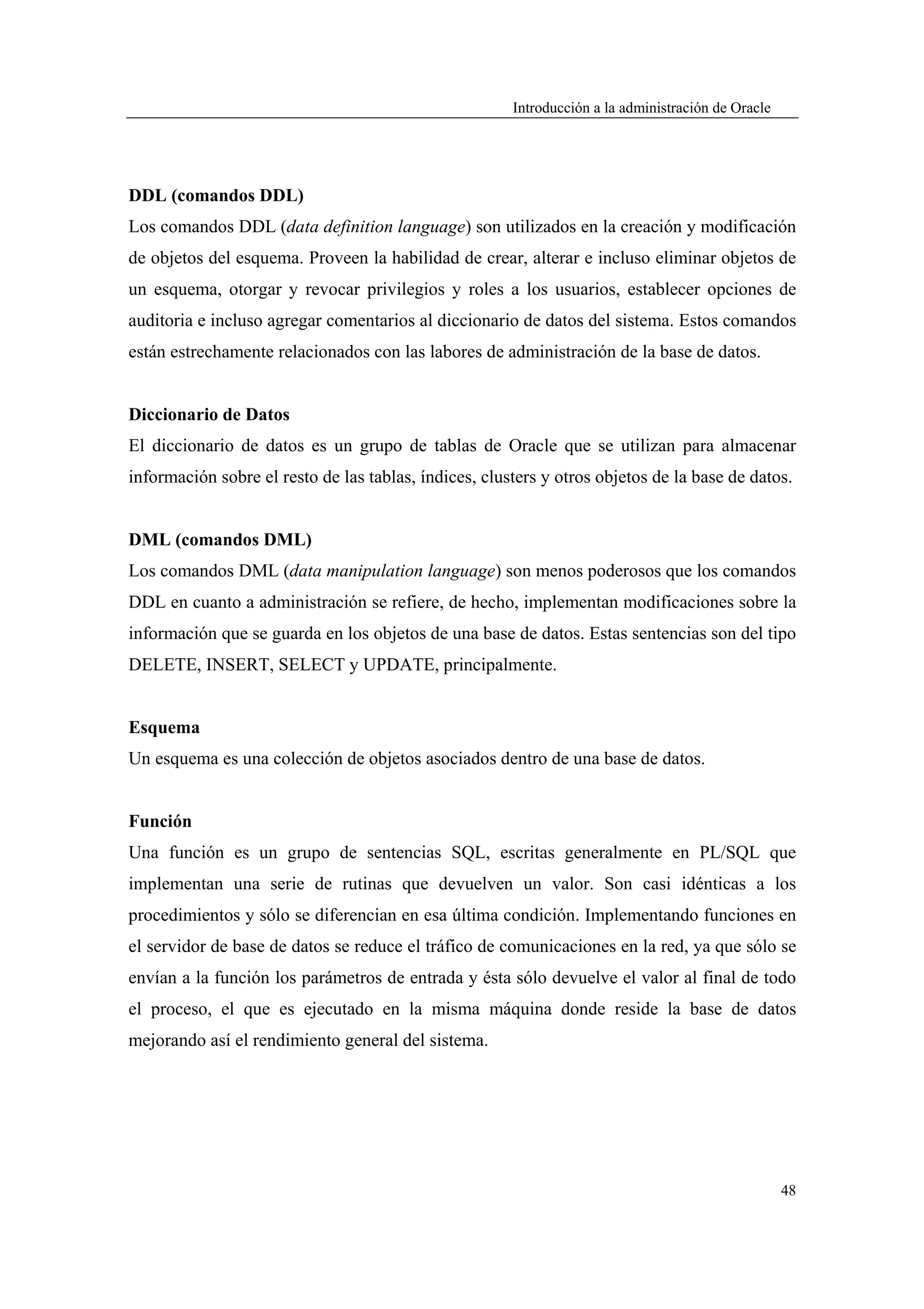 Introducción a la administración de Oracle




DDL (comandos DDL)
Los comandos DDL (data definition language) son utilizados en la creación y modificación
de objetos del esquema. Proveen la habilidad de crear, alterar e incluso eliminar objetos de
un esquema, otorgar y revocar privilegios y roles a los usuarios, establecer opciones de
auditoria e incluso agregar comentarios al diccionario de datos del sistema. Estos comandos
están estrechamente relacionados con las labores de administración de la base de datos.


Diccionario de Datos
El diccionario de datos es un grupo de tablas de Oracle que se utilizan para almacenar
información sobre el resto de las tablas, índices, clusters y otros objetos de la base de datos.


DML (comandos DML)
Los comandos DML (data manipulation language) son menos poderosos que los comandos
DDL en cuanto a administración se refiere, de hecho, implementan modificaciones sobre la
información que se guarda en los objetos de una base de datos. Estas sentencias son del tipo
DELETE, INSERT, SELECT y UPDATE, principalmente.


Esquema
Un esquema es una colección de objetos asociados dentro de una base de datos.


Función
Una función es un grupo de sentencias SQL, escritas generalmente en PL/SQL que
implementan una serie de rutinas que devuelven un valor. Son casi idénticas a los
procedimientos y sólo se diferencian en esa última condición. Implementando funciones en
el servidor de base de datos se reduce el tráfico de comunicaciones en la red, ya que sólo se
envían a la función los parámetros de entrada y ésta sólo devuelve el valor al final de todo
el proceso, el que es ejecutado en la misma máquina donde reside la base de datos
mejorando así el rendimiento general del sistema.




                                                                                                    48
 