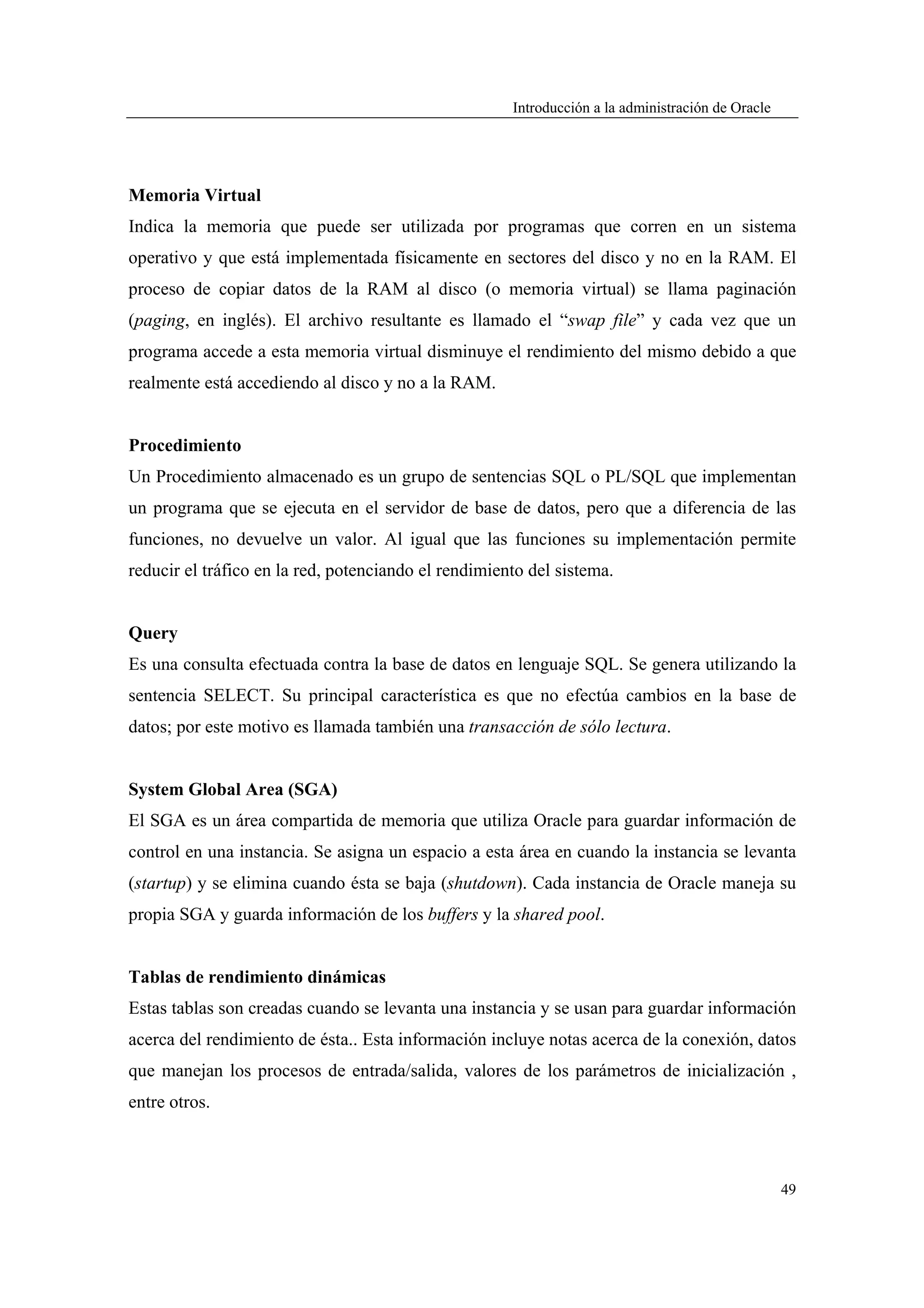 Introducción a la administración de Oracle




Memoria Virtual
Indica la memoria que puede ser utilizada por programas que corren en un sistema
operativo y que está implementada físicamente en sectores del disco y no en la RAM. El
proceso de copiar datos de la RAM al disco (o memoria virtual) se llama paginación
(paging, en inglés). El archivo resultante es llamado el “swap file” y cada vez que un
programa accede a esta memoria virtual disminuye el rendimiento del mismo debido a que
realmente está accediendo al disco y no a la RAM.


Procedimiento
Un Procedimiento almacenado es un grupo de sentencias SQL o PL/SQL que implementan
un programa que se ejecuta en el servidor de base de datos, pero que a diferencia de las
funciones, no devuelve un valor. Al igual que las funciones su implementación permite
reducir el tráfico en la red, potenciando el rendimiento del sistema.


Query
Es una consulta efectuada contra la base de datos en lenguaje SQL. Se genera utilizando la
sentencia SELECT. Su principal característica es que no efectúa cambios en la base de
datos; por este motivo es llamada también una transacción de sólo lectura.


System Global Area (SGA)
El SGA es un área compartida de memoria que utiliza Oracle para guardar información de
control en una instancia. Se asigna un espacio a esta área en cuando la instancia se levanta
(startup) y se elimina cuando ésta se baja (shutdown). Cada instancia de Oracle maneja su
propia SGA y guarda información de los buffers y la shared pool.


Tablas de rendimiento dinámicas
Estas tablas son creadas cuando se levanta una instancia y se usan para guardar información
acerca del rendimiento de ésta.. Esta información incluye notas acerca de la conexión, datos
que manejan los procesos de entrada/salida, valores de los parámetros de inicialización ,
entre otros.



                                                                                                   49
 