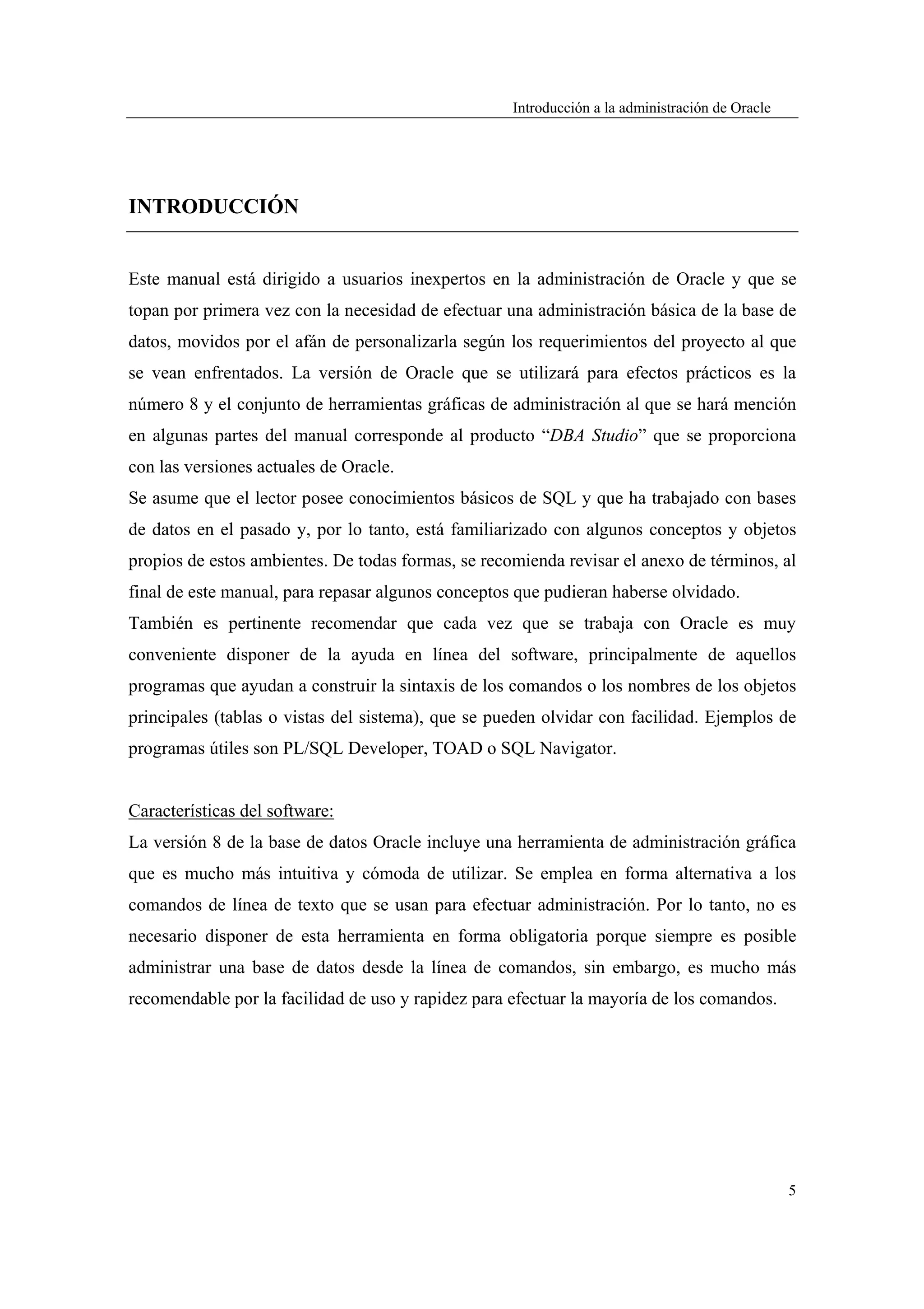 Introducción a la administración de Oracle




INTRODUCCIÓN


Este manual está dirigido a usuarios inexpertos en la administración de Oracle y que se
topan por primera vez con la necesidad de efectuar una administración básica de la base de
datos, movidos por el afán de personalizarla según los requerimientos del proyecto al que
se vean enfrentados. La versión de Oracle que se utilizará para efectos prácticos es la
número 8 y el conjunto de herramientas gráficas de administración al que se hará mención
en algunas partes del manual corresponde al producto “DBA Studio” que se proporciona
con las versiones actuales de Oracle.
Se asume que el lector posee conocimientos básicos de SQL y que ha trabajado con bases
de datos en el pasado y, por lo tanto, está familiarizado con algunos conceptos y objetos
propios de estos ambientes. De todas formas, se recomienda revisar el anexo de términos, al
final de este manual, para repasar algunos conceptos que pudieran haberse olvidado.
También es pertinente recomendar que cada vez que se trabaja con Oracle es muy
conveniente disponer de la ayuda en línea del software, principalmente de aquellos
programas que ayudan a construir la sintaxis de los comandos o los nombres de los objetos
principales (tablas o vistas del sistema), que se pueden olvidar con facilidad. Ejemplos de
programas útiles son PL/SQL Developer, TOAD o SQL Navigator.


Características del software:
La versión 8 de la base de datos Oracle incluye una herramienta de administración gráfica
que es mucho más intuitiva y cómoda de utilizar. Se emplea en forma alternativa a los
comandos de línea de texto que se usan para efectuar administración. Por lo tanto, no es
necesario disponer de esta herramienta en forma obligatoria porque siempre es posible
administrar una base de datos desde la línea de comandos, sin embargo, es mucho más
recomendable por la facilidad de uso y rapidez para efectuar la mayoría de los comandos.




                                                                                                 5
 
