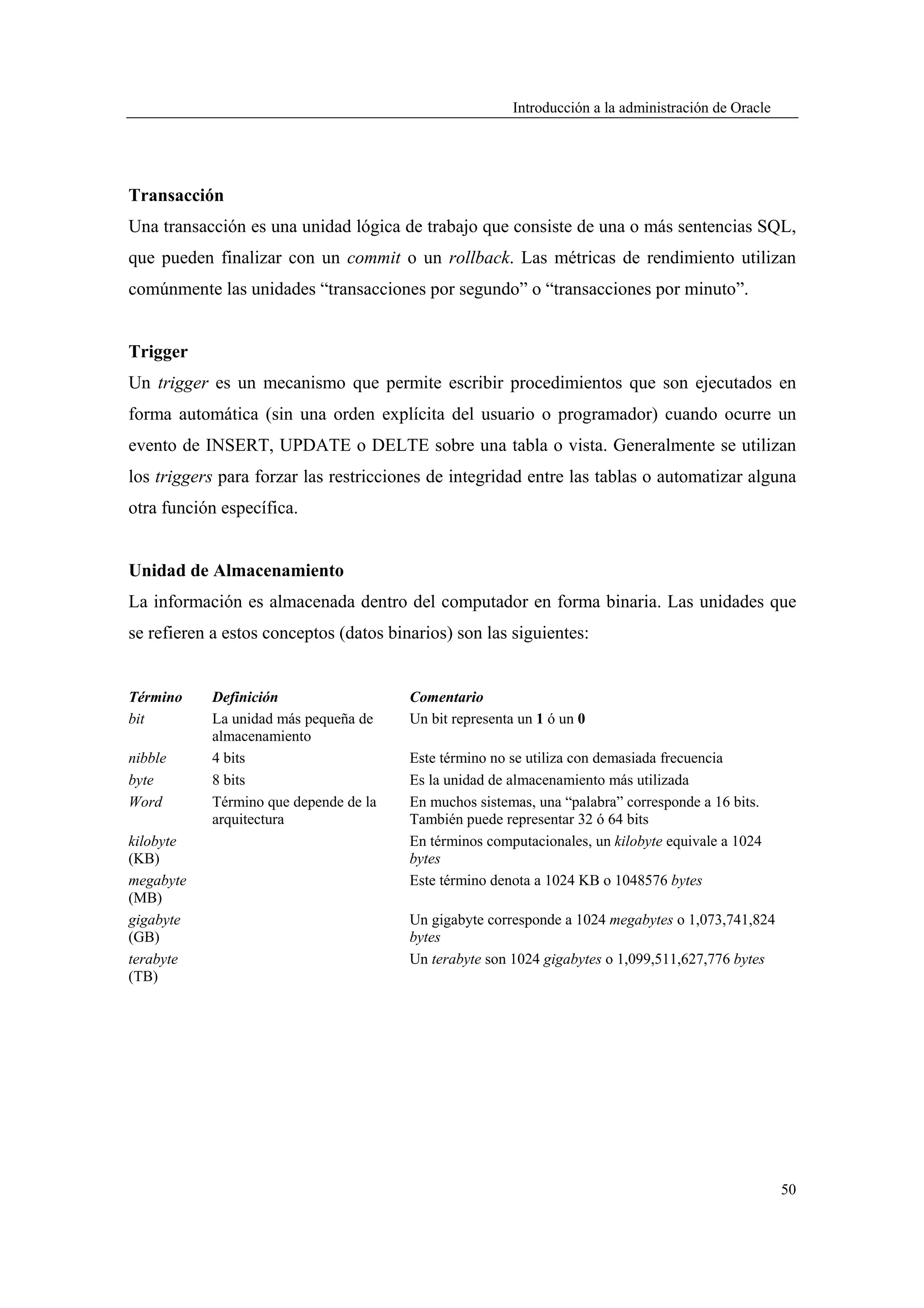 Introducción a la administración de Oracle




Transacción
Una transacción es una unidad lógica de trabajo que consiste de una o más sentencias SQL,
que pueden finalizar con un commit o un rollback. Las métricas de rendimiento utilizan
comúnmente las unidades “transacciones por segundo” o “transacciones por minuto”.


Trigger
Un trigger es un mecanismo que permite escribir procedimientos que son ejecutados en
forma automática (sin una orden explícita del usuario o programador) cuando ocurre un
evento de INSERT, UPDATE o DELTE sobre una tabla o vista. Generalmente se utilizan
los triggers para forzar las restricciones de integridad entre las tablas o automatizar alguna
otra función específica.


Unidad de Almacenamiento
La información es almacenada dentro del computador en forma binaria. Las unidades que
se refieren a estos conceptos (datos binarios) son las siguientes:


Término    Definición                   Comentario
bit        La unidad más pequeña de     Un bit representa un 1 ó un 0
           almacenamiento
nibble     4 bits                       Este término no se utiliza con demasiada frecuencia
byte       8 bits                       Es la unidad de almacenamiento más utilizada
Word       Término que depende de la    En muchos sistemas, una “palabra” corresponde a 16 bits.
           arquitectura                 También puede representar 32 ó 64 bits
kilobyte                                En términos computacionales, un kilobyte equivale a 1024
(KB)                                    bytes
megabyte                                Este término denota a 1024 KB o 1048576 bytes
(MB)
gigabyte                                Un gigabyte corresponde a 1024 megabytes o 1,073,741,824
(GB)                                    bytes
terabyte                                Un terabyte son 1024 gigabytes o 1,099,511,627,776 bytes
(TB)




                                                                                                      50
 