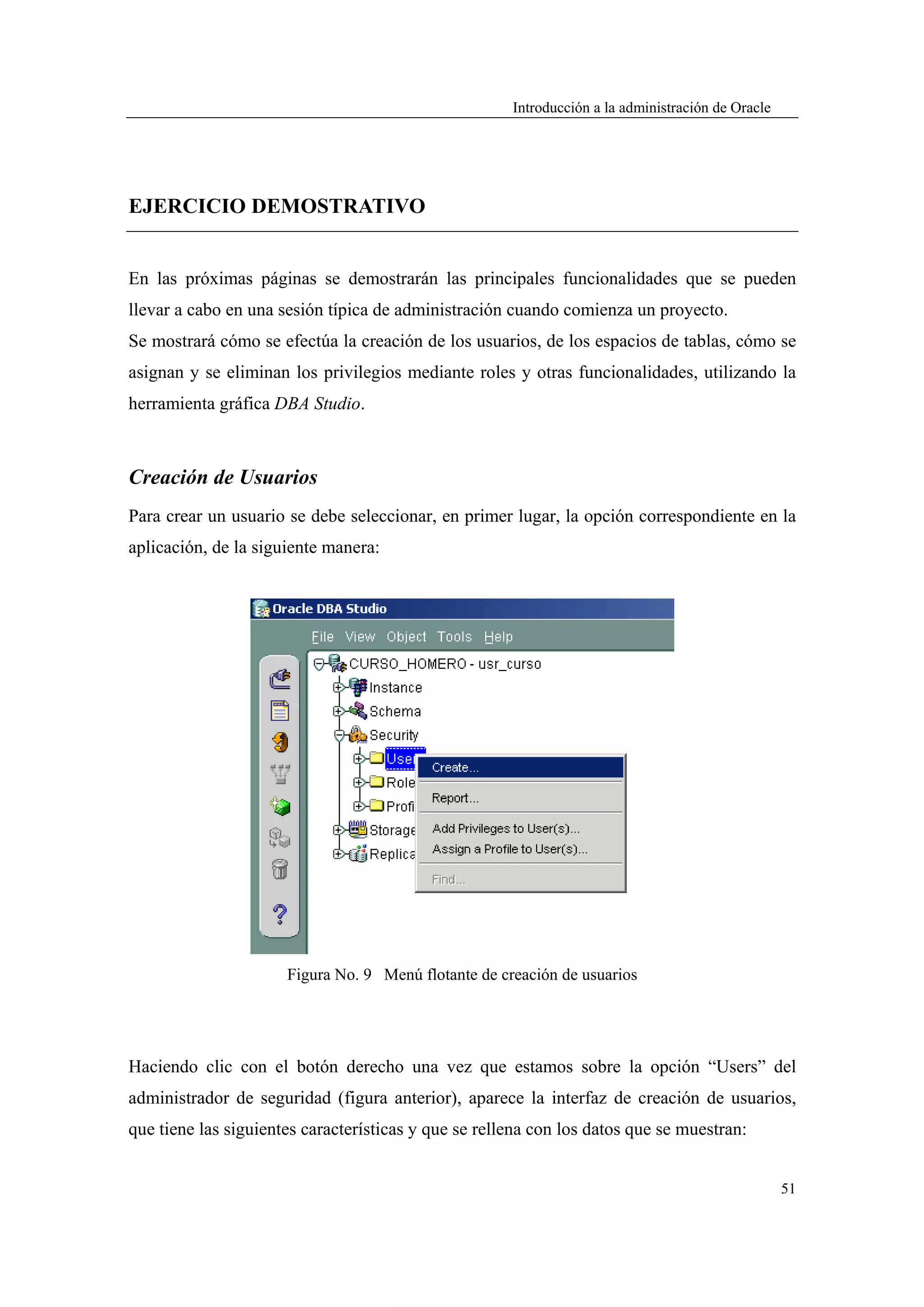 Introducción a la administración de Oracle




EJERCICIO DEMOSTRATIVO


En las próximas páginas se demostrarán las principales funcionalidades que se pueden
llevar a cabo en una sesión típica de administración cuando comienza un proyecto.
Se mostrará cómo se efectúa la creación de los usuarios, de los espacios de tablas, cómo se
asignan y se eliminan los privilegios mediante roles y otras funcionalidades, utilizando la
herramienta gráfica DBA Studio.



Creación de Usuarios
Para crear un usuario se debe seleccionar, en primer lugar, la opción correspondiente en la
aplicación, de la siguiente manera:




                      Figura No. 9 Menú flotante de creación de usuarios




Haciendo clic con el botón derecho una vez que estamos sobre la opción “Users” del
administrador de seguridad (figura anterior), aparece la interfaz de creación de usuarios,
que tiene las siguientes características y que se rellena con los datos que se muestran:


                                                                                                   51
 