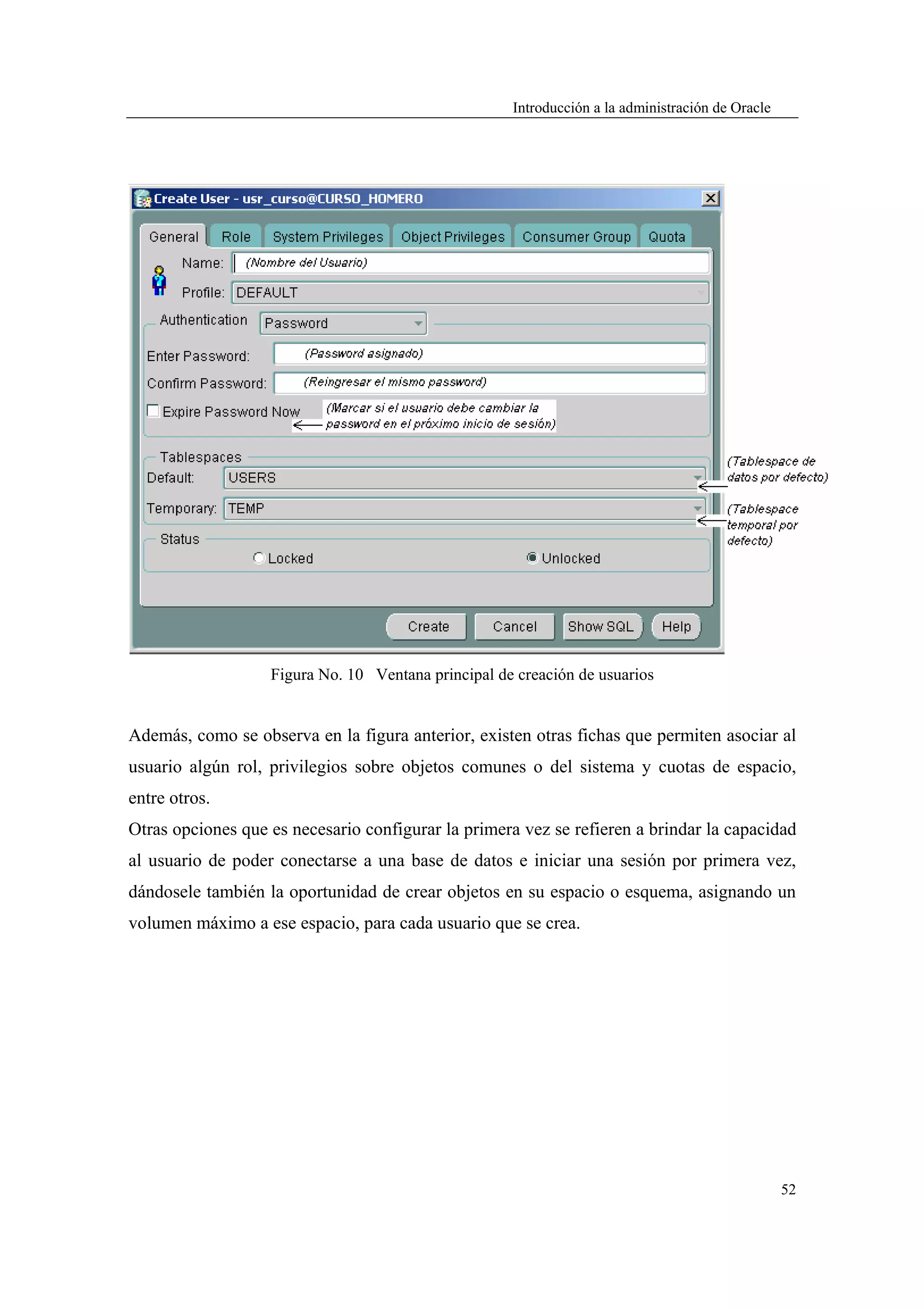Introducción a la administración de Oracle




                   Figura No. 10 Ventana principal de creación de usuarios


Además, como se observa en la figura anterior, existen otras fichas que permiten asociar al
usuario algún rol, privilegios sobre objetos comunes o del sistema y cuotas de espacio,
entre otros.
Otras opciones que es necesario configurar la primera vez se refieren a brindar la capacidad
al usuario de poder conectarse a una base de datos e iniciar una sesión por primera vez,
dándosele también la oportunidad de crear objetos en su espacio o esquema, asignando un
volumen máximo a ese espacio, para cada usuario que se crea.




                                                                                                  52
 