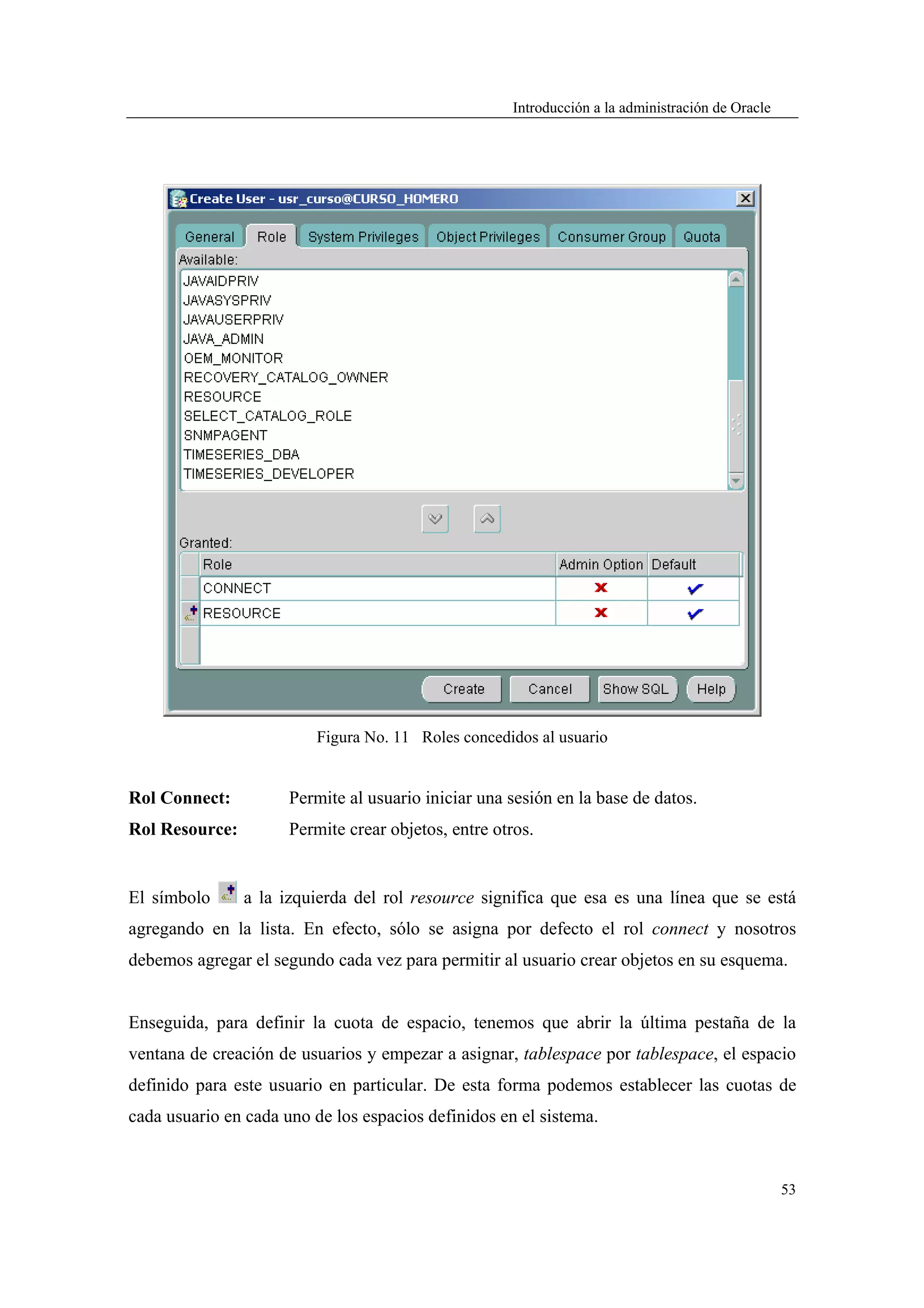 Introducción a la administración de Oracle




                          Figura No. 11 Roles concedidos al usuario


Rol Connect:          Permite al usuario iniciar una sesión en la base de datos.
Rol Resource:         Permite crear objetos, entre otros.


El símbolo      a la izquierda del rol resource significa que esa es una línea que se está
agregando en la lista. En efecto, sólo se asigna por defecto el rol connect y nosotros
debemos agregar el segundo cada vez para permitir al usuario crear objetos en su esquema.


Enseguida, para definir la cuota de espacio, tenemos que abrir la última pestaña de la
ventana de creación de usuarios y empezar a asignar, tablespace por tablespace, el espacio
definido para este usuario en particular. De esta forma podemos establecer las cuotas de
cada usuario en cada uno de los espacios definidos en el sistema.


                                                                                                   53
 