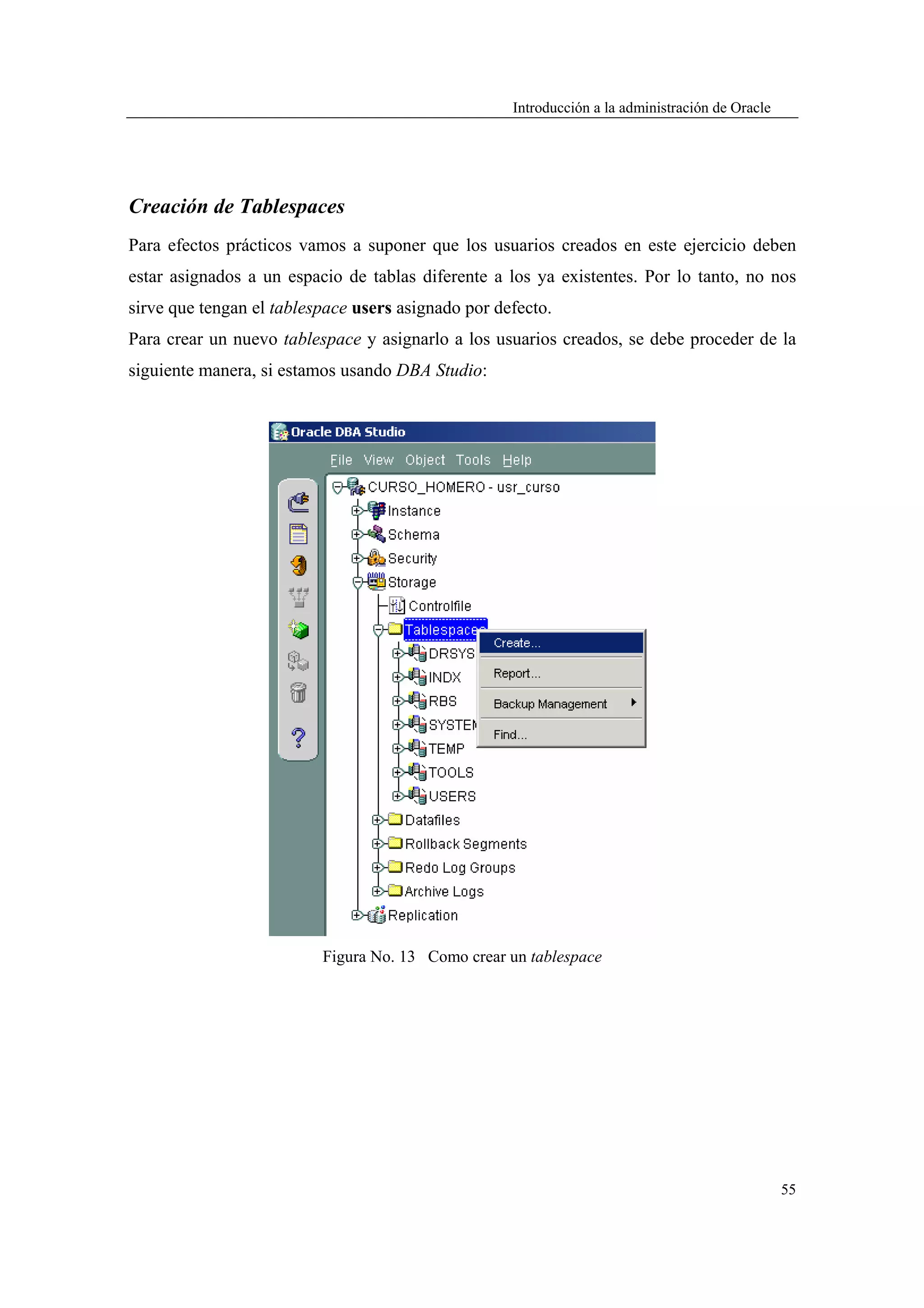 Introducción a la administración de Oracle




Creación de Tablespaces
Para efectos prácticos vamos a suponer que los usuarios creados en este ejercicio deben
estar asignados a un espacio de tablas diferente a los ya existentes. Por lo tanto, no nos
sirve que tengan el tablespace users asignado por defecto.
Para crear un nuevo tablespace y asignarlo a los usuarios creados, se debe proceder de la
siguiente manera, si estamos usando DBA Studio:




                          Figura No. 13 Como crear un tablespace




                                                                                                 55
 