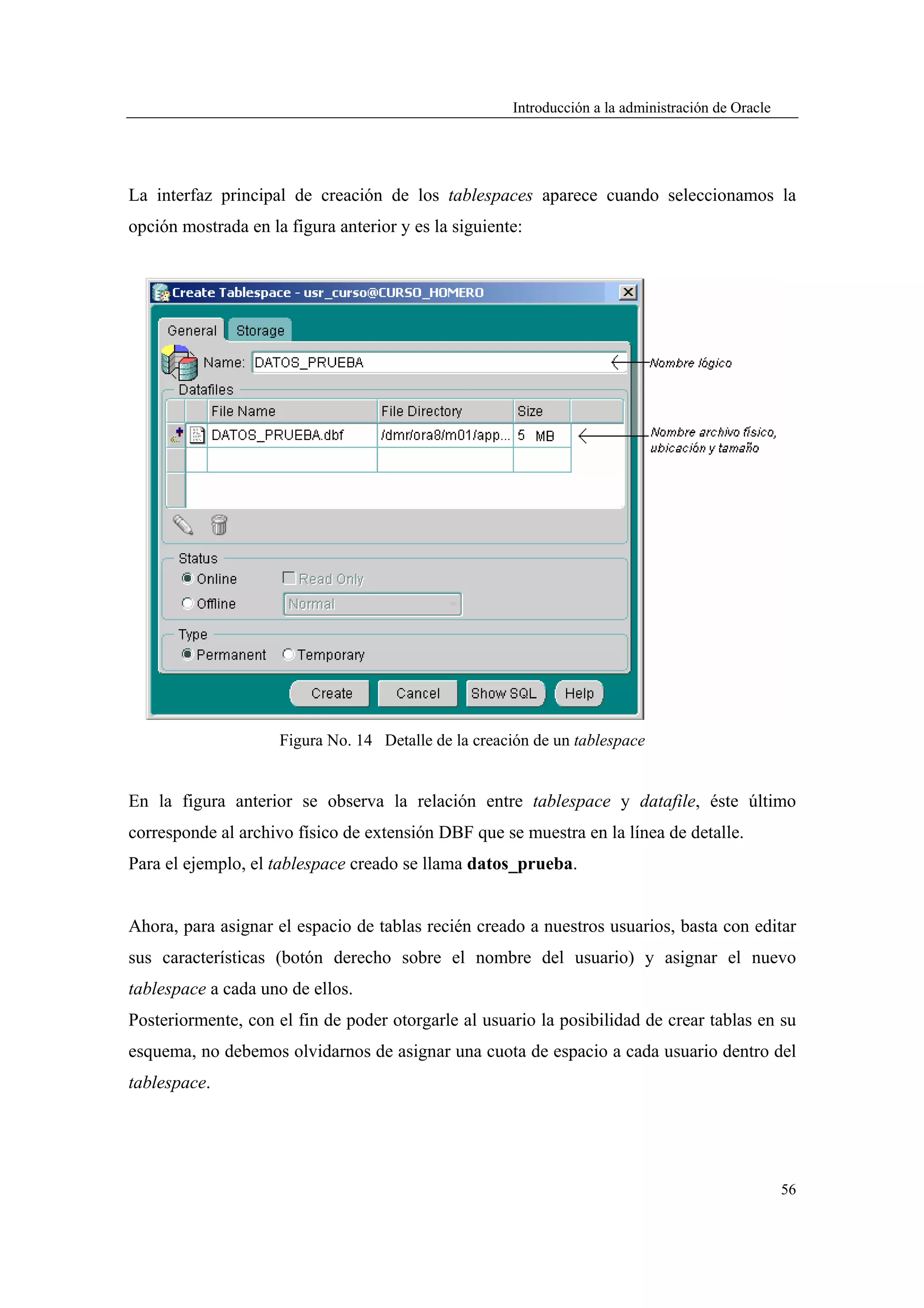 Introducción a la administración de Oracle




La interfaz principal de creación de los tablespaces aparece cuando seleccionamos la
opción mostrada en la figura anterior y es la siguiente:




                     Figura No. 14 Detalle de la creación de un tablespace


En la figura anterior se observa la relación entre tablespace y datafile, éste último
corresponde al archivo físico de extensión DBF que se muestra en la línea de detalle.
Para el ejemplo, el tablespace creado se llama datos_prueba.


Ahora, para asignar el espacio de tablas recién creado a nuestros usuarios, basta con editar
sus características (botón derecho sobre el nombre del usuario) y asignar el nuevo
tablespace a cada uno de ellos.
Posteriormente, con el fin de poder otorgarle al usuario la posibilidad de crear tablas en su
esquema, no debemos olvidarnos de asignar una cuota de espacio a cada usuario dentro del
tablespace.




                                                                                                   56
 
