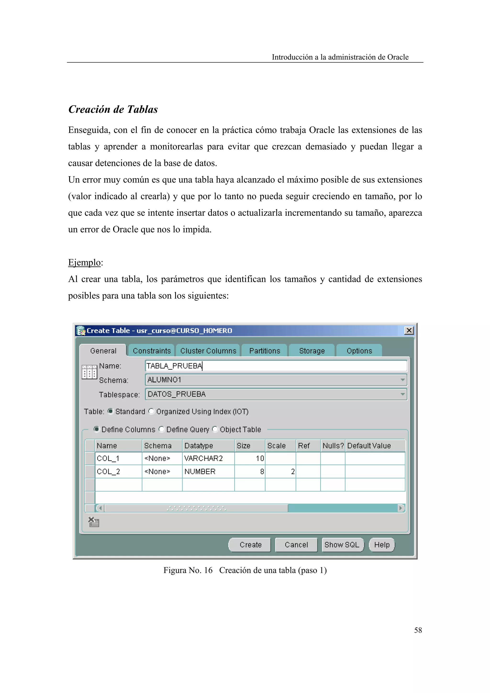 Introducción a la administración de Oracle




Creación de Tablas
Enseguida, con el fin de conocer en la práctica cómo trabaja Oracle las extensiones de las
tablas y aprender a monitorearlas para evitar que crezcan demasiado y puedan llegar a
causar detenciones de la base de datos.
Un error muy común es que una tabla haya alcanzado el máximo posible de sus extensiones
(valor indicado al crearla) y que por lo tanto no pueda seguir creciendo en tamaño, por lo
que cada vez que se intente insertar datos o actualizarla incrementando su tamaño, aparezca
un error de Oracle que nos lo impida.


Ejemplo:
Al crear una tabla, los parámetros que identifican los tamaños y cantidad de extensiones
posibles para una tabla son los siguientes:




                         Figura No. 16 Creación de una tabla (paso 1)




                                                                                                   58
 