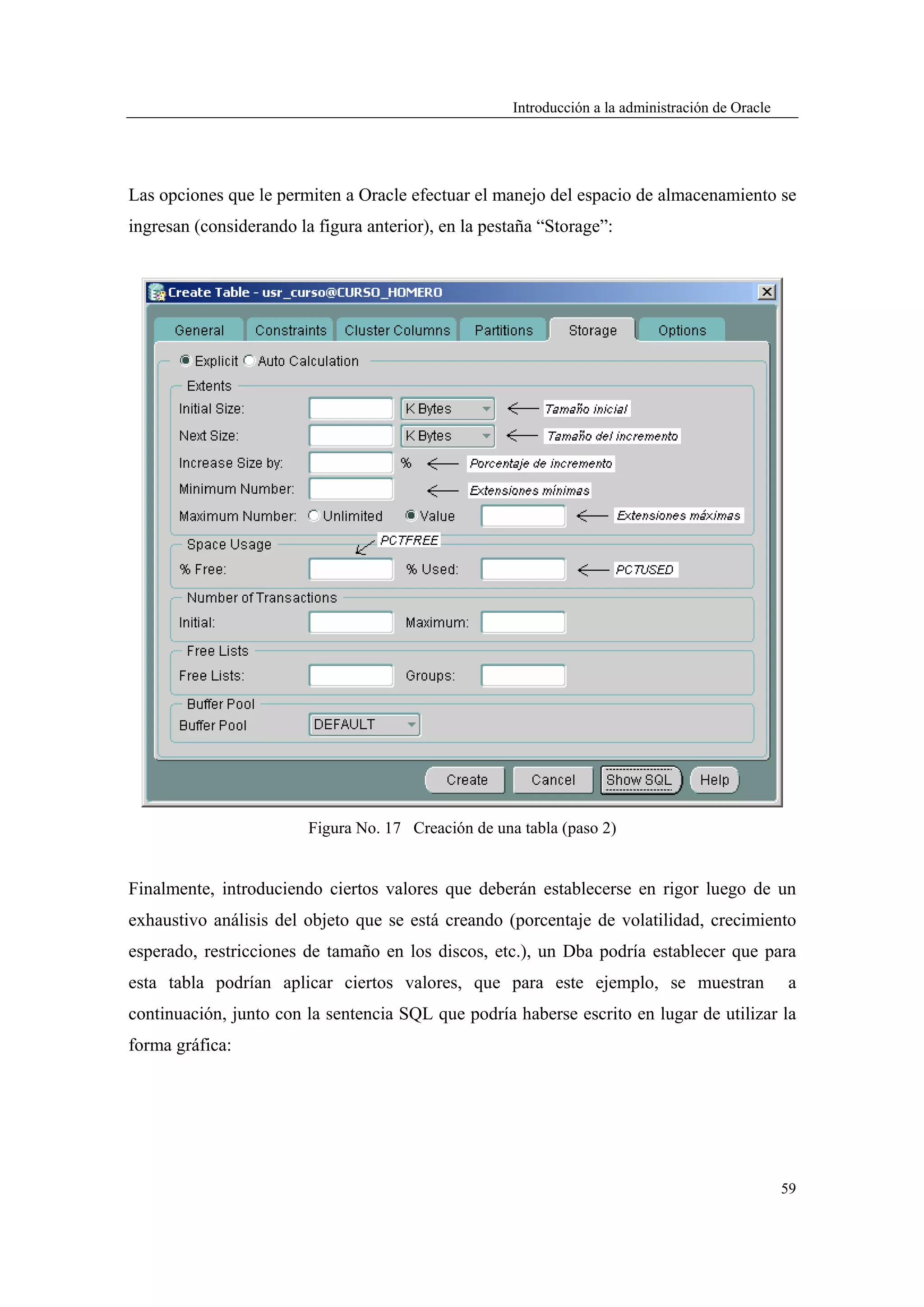 Introducción a la administración de Oracle




Las opciones que le permiten a Oracle efectuar el manejo del espacio de almacenamiento se
ingresan (considerando la figura anterior), en la pestaña “Storage”:




                         Figura No. 17 Creación de una tabla (paso 2)


Finalmente, introduciendo ciertos valores que deberán establecerse en rigor luego de un
exhaustivo análisis del objeto que se está creando (porcentaje de volatilidad, crecimiento
esperado, restricciones de tamaño en los discos, etc.), un Dba podría establecer que para
esta tabla podrían aplicar ciertos valores, que para este ejemplo, se muestran                     a
continuación, junto con la sentencia SQL que podría haberse escrito en lugar de utilizar la
forma gráfica:




                                                                                                   59
 
