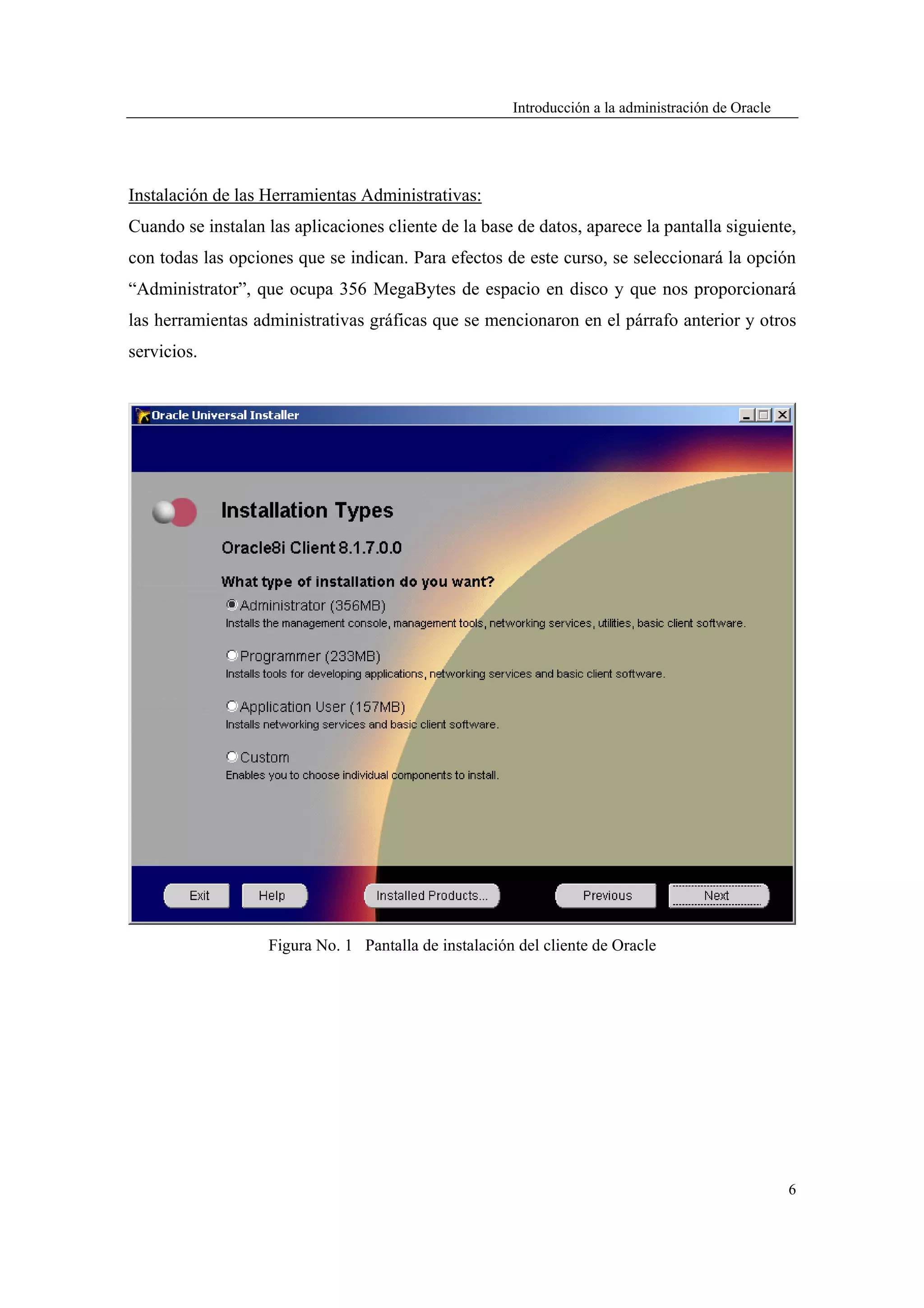 Introducción a la administración de Oracle




Instalación de las Herramientas Administrativas:
Cuando se instalan las aplicaciones cliente de la base de datos, aparece la pantalla siguiente,
con todas las opciones que se indican. Para efectos de este curso, se seleccionará la opción
“Administrator”, que ocupa 356 MegaBytes de espacio en disco y que nos proporcionará
las herramientas administrativas gráficas que se mencionaron en el párrafo anterior y otros
servicios.




                   Figura No. 1 Pantalla de instalación del cliente de Oracle




                                                                                                    6
 