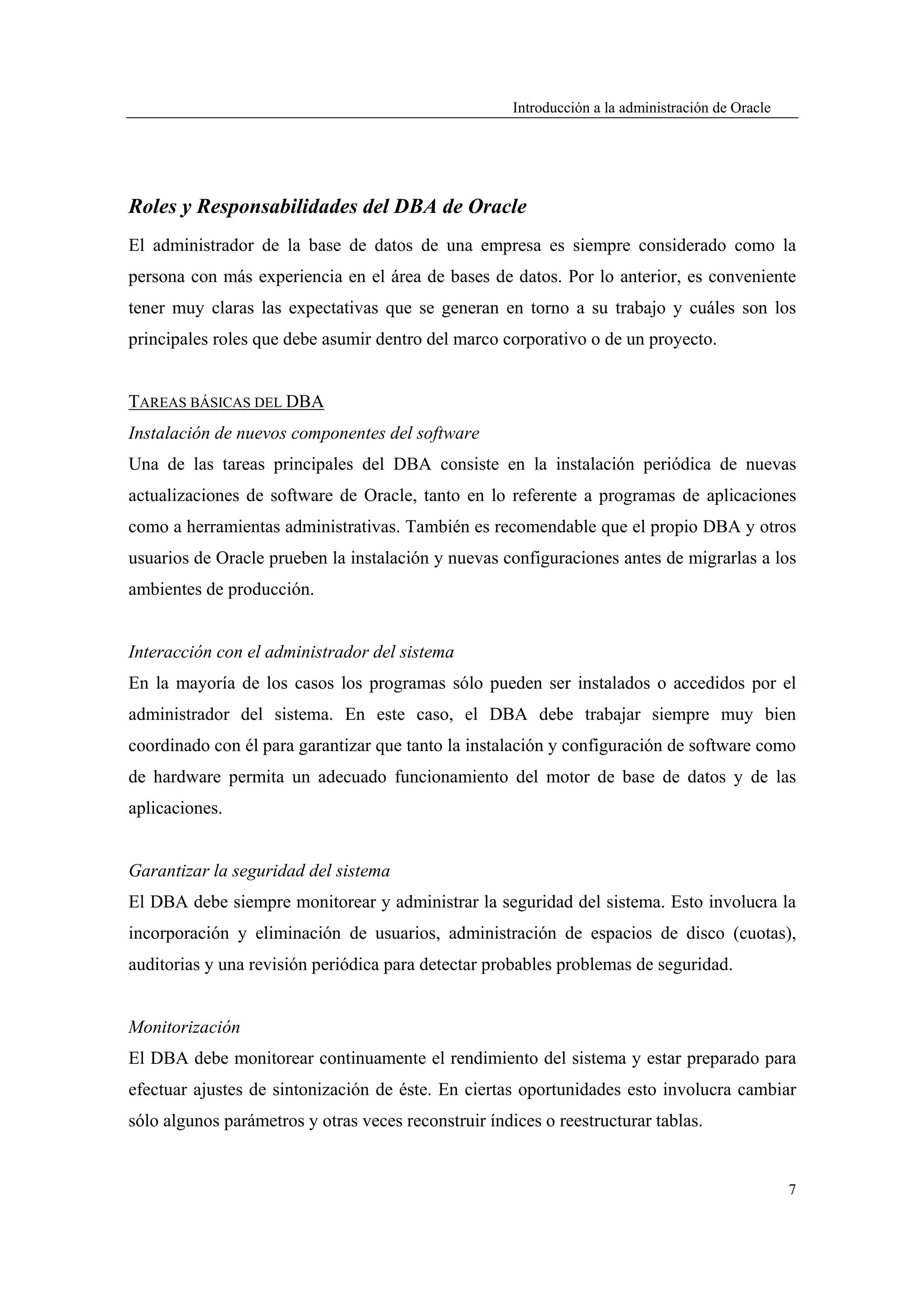 Introducción a la administración de Oracle




Roles y Responsabilidades del DBA de Oracle
El administrador de la base de datos de una empresa es siempre considerado como la
persona con más experiencia en el área de bases de datos. Por lo anterior, es conveniente
tener muy claras las expectativas que se generan en torno a su trabajo y cuáles son los
principales roles que debe asumir dentro del marco corporativo o de un proyecto.


TAREAS BÁSICAS DEL DBA
Instalación de nuevos componentes del software
Una de las tareas principales del DBA consiste en la instalación periódica de nuevas
actualizaciones de software de Oracle, tanto en lo referente a programas de aplicaciones
como a herramientas administrativas. También es recomendable que el propio DBA y otros
usuarios de Oracle prueben la instalación y nuevas configuraciones antes de migrarlas a los
ambientes de producción.


Interacción con el administrador del sistema
En la mayoría de los casos los programas sólo pueden ser instalados o accedidos por el
administrador del sistema. En este caso, el DBA debe trabajar siempre muy bien
coordinado con él para garantizar que tanto la instalación y configuración de software como
de hardware permita un adecuado funcionamiento del motor de base de datos y de las
aplicaciones.


Garantizar la seguridad del sistema
El DBA debe siempre monitorear y administrar la seguridad del sistema. Esto involucra la
incorporación y eliminación de usuarios, administración de espacios de disco (cuotas),
auditorias y una revisión periódica para detectar probables problemas de seguridad.


Monitorización
El DBA debe monitorear continuamente el rendimiento del sistema y estar preparado para
efectuar ajustes de sintonización de éste. En ciertas oportunidades esto involucra cambiar
sólo algunos parámetros y otras veces reconstruir índices o reestructurar tablas.


                                                                                                   7
 