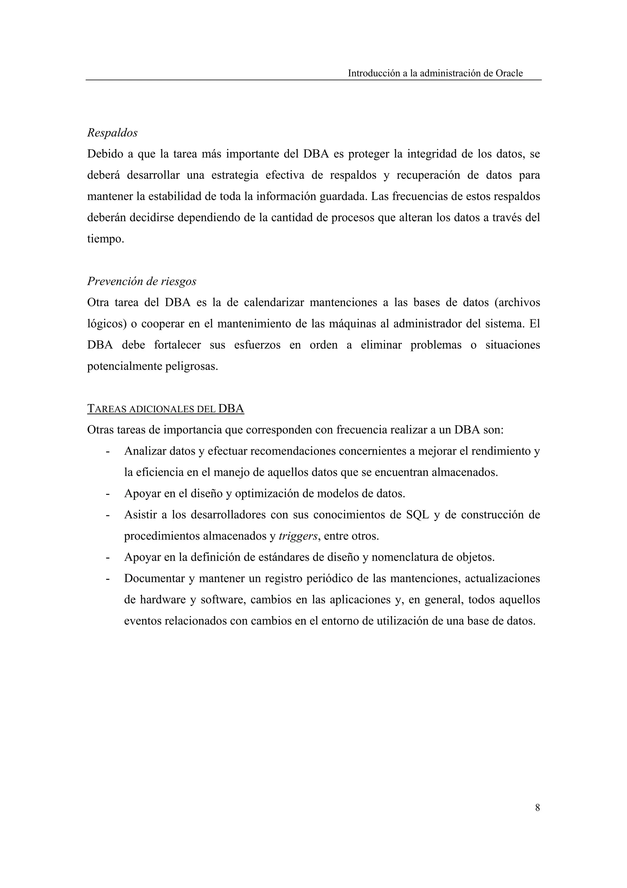 Introducción a la administración de Oracle




Respaldos
Debido a que la tarea más importante del DBA es proteger la integridad de los datos, se
deberá desarrollar una estrategia efectiva de respaldos y recuperación de datos para
mantener la estabilidad de toda la información guardada. Las frecuencias de estos respaldos
deberán decidirse dependiendo de la cantidad de procesos que alteran los datos a través del
tiempo.


Prevención de riesgos
Otra tarea del DBA es la de calendarizar mantenciones a las bases de datos (archivos
lógicos) o cooperar en el mantenimiento de las máquinas al administrador del sistema. El
DBA debe fortalecer sus esfuerzos en orden a eliminar problemas o situaciones
potencialmente peligrosas.


TAREAS ADICIONALES DEL DBA
Otras tareas de importancia que corresponden con frecuencia realizar a un DBA son:
   -   Analizar datos y efectuar recomendaciones concernientes a mejorar el rendimiento y
       la eficiencia en el manejo de aquellos datos que se encuentran almacenados.
   -   Apoyar en el diseño y optimización de modelos de datos.
   -   Asistir a los desarrolladores con sus conocimientos de SQL y de construcción de
       procedimientos almacenados y triggers, entre otros.
   -   Apoyar en la definición de estándares de diseño y nomenclatura de objetos.
   -   Documentar y mantener un registro periódico de las mantenciones, actualizaciones
       de hardware y software, cambios en las aplicaciones y, en general, todos aquellos
       eventos relacionados con cambios en el entorno de utilización de una base de datos.




                                                                                                 8
 