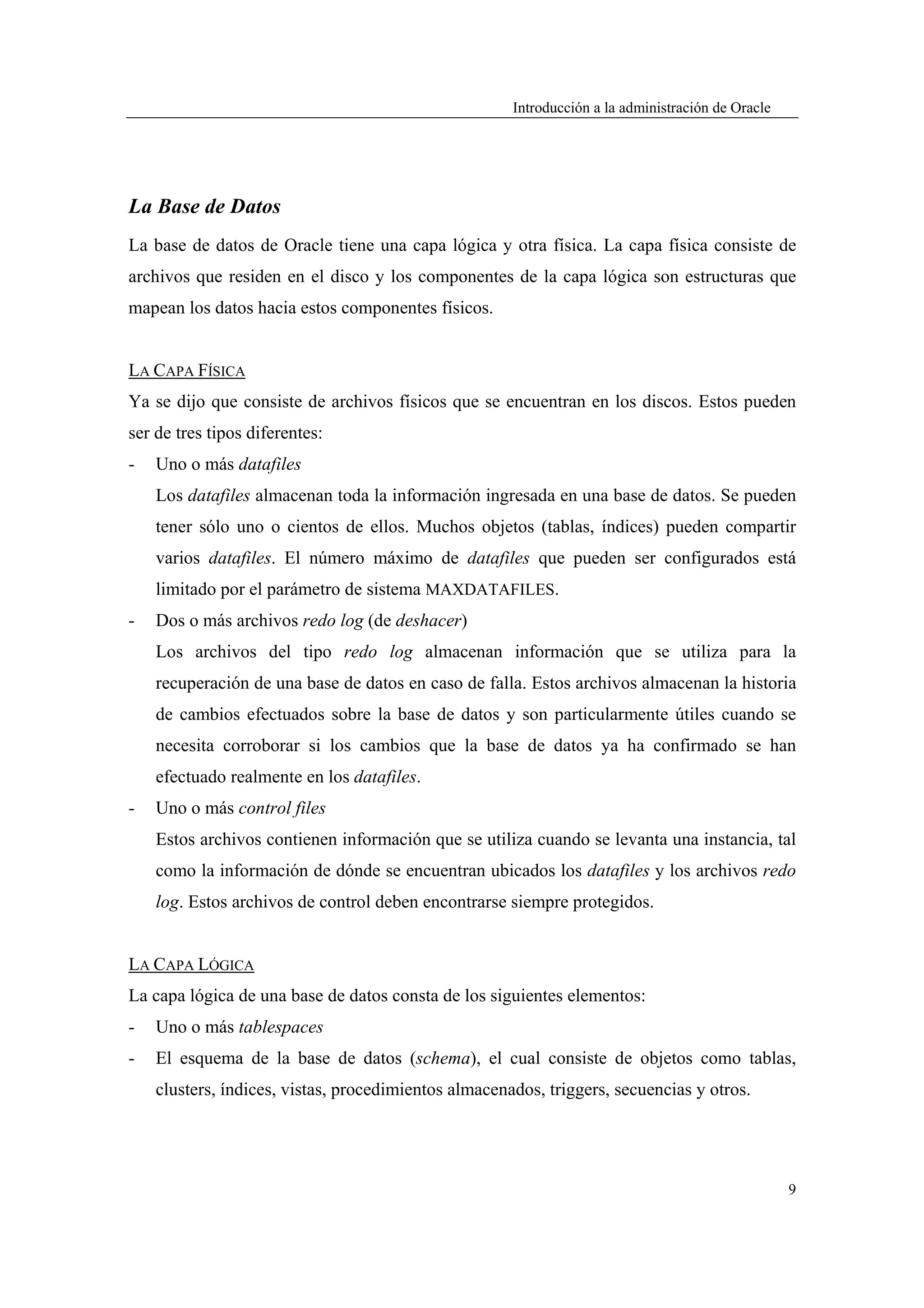 Introducción a la administración de Oracle




La Base de Datos
La base de datos de Oracle tiene una capa lógica y otra física. La capa física consiste de
archivos que residen en el disco y los componentes de la capa lógica son estructuras que
mapean los datos hacia estos componentes físicos.


LA CAPA FÍSICA
Ya se dijo que consiste de archivos físicos que se encuentran en los discos. Estos pueden
ser de tres tipos diferentes:
-   Uno o más datafiles
    Los datafiles almacenan toda la información ingresada en una base de datos. Se pueden
    tener sólo uno o cientos de ellos. Muchos objetos (tablas, índices) pueden compartir
    varios datafiles. El número máximo de datafiles que pueden ser configurados está
    limitado por el parámetro de sistema MAXDATAFILES.
-   Dos o más archivos redo log (de deshacer)
    Los archivos del tipo redo log almacenan información que se utiliza para la
    recuperación de una base de datos en caso de falla. Estos archivos almacenan la historia
    de cambios efectuados sobre la base de datos y son particularmente útiles cuando se
    necesita corroborar si los cambios que la base de datos ya ha confirmado se han
    efectuado realmente en los datafiles.
-   Uno o más control files
    Estos archivos contienen información que se utiliza cuando se levanta una instancia, tal
    como la información de dónde se encuentran ubicados los datafiles y los archivos redo
    log. Estos archivos de control deben encontrarse siempre protegidos.


LA CAPA LÓGICA
La capa lógica de una base de datos consta de los siguientes elementos:
-   Uno o más tablespaces
-   El esquema de la base de datos (schema), el cual consiste de objetos como tablas,
    clusters, índices, vistas, procedimientos almacenados, triggers, secuencias y otros.




                                                                                                   9
 